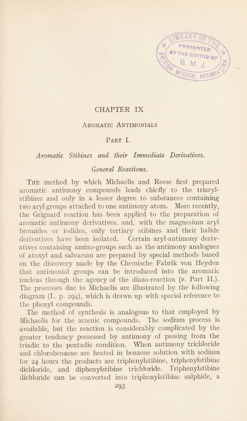 CHAPTER IX Part I. Aromatic Stibines and their Immediate Derivatives. General Reactions. The method by which Michaelis and Reese first prepared aromatic antimony compounds leads chiefly to the triaryl- stibines and only in a lesser degree to substances containing two aryl groups attached to one antimony atom. More recently, the Grignard reaction has been applied to the preparation of aromatic antimony derivatives, and, with the magnesium aryl bromides or iodides, only tertiary stibines and their halide derivatives have been isolated. Certain aryl-antimony deriv- atives containing amino-groups such as the antimony analogues of atoxyl and salvarsan are prepared by special methods based on the discovery made by the Chemische Fabrik von Heyden that antimonial groups can be introduced into the aromatic nucleus through the agency of the diazo-reaction (v. Part II.). The processes due to Michaelis are illustrated by the following diagram (I., p. 294), which is drawn up with special reference to the phenyl compounds. The method of synthesis is analogous to that employed by Michaelis for the arsenic compounds. The sodium process is available, but the reaction is considerably complicated by the greater tendency possessed by antimony of passing from the triadic to the pentadic condition. When antimony trichloride and chlorobenzene are heated in benzene solution with sodium for 24 hours the products are triphenylstibine, triphenylstibine dichloride, and diphenylstibine trichloride. Triphenylstibine dic.hloride can be converted into triphenylstibine sulphide, a -