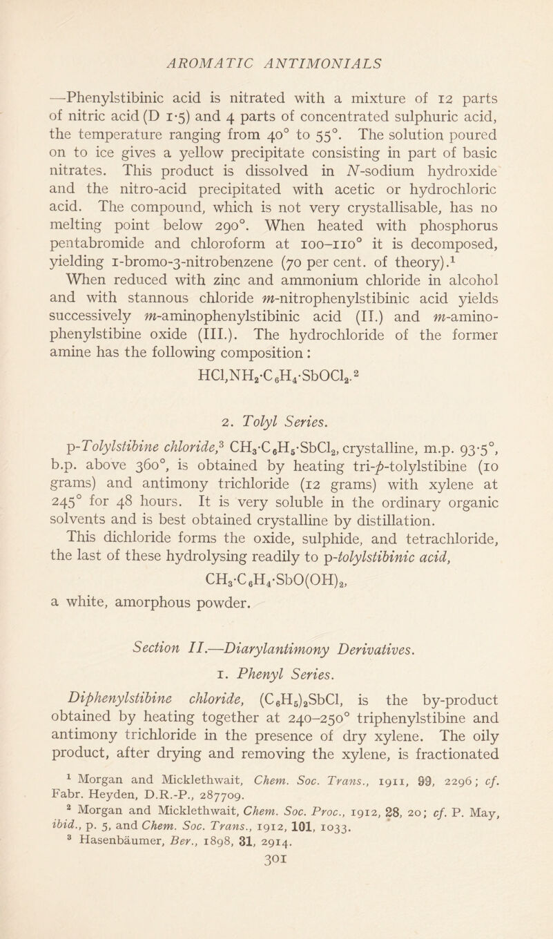 —Phenylstibinic acid is nitrated with a mixture of 12 parts of nitric acid (D 1*5) and 4 parts of concentrated sulphuric acid, the temperature ranging from 40° to 550. The solution poured on to ice gives a yellow precipitate consisting in part of basic nitrates. This product is dissolved in iV-sodium hydroxide and the nitro-acid precipitated with acetic or hydrochloric acid. The compound, which is not very crystallisable, has no melting point below 290°. When heated with phosphorus pentabromide and chloroform at 100-110° it is decomposed, yielding i-bromo-3-nitrobenzene (70 per cent, of theory).1 When reduced with zinc and ammonium chloride in alcohol and with stannous chloride w-nitrophenylstibinic acid yields successively m-aminophenylstibinic acid (II.) and m-amino- phenylstibine oxide (III.). The hydrochloride of the former amine has the following composition: HCl,NH2-C6H4-SbOCl2.2 2. Tolyl Series. p-Tolylstibine chloride,3 CH3-C6H5-SbCl2, crystalline, m.p. 93-5°, b.p. above 360°, is obtained by heating tri-^>-tolylstibine (10 grams) and antimony trichloride (12 grams) with xylene at 245° f°r 48 hours. It is very soluble in the ordinary organic solvents and is best obtained crystalline by distillation. This dichloride forms the oxide, sulphide, and tetrachloride, the last of these hydrolysing readily to p-tolylstibinic acid, CH3-C6H4-SbO(OH)2, a white, amorphous powder. Section II.—Diarylantimony Derivatives. 1. Phenyl Series. Diphenylstibine chloride, (C6H5)2SbCl, is the by-product obtained by heating together at 240-250° triphenylstibine and antimony trichloride in the presence of dry xylene. The oily product, after drying and removing the xylene, is fractionated 1 Morgan and Micklethwait, Chem. Soc. Trans., 1911, 09, 2296; cf. Fabr. Heyden, D.R.-P., 287709. 2 Morgan and Micklethwait, Chem. Soc. Proc., 1912, 28, 20; cf. P. May, ibid., p. 5, and Chem. Soc. Trans., 1912, 101, 1033. 3 Hasenbaumer, Ber., 1898, 31, 2914.