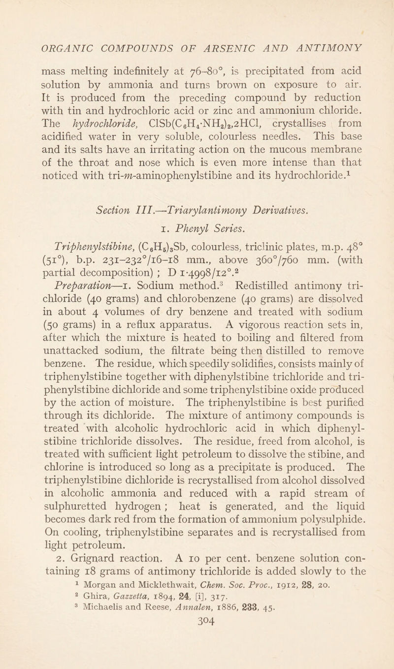 mass melting indefinitely at 76-80°, is precipitated from acid solution by ammonia and turns brown on exposure to air. It is produced from the preceding compound by reduction with tin and hydrochloric acid or zinc and ammonium chloride. The hydrochloride, ClSb(C6H4-NH2)2,2HCl, crystallises from acidified water in very soluble, colourless needles. This base and its salts have an irritating action on the mucous membrane of the throat and nose which is even more intense than that noticed with tri-w-aminophenylstibine and its hydrochloride.1 Section III.—Triarylantimony Derivatives. 1. Phenyl Series. Triphenylstibine, (C6H5)3Sb, colourless, triclinic plates, m.p. 48° (51°), b.p. 23i-232°/i6-i8 mm., above 360*7760 mm. (with partial decomposition) ; D 1-4998/12°.2 Preparation—1. Sodium method.3 Redistilled antimony tri- chloride (40 grams) and chlorobenzene (40 grams) are dissolved in about 4 volumes of dry benzene and treated with sodium (50 grams) in a reflux apparatus. A vigorous reaction sets in, after which the mixture is heated to boiling and filtered from unattacked sodium, the filtrate being then distilled to remove benzene. The residue, which speedily solidifies, consists mainly of triphenylstibine together with diphenylstibine trichloride and tri- phenylstibine dichloride and some triphenylstibine oxide produced by the action of moisture. The triphenylstibine is best purified through its dichloride. The mixture of antimony compounds is treated with alcoholic hydrochloric acid in which diphenyl- stibine trichloride dissolves. The residue, freed from alcohol, is treated with sufficient light petroleum to dissolve the stibine, and chlorine is introduced so long as a precipitate is produced. The triphenylstibine dichloride is recrystallised from alcohol dissolved in alcoholic ammonia and reduced with a rapid stream of sulphuretted hydrogen ; heat is generated, and the liquid becomes dark red from the formation of ammonium polysulphide. On cooling, triphenylstibine separates and is recrystallised from light petroleum. 2. Grignard reaction. A 10 per cent, benzene solution con- taining 18 grams of antimony trichloride is added slowly to the 1 Morgan and Micklethwait, Chem. Soc. Proc., 1912, 28, 20. 2 Ghira, Gazzetta, 1894, 24, [i], 317. 3 Michaelis and Reese, Annalen, 1886, 233, 45.