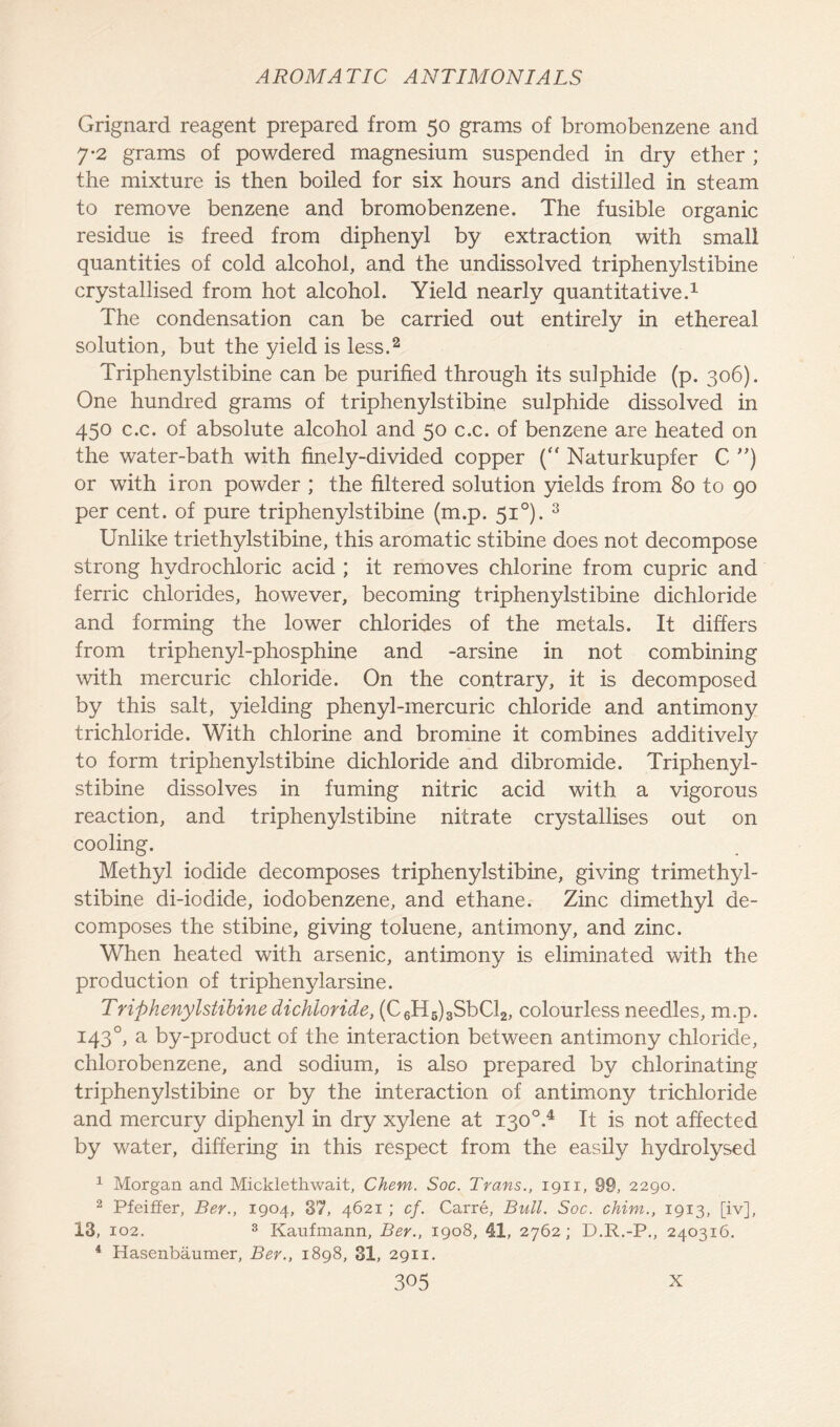 Grignard reagent prepared from 50 grams of bromobenzene and 7-2 grams of powdered magnesium suspended in dry ether ; the mixture is then boiled for six hours and distilled in steam to remove benzene and bromobenzene. The fusible organic residue is freed from diphenyl by extraction with small quantities of cold alcohol, and the undissolved triphenylstibine crystallised from hot alcohol. Yield nearly quantitative.1 The condensation can be carried out entirely in ethereal solution, but the yield is less.2 Triphenylstibine can be purified through its sulphide (p. 306). One hundred grams of triphenylstibine sulphide dissolved in 450 c.c. of absolute alcohol and 50 c.c. of benzene are heated on the water-bath with finely-divided copper ( Naturkupfer C ”) or with iron powder ; the filtered solution yields from 80 to 90 per cent, of pure triphenylstibine (m.p. 51 °). 3 Unlike triethylstibine, this aromatic stibine does not decompose strong hydrochloric acid ; it removes chlorine from cupric and ferric chlorides, however, becoming triphenylstibine dichloride and forming the lower chlorides of the metals. It differs from triphenyl-phosphine and -arsine in not combining with mercuric chloride. On the contrary, it is decomposed by this salt, yielding phenyl-mercuric chloride and antimony trichloride. With chlorine and bromine it combines additivefy to form triphenylstibine dichloride and dibromide. Triphenyl- stibine dissolves in fuming nitric acid with a vigorous reaction, and triphenylstibine nitrate crystallises out on cooling. Methyl iodide decomposes triphenylstibine, giving trimethyl- stibine di-iodide, iodobenzene, and ethane. Zinc dimethyl de- composes the stibine, giving toluene, antimony, and zinc. When heated with arsenic, antimony is eliminated with the production of triphenylarsine. Triphenylstibine dichloride, (C6H6)3SbCl2, colourless needles, m.p. 1430, a by-product of the interaction between antimony chloride, chlorobenzene, and sodium, is also prepared by chlorinating triphenylstibine or by the interaction of antimony trichloride and mercury diphenyl in dry xylene at 1300.4 It is not affected by water, differing in this respect from the easily hydrolysed 1 Morgan and Micklethwait, Chem. Soc. Trans., 1911, 99, 2290. 2 Pfeiffer, Ber., 1904, 37, 4621 ; cf. Carre, Bull. Soc. chim., 1913, [iv], 13, 102. 3 Kaufmann, Ber., 1908, 41, 2762; D.R.-P., 240316. 4 Hasenbaumer, Ber., 1898, 31, 2911.