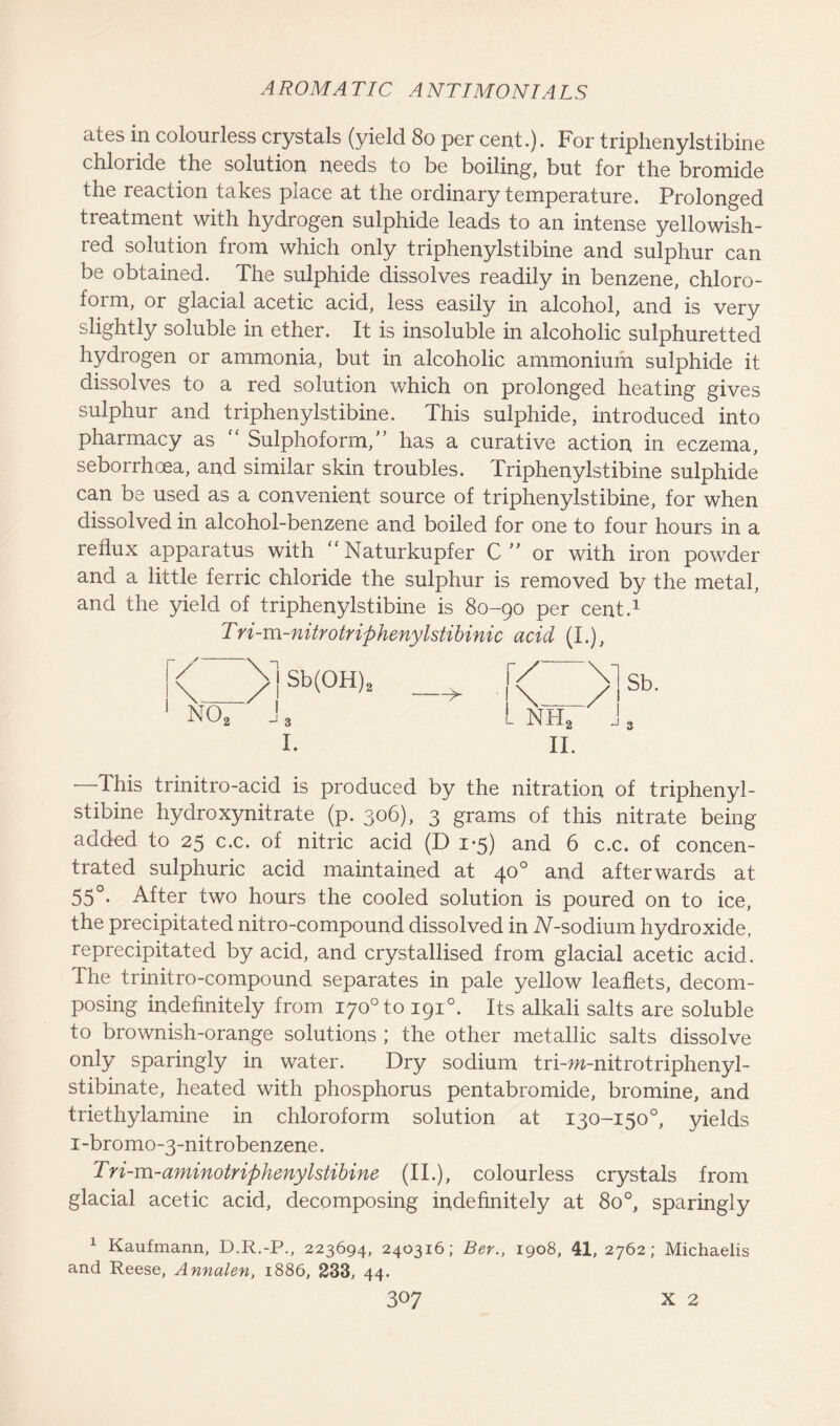 ates in colourless crystals (yield 80 per cent.). For triphenylstibine chloride the solution needs to be boiling, but for the bromide the reaction takes place at the ordinary temperature. Prolonged treatment with hydrogen sulphide leads to an intense yellowish- red solution from which only triphenylstibine and sulphur can be obtained. The sulphide dissolves readily in benzene, chloro- form, or glacial acetic acid, less easily in alcohol, and is very slightly soluble in ether. It is insoluble in alcoholic sulphuretted hydrogen or ammonia, but in alcoholic ammonium sulphide it dissolves to a red solution which on prolonged heating gives sulphur and triphenylstibine. This sulphide, introduced into pharmacy as Sulphoform,” has a curative action in eczema, seborrhoea, and similar skin troubles. Triphenylstibine sulphide can be used as a convenient source of triphenylstibine, for when dissolved in alcohol-benzene and boiled for one to four hours in a reflux apparatus with “ Naturkupfer C ” or with iron powder and a little ferric chloride the sulphur is removed by the metal, and the yield of triphenylstibine is 80-90 per cent.1 Tri-m-nitrotrifthenylstibinic acid (I.), N02 J 3 I. —This trinitro-acid is produced by the nitration of triphenyl- stibine hydroxynitrate (p. 306), 3 grams of this nitrate being added to 25 c.c. of nitric acid (D 1*5) and 6 c.c. of concen- trated sulphuric acid maintained at 400 and afterwards at 55°- After two hours the cooled solution is poured on to ice, the precipitated nitro-compound dissolved in 2V-sodium hydroxide, reprecipitated by acid, and crystallised from glacial acetic acid, ihe trinitro-compound separates in pale yellow leaflets, decom- posing indefinitely from i7o°to 1910. Its alkali salts are soluble to brownish-orange solutions ; the other metallic salts dissolve only sparingly in water. Dry sodium tri-m-nitrotriphenyl- stibinate, heated with phosphorus pentabromide, bromine, and triethylamine in chloroform solution at 130-150°, yields i-bromo-3-nitrobenzene. Tri-m-aminotriphenylstibine (II.), colourless crystals from glacial acetic acid, decomposing indefinitely at 8o°, sparingly 1 Kaufmann, D.R.-P., 223694, 240316; Ber., 1908, 41, 2762; Michaelis and Reese, Annalen, 1886, 233, 44.