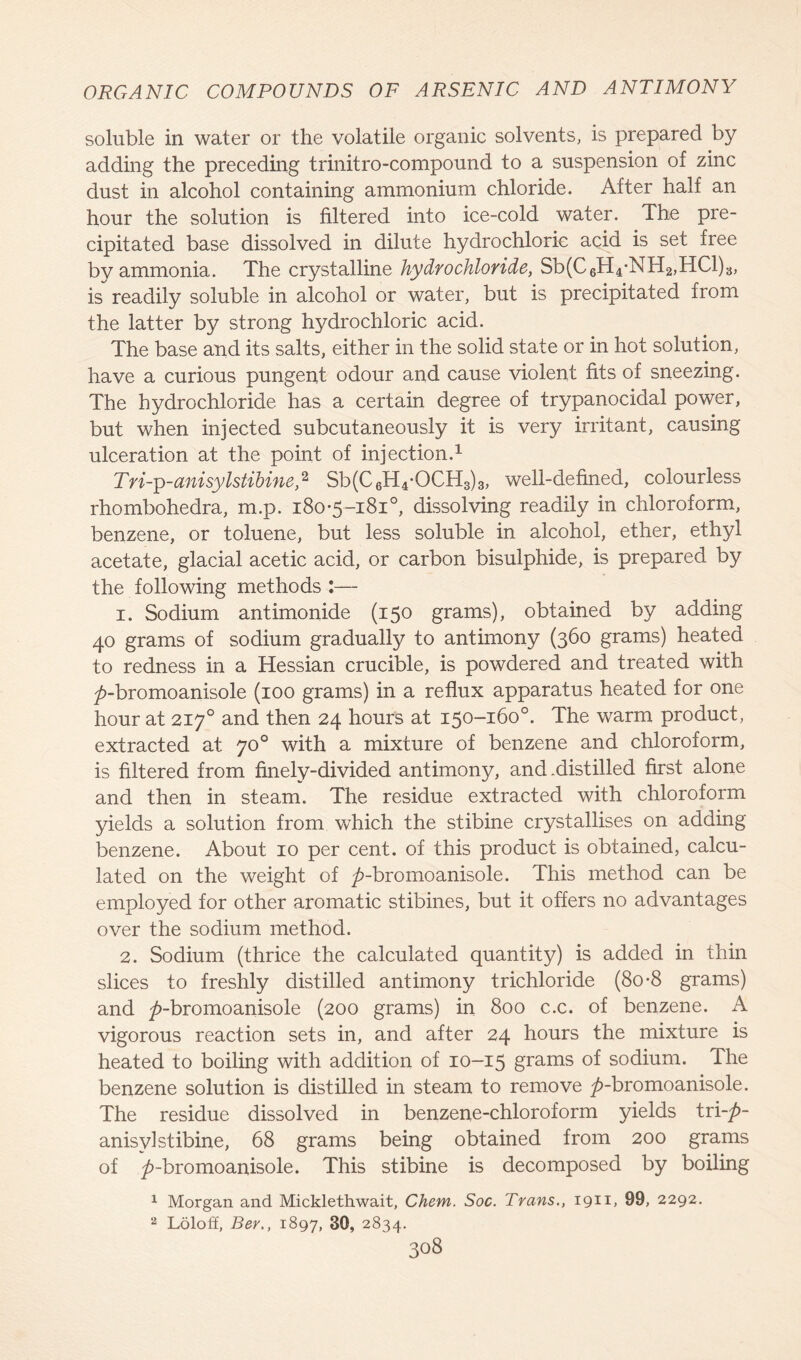 soluble in water or the volatile organic solvents, is prepared by adding the preceding trinitro-compound to a suspension of zinc dust in alcohol containing ammonium chloride. After half an hour the solution is filtered into ice-cold water. The pre- cipitated base dissolved in dilute hydrochloric acid is set free by ammonia. The crystalline hydrochloride, Sb(C6H4-NH2,HC1)3, is readily soluble in alcohol or water, but is precipitated from the latter by strong hydrochloric acid. The base and its salts, either in the solid state or in hot solution, have a curious pungent odour and cause violent fits of sneezing. The hydrochloride has a certain degree of trypanocidal power, but when injected subcutaneously it is very irritant, causing ulceration at the point of injection.1 Tri-p-anisylstibine,2 Sb(C6H4-OCH3)3, well-defined, colourless rhombohedra, m.p. 180*5-181°, dissolving readily in chloroform, benzene, or toluene, but less soluble in alcohol, ether, ethyl acetate, glacial acetic acid, or carbon bisulphide, is prepared by the following methods :— 1. Sodium antimonide (150 grams), obtained by adding 40 grams of sodium gradually to antimony (360 grams) heated to redness in a Hessian crucible, is powdered and treated with ^>-bromoanisole (100 grams) in a reflux apparatus heated for one hour at 217° and then 24 hours at 150-160°. The warm product, extracted at 70° with a mixture of benzene and chloroform, is filtered from finely-divided antimony, and .distilled first alone and then in steam. The residue extracted with chloroform yields a solution from which the stibine crystallises on adding benzene. About 10 per cent, of this product is obtained, calcu- lated on the weight of ^-hromoanisole. This method can be employed for other aromatic stibines, but it offers no advantages over the sodium method. 2. Sodium (thrice the calculated quantity) is added in thin slices to freshly distilled antimony trichloride (80-8 grams) and 7)_kromoanisole (200 grams) in 800 c.c. of benzene. A vigorous reaction sets in, and after 24 hours the mixture is heated to boiling with addition of 10-15 grams of sodium. The benzene solution is distilled in steam to remove ^-bromoanisole. The residue dissolved in benzene-chloroform yields tri-p- anisyl stibine, 68 grams being obtained from 200 grams of ^>-bromoanisole. This stibine is decomposed by boiling 1 Morgan and Micklethwait, Chem. Soc. Trans., 1911, 99, 2292. 2 Loloff, Ber., 1897, 30, 2834.