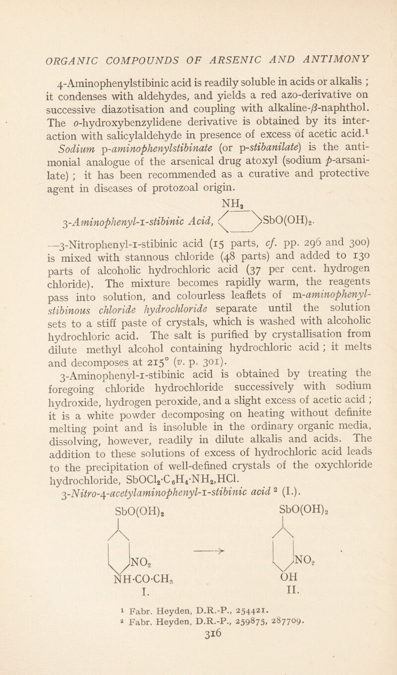 4-Aminophenylstibinic acid is readily soluble in acids or alkalis ; it condenses with aldehydes, and yields a red azo-derivative on successive diazotisation and coupling with alkaline-/3-naphthol. The o-hydroxybenzylidene derivative is obtained by its inter- action with salicylaldehyde in presence of excess of acetic acid.1 Sodium p-aminophenylstibinate (or p-stibanilate) is the anti- monial analogue of the arsenical drug atoxyl (sodium p-arsani- late) ; it has been recommended as a curative and protective agent in diseases of protozoal origin. 3-Aminophenyl-i-stibinic Acid, NH2 / \sbO(OH)2. —3-Nitrophenyl-i-stibinic acid (15 parts, cf. pp. 296 and 300) is mixed with stannous chloride (48 parts) and added to 130 parts of alcoholic hydrochloric acid (37 per cent, hydrogen chloride). The mixture becomes rapidly warm, the reagents pass into solution, and colourless leaflets of m-aminophenyl- stibinous chloride hydrochloride separate until the solution sets to a stiff paste of crystals, which is washed with alcoholic hydrochloric acid. The salt is purified by crystallisation from dilute methyl alcohol containing hydrochloric acid ; it melts and decomposes at 2150 (v. p. 301). 3-Aminophenyl-i-stibinic acid is obtained by treating the foregoing chloride hydrochloride successively with sodium hydroxide, hydrogen peroxide, and a slight excess of acetic acid ; it is a white powder decomposing on heating without definite melting point and is insoluble in the ordinary organic media, dissolving, however, readily in dilute alkalis and acids. The addition to these solutions of excess of hydrochloric acid leads to the precipitation of well-defined crystals of the oxychloride hydrochloride, SbOCl2,C6H4*NH2,HCl. ■^-Nitro-4-acetylaminophenyl-i-stibinic acid 2 (I.). SbO(OH)2 SbO(OH)2 A ^ no2 \ ) NH-COCH, I. no2 OH II. 1 Fabr. Heyden, D.R.-P., 254421. 2 Fabr. Heyden, D.R.-P., 259875, 287709. 3i6