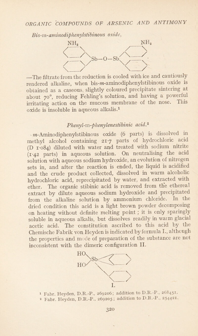 Bis-m-aminodiphenylstibinous oxide, NH2 nh2 —The filtrate from the reduction is cooled with ice and cautiously rendered alkaline, when bis-w-aminodiphenylstibinous oxide is obtained as a caseous, slightly coloured precipitate sintering at about 70°, reducing Fehling’s solution, and having a powerful irritating action on the mucous membrane of the nose. This oxide is insoluble in aqueous alkalis.1 Phenyl-m-phenylenestibinic acid A m-Aminodiphenylstibinous oxide (6 parts) is dissolved in methyl alcohol containing 21-7 parts of hydrochloric acid (D 1-084) diluted with water and treated with sodium nitrite (1-42 parts) in aqueous solution. On neutralising the acid solution with aqueous sodium hydroxide, an evolution of nitrogen sets in, and after the reaction is ended, the liquid is acidified and the crude product collected, dissolved in warm alcoholic hydrochloric acid, reprecipitated by water, and extracted with ether. The organic stibinic acid is removed from the ethereal extract by dilute aqueous sodium hydroxide and precipitated from the alkaline solution by ammonium chloride. In the dried condition this acid is a light brown powder decomposing on heating without definite melting point ; it is only sparingly soluble in aqueous alkalis, but dissolves readily in warm glacial acetic acid. The constitution ascribed to this acid by the Chemische Fabrik von Heyden is indicated by formula I., although the properties and mode of preparation of the substance are not inconsistent with the dimeric configuration II. I. 1 Fabr. Heyden, D.R.-P., 269206; addition to D.R.-P., 268451. 2 Fabr. Heyden, D.R.-P., 269205; addition to D.R.-P., 254421.