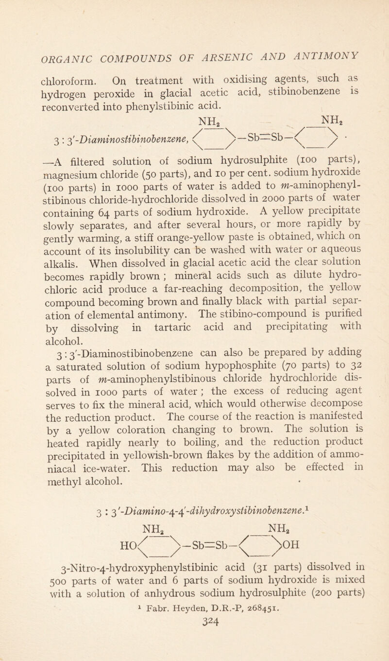 chloroform. On treatment with oxidising agents, such as hydrogen peroxide in glacial acetic acid, stibinobenzene is reconverted into phenyistibinic acid. 3 : 3'-Diaminostibinobenzene, Sb=Sb —A filtered solution of sodium hydrosulphite (ioo parts), magnesium chloride (50 parts), and 10 per cent, sodium hydroxide (100 parts) in 1000 parts of water is added to m-aminophenyl- stibinous chloride-hydrochloride dissolved in 2000 parts of water containing 64 parts of sodium hydroxide. A yellow precipitate slowly separates, and after several hours, or more rapidly by gently warming, a stiff orange-yellow paste is obtained, which on account of its insolubility can be washed with water or aqueous alkalis. When dissolved in glacial acetic acid the clear solution becomes rapidly brown ; mineral acids such as dilute hydro- chloric acid produce a far-reaching decomposition, the yellow compound becoming brown and finally black with partial separ- ation of elemental antimony. The stibino-compound is purified by dissolving in tartaric acid and precipitating with alcohol. 3:3'-Diaminostibinobenzene can also be prepared by adding a saturated solution of sodium hypophosphite (70 parts) to 32 parts of m-aminophenylstibinous chloride hydrochloride dis- solved in 1000 parts of water ; the excess of reducing agent serves to fix the mineral acid, which would otherwise decompose the reduction product. The course of the reaction is manifested by a yellow coloration changing to brown. The solution is heated rapidly nearly to boiling, and the reduction product precipitated in yellowish-brown flakes by the addition of ammo- niacal ice-water. This reduction may also be effected in methyl alcohol. 3 : 3'-Di amino-dihydroxy stibinobenzene A nh2 nh2 HO^ \_Sb=Sb-<^ ^>OH 3-Nitro-4-hydroxyphenylstibinic acid (31 parts) dissolved in 500 parts of water and 6 parts of sodium hydroxide is mixed with a solution of anhydrous sodium hydrosulphite (200 parts) 1 Fabr. Heyden, D.R.-P, 268451.