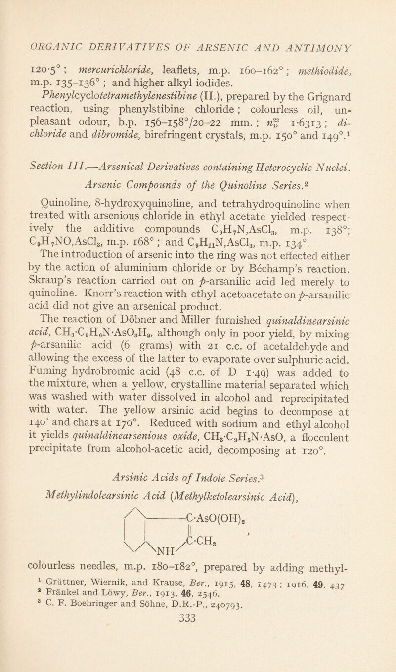 120*5°; mercurichloride, leaflets, m.p. 160-162°; methiodide, m.p. 135-136° ; and higher alkyl iodides. Phenylcyclotetramethylenestibine (II.), prepared by the Grignard reaction, using phenylstibine chloride; colourless oil, un- pleasant odour, b.p. 156-158720-22 mm.; n2f 1*6313; di- chloride and dibromide, birefringent crystals, m.p. 150° and 1490.1 Section III.—Arsenical Derivatives containing Heterocyclic Nuclei. Arsenic Compounds of the Quinoline SeriesA Quinoline, 8-hydroxyquinoline, and tetrahydroquinoline when treated with arsenious chloride in ethyl acetate yielded respect- ively the additive compounds C9H7N,AsC13, m.p. 138°; C9H7NO,AsC13, m.p. 168° ; and C9HnN,AsCl3, m.p. 134°. The introduction of arsenic into the ring was not effected either by the action of aluminium chloride or by Bechamp’s reaction. Skraup’s reaction carried out on />-arsanilic acid led merely to quinoline. Knorr’s reaction with ethyl acetoacetate on />-arsanilic acid did not give an arsenical product. The reaction of Dobner and Miller furnished quinaldinearsinic acid, CH3*C9H6N*As03H2, although only in poor yield, by mixing ^-arsanilic acid (6 grams) with 21 c.c. of acetaldehyde and allowing the excess of the latter to evaporate over sulphuric acid. Fuming hydrobromic acid (48 c.c. of D 1*49) was added to the mixture, when a yellow, crystalline material separated which was washed with water dissolved in alcohol and reprecipitated with water. The yellow arsinic acid begins to decompose at 140° and chars at 170°. Reduced with sodium and ethyl alcohol it yields quinaldinearsenious oxide, CH3*C9H6N*AsO, a flocculent precipitate from alcohol-acetic acid, decomposing at 120°. Arsinic Acids of Indole Series A Methylindolearsinic Acid (Methylketolearsinic Acid), C*AsO(OH)2 c*ch3 } colourless needles, m.p. 180-182°, prepared by adding methyl- 1 Griittner, Wiernik, and Krause, Ber., 1915, 48, 1473 ; 1916, 49, 437 2 Frankel and Lowy, Ber., 1913, 46, 2546. 3 C. F. Boehringer and Sohne, D.R.-P., 240793.