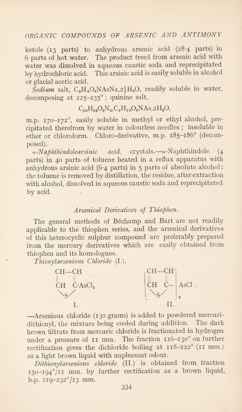 ketole (13 parts) to anhydrous arsenic acid (28-4 parts) in 6 parts of hot water. The product freed from arsenic acid with water was dissolved in aqueous caustic soda and reprecipitated by hydrochloric acid. This arsinic acid is easily soluble in alcohol or glacial acetic acid. Sodium salt, C9H903NAsNa,2|H20, readily soluble in water, decomposing at 225-2350 ; quinine salt, C20H24O2N2,C9H10O3NAs,2H2O, m.p. 170-172°, easily soluble in methyl or ethyl alcohol, pre- cipitated therefrom by water in colourless needles ; insoluble in ether or chloroform. Chloro-derivative, m.p. 185-186° (decom- posed) . a-Naphthindolearsinic acid, crystals.—a-Naphthindole (4 parts) in 40 parts of toluene heated in a reflux apparatus with anhydrous arsinic acid (6-4 parts) in 5 parts of absolute alcohol: the toluene is removed by distillation, the residue, after extraction with alcohol, dissolved in aqueous caustic soda and reprecipitated by acid. Arsenical Derivatives of Thiophen. The general methods of Bechamp and Bart are not readily applicable to the thiophen series, and the arsenical derivatives of this heterocyclic sulphur compound are preferably prepared from the mercury derivatives which are easily obtained from thiophen and its homologues. Thienylarsenious Chloride (I.), CH—CH |j || CH C*AsC12 \S/ I. CH—CH CH C- \S/ AsCl II. —Arsenious chloride (130 grams) is added to powdered mercuri- dithienyl, the mixture being cooled during addition. The dark brown filtrate from mercuric chloride is fractionated in hydrogen under a pressure of 11 mm. The fraction 116-130° on further rectification gives the dichloride boiling at 118-122° (11 mm.) as a light brown liquid with unpleasant odour. Dithienylarsenious chloride (II.) is obtained from fraction i5o-i94°/n mm. by further rectification as a brown liquid, b.p. 2i9-232°/i3 mm.