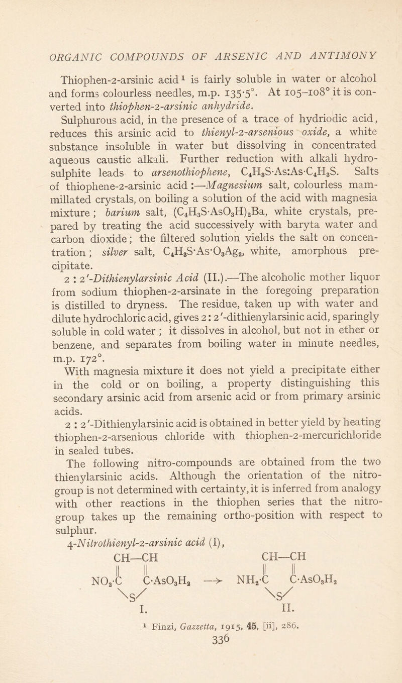 Thiophen-2-arsinic acid1 is fairly soluble in water or alcohol and forms colourless needles, m.p. 135*5°. At 105-108° it is con- verted into thiophen-2-arsinic anhydride. Sulphurous acid, in the presence of a trace of hydriodic acid, reduces this arsinic acid to thienyl-2-arsenious oxide, a white substance insoluble in water but dissolving in concentrated aqueous caustic alkali. Further reduction with alkali hydro- sulphite leads to arsenothiophene, C4H3S-As:AsC4H3S. Salts of thiophene-2-arsinic acid :—Magnesium salt, colourless mam- millated crystals, on boiling a solution of the acid with magnesia mixture ; barium salt, (C4H3S-As03H)aBa, white crystals, pre- pared by treating the acid successively with baryta water and carbon dioxide; the filtered solution yields the salt on concen- tration ; silver salt, C4H3S*As-03Ag2, white, amorphous pre- cipitate. 2 : 2'-Dithienylarsinic Acid (II.).—The alcoholic mother liquor from sodium thiophen-2-arsinate in the foregoing preparation is distilled to dryness. The residue, taken up with water and dilute hydrochloric acid, gives 2 : 2'-dithienylarsinic acid, sparingly soluble in cold water ; it dissolves in alcohol, but not in ether or benzene, and separates from boiling water in minute needles, m.p. 1720. With magnesia mixture it does not yield a precipitate either in the cold or on boiling, a property distinguishing this secondary arsinic acid from arsenic acid or from primary arsinic acids. 2 : 2 '-Dithienylarsinic acid is obtained in better yield by heating thiophen-2-arsenious chloride with thiophen-2-mercurichloride in sealed tubes. The following nitro-compounds are obtained from the two thienylarsinic acids. Although the orientation of the nitro- group is not determined with certainty, it is inferred from analogy with other reactions in the thiophen series that the nitro- group takes up the remaining ortho-position with respect to sulphur. \-Nitr0thienyl-2-arsinic acid (I), CH—CH CH—CH \S/ I. II. 1 Finzi, Gazzetta, 1915, 45, [ii], 286.