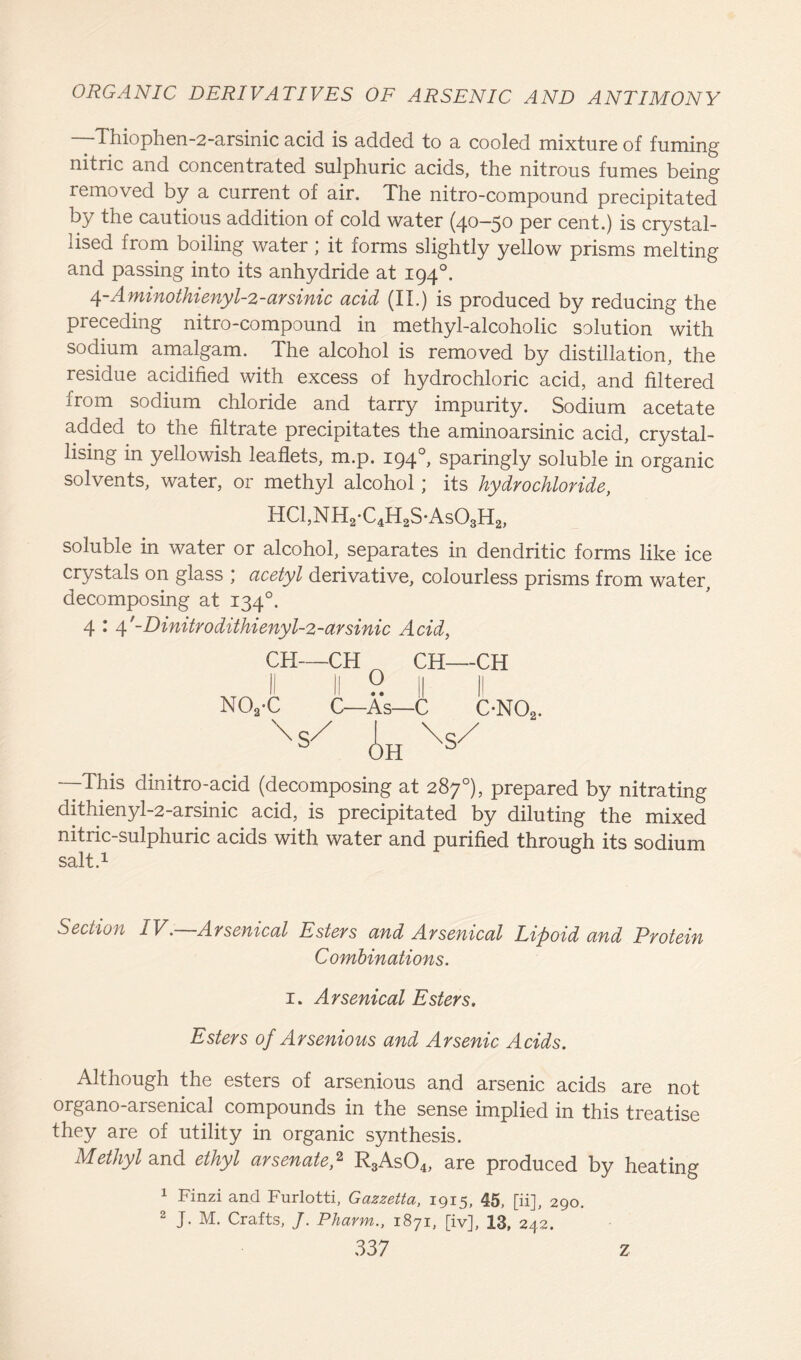 Thiophen-2-arsinic acid is added to a cooled mixture of fuming nitric and concentrated sulphuric acids, the nitrous fumes being removed by a current of air. The nitro-compound precipitated by the cautious addition of cold water (40-50 per cent.) is crystal- lised from boiling water; it forms slightly yellow prisms melting and passing into its anhydride at 1940. 4-Aminothienyl-2-arsinic acid (II.) is produced by reducing the preceding nitro-compound in methyl-alcoholic solution with sodium amalgam. The alcohol is removed by distillation, the residue acidified with excess of hydrochloric acid, and filtered from sodium chloride and tarry impurity. Sodium acetate added to the filtrate precipitates the aminoarsinic acid, crystal- lising in yellowish leaflets, m.p. 194sparingly soluble in organic solvents, water, or methyl alcohol; its hydrochloride, HC1,NH2*C4H2S-As03H2, soluble in water or alcohol, separates in dendritic forms like ice crystals on glass ; acetyl derivative, colourless prisms from water, decomposing at 1340. 4 : 4'-Dinitrodithienyl-2-arsinic Acid, CH—CH ^ CH—CH II II 0 || II N02'C C—As—C ON02. Xs/ Ah Xs/ —This dinitro-acid (decomposing at 287°), prepared by nitrating dithienyl-2-arsinic acid, is precipitated by diluting the mixed nitric-sulphuric acids with water and purified through its sodium salt.1 Section IV.—Arsenical Esters and Arsenical Lipoid and Protein Combinations. 1. Arsenical Esters, Esters of Arsenious and Arsenic Acids. Although the esters of arsenious and arsenic acids are not organo-arsenical compounds in the sense implied in this treatise they are of utility in organic synthesis. Methyl and ethyl arsenate A R3As04, are produced by heating 1 Finzi and Furlotti, Gazzetta, 1915, 45, [ii], 290. 2 J. M. Crafts, J. Pharm., 1871, [iv], 13, 242.