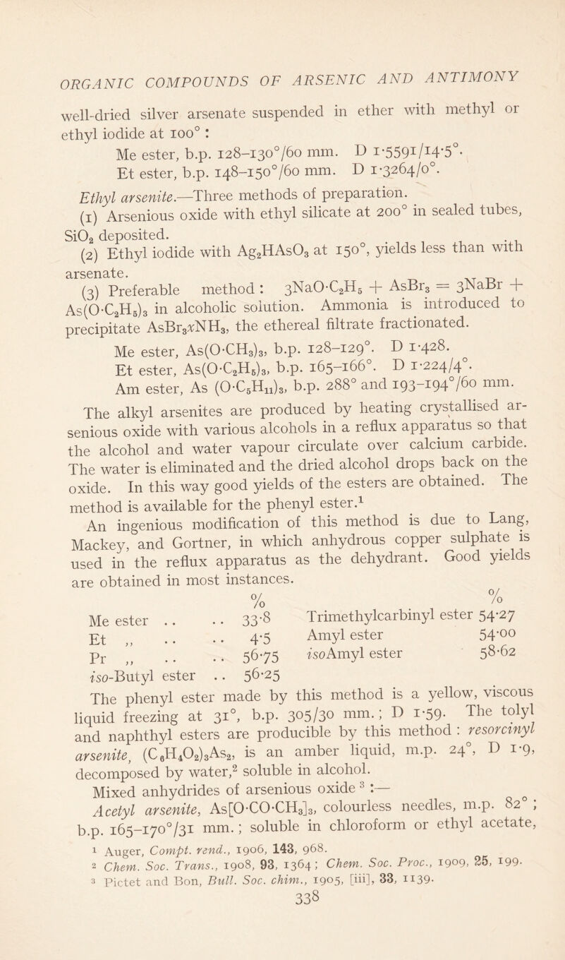 well-dried silver arsenate suspended in ether with methyl or ethyl iodide at ioo° : Me ester, b.p. 128-130760 mm. D i’5591l14’5°- Et ester, b.p. 148-150760 mm. D 1-3264/0°. Ethyl arsenite.—Three methods of preparation. (1) Arsenious oxide with ethyl silicate at 200 in sealed tubes, Si02 deposited. (2) Ethyl iodide with Ag2HAs03 at 150°, yields less than with (3) Preferable method : 3NaO-C2H5 + AsBr3 = 3NaBr + As(0-C2H5)3 in alcoholic solution. Ammonia is. introduced to precipitate AsBr3^NH3, the ethereal filtrate fractionated. Me ester, As(0-CH3)3, b.p. 128-129 . D 1-428. Et ester, As(0-C2HB)3, b.p. 165-166°. D 1-224/4°. Am ester, As (0-C5Hn)3, b.p. 288° and 193-194760 mm. The alkyl arsenites are produced by heating crystallised ar- senious oxide with various alcohols in a reflux apparatus so that the alcohol and water vapour circulate over calcium carbide. The water is eliminated and the dried alcohol drops back on the oxide. In this way good yields of the esters are obtained. The method is available for the phenyl ester.1 An ingenious modification of this method is due to Lang, Mackey, and Gortner, in which anhydrous copper sulphate is used in the reflux apparatus as the dehydrant. Good yields are obtained in most instances. 0/ Jo Trimethylcarbiny 1 ester 54*27 Amyl ester 54*00 Go Amyl ester 58-62 The phenyl ester made by this method is a yellow, viscous liquid freezing at 310, b.p. 305/30 mm.; D 1-59. The tolyl and naphthyl esters are producible by this method : resorctnyl arsenite, (C6H402)3As2, is an amber liquid, m.p. 24°, D 1*9, decomposed by water,2 soluble in alcohol. Mixed anhydrides of arsenious oxide 3 Acetyl arsenite, As[0-C0-CH3]3, colourless needles, m.p. 82 , b.p. 165—170731 mm.; soluble in chloroform or ethyl acetate, 0/ Jo Me ester .. . • 33'S Et ,, • • • * 4 5 Pr „ . • • • 5675 ^so-Butyl ester .. 56*25 1 Auger, Compt. vend., 1906, 143, 968. 2 Chem. Soc. Trans., 1908, 93, 1364; Chem. Soc. Pros., 1909. 25, 199- 3 Pictet and Bon, Bull. Soc. chim., 1905, [iii], 33, H39- 33S