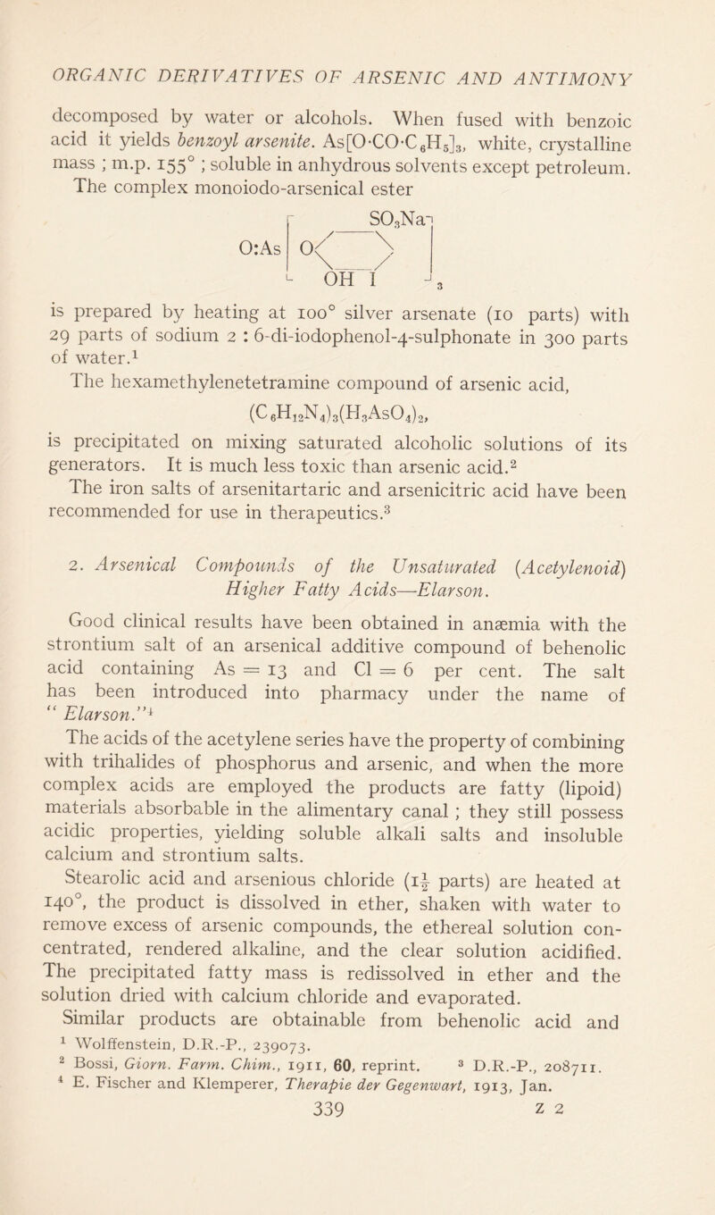 decomposed by water or alcohols. When fused with benzoic acid it yields benzoyl arsenite. As[OCO-C6H5]3, white, crystalline mass ; m.p. 155° ; soluble in anhydrous solvents except petroleum. The complex monoiodo-arsenical ester r 0:As S03Na~i ~\ L OH i is prepared by heating at ioo° silver arsenate (10 parts) with 29 parts of sodium 2 : 6-di-iodophenol-4~sulphonate in 300 parts of water.1 The hexamethylenetetramine compound of arsenic acid, (C 6H12N 4) 3(H3As04) 2, is precipitated on mixing saturated alcoholic solutions of its generators. It is much less toxic than arsenic acid.2 The iron salts of arsenitartaric and arsenicitric acid have been recommended for use in therapeutics.3 2. Arsenical Compounds of the Unsaturated (Acetylenoid) Higher Fatty Acids—Elarson. Good clinical results have been obtained in anaemia with the strontium salt of an arsenical additive compound of behenolic acid containing As = 13 and Cl = 6 per cent. The salt has been introduced into pharmacy under the name of “ ElarsonA1 The acids of the acetylene series have the property of combining with trihalides of phosphorus and arsenic, and when the more complex acids are employed the products are fatty (lipoid) materials absorbable in the alimentary canal ; they still possess acidic properties, yielding soluble alkali salts and insoluble calcium and strontium salts. Stearolic acid and arsenious chloride (i£ parts) are heated at 140°, the product is dissolved in ether, shaken with water to remove excess of arsenic compounds, the ethereal solution con- centrated, rendered alkaline, and the clear solution acidified. The precipitated fatty mass is redissolved in ether and the solution dried with calcium chloride and evaporated. Similar products are obtainable from behenolic acid and 1 Wolffenstein, D.R.-P., 239073. 2 Bossi, Giorn. Farm. Chim., 1911, 60, reprint. 3 D.R.-P., 208711. i E. Fischer and Klemperer, Therapie der Gegenwart, 1913, Jan.