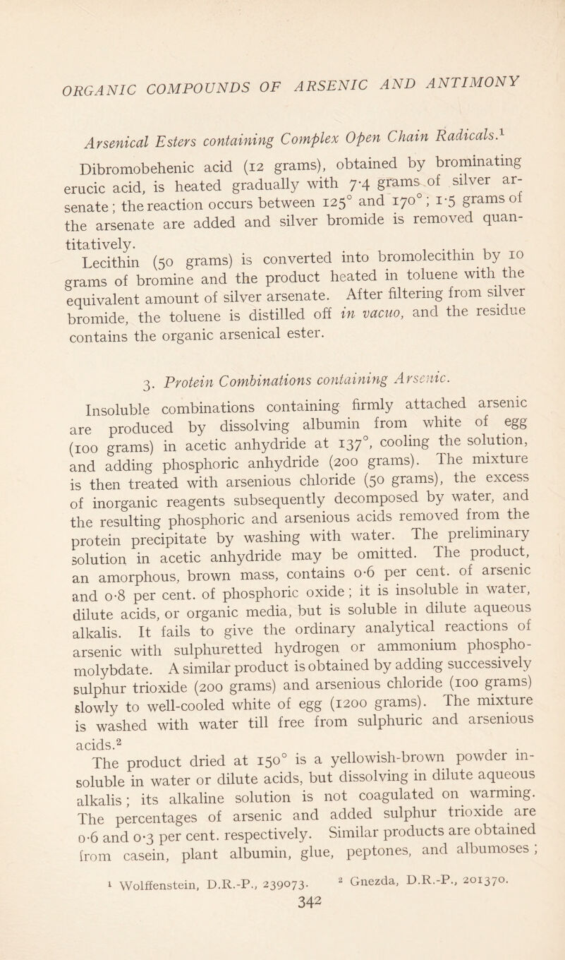 Arsenical Esters containing Complex Open Chain Radicals.1 Dibromobehenic acid (12 grams), obtained by brominatmg erucic acid, is heated gradually with 7-4 grams of silver ar- senate; the reaction occurs between 1250 and 170° ; 1-5 grams ol the arsenate are added and silver bromide is removed quan- titatively. . 1 . .x, . , Lecithin (50 grams) is converted into bromolecithm by 10 grams of bromine and the product heated in toluene with the equivalent amount of silver arsenate. After filtering from silver bromide, the toluene is distilled off in vacuo, and the residue contains the organic arsenical ester. 3. Protein Combinations containing Arsenic. Insoluble combinations containing firmly attached arsenic are produced by dissolving albumin from white of egg (100 grams) in acetic anhydride at 1370, cooling the solution, and adding phosphoric anhydride (200 grams). The mixture is then treated with arsenious chloride (50 grams), the excess of inorganic reagents subsequently decomposed by water, and the resulting phosphoric and arsenious acids removed from the protein precipitate by washing with water. The preliminary solution in acetic anhydride may be omitted. The product, an amorphous, brown mass, contains o-6 per cent, of arsenic and o-8 per cent, of phosphoric oxide; it is insoluble in water, dilute acids, or organic media, but is soluble in dilute aqueous alkalis. It fails to give the ordinary analytical reactions of arsenic with sulphuretted hydrogen or ammonium phospho- molybdate. A similar product is obtained by adding successively sulphur trioxide (200 grams) and arsenious chloride (100 grams) slowly to well-cooled white of egg (1200 grams). The mixture is washed with water till free from sulphuric and arsenious acids ^ The product dried at 150° is a yellowish-brown powder in- soluble in water or dilute acids, but dissolving in dilute aqueous alkalis; its alkaline solution is not coagulated on warming. The percentages of arsenic and added sulphur trioxide are o-6 and 0*3 per cent, respectively. Similar products are obtained from casein, plant albumin, glue, peptones, and albumoses , 1 Wolffenstein, D.R.-P., 239073. 2 Gnezda, D.R.-P., 201370.