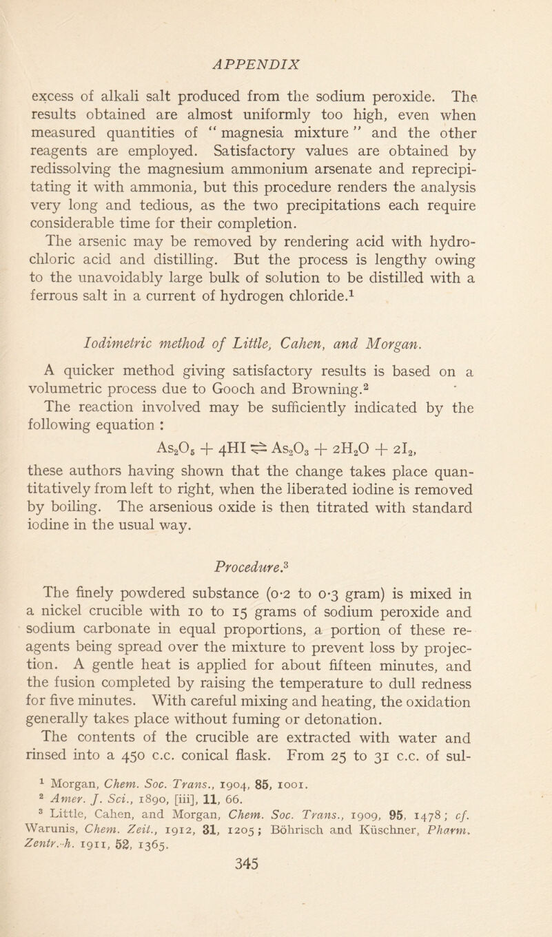 excess of alkali salt produced from the sodium peroxide. The. results obtained are almost uniformly too high, even when measured quantities of “ magnesia mixture ” and the other reagents are employed. Satisfactory values are obtained by redissolving the magnesium ammonium arsenate and reprecipi- tating it with ammonia, but this procedure renders the analysis very long and tedious, as the two precipitations each require considerable time for their completion. The arsenic may be removed by rendering acid with hydro- chloric acid and distilling. But the process is lengthy owing to the unavoidably large bulk of solution to be distilled with a ferrous salt in a current of hydrogen chloride.1 lodimetric method of Little, Cahen, and Morgan. A quicker method giving satisfactory results is based on a volumetric process due to Gooch and Browning.2 The reaction involved may be sufficiently indicated by the following equation : As205 + 4hi ^ As203 + 2H20 + 2la, these authors having shown that the change takes place quan- titatively from left to right, when the liberated iodine is removed by boiling. The arsenious oxide is then titrated with standard iodine in the usual way. Procedure.3 The finely powdered substance (o*2 to 0-3 gram) is mixed in a nickel crucible with 10 to 15 grams of sodium peroxide and sodium carbonate in equal proportions, a. portion of these re- agents being spread over the mixture to prevent loss by projec- tion. A gentle heat is applied for about fifteen minutes, and the fusion completed by raising the temperature to dull redness for five minutes. With careful mixing and heating, the oxidation generally takes place without fuming or detonation. The contents of the crucible are extracted with water and rinsed into a 450 c.c. conical flask. From 25 to 31 c.c. of sul- 1 Morgan, Chem. Soc. Trans., 1904, 85, 1001. 2 Amer. J. Sci., 1890, [iii], 11, 66. 3 Little, Cahen, and Morgan, Chem. Soc. Trans., 1909, 95, 1478 ; cf. Warunis, Chem. Zeit., 1912, 31, 1205; Bohrisch and Kiischner, Pharm. Zentr.-h. 1911, 52, 1365.