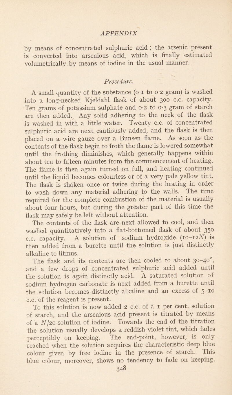 by means of concentrated sulphuric acid ; the arsenic present is converted into arsenious acid, which is finally estimated volumetrically by means of iodine in the usual manner. Procedure. A small quantity of the substance (o-i to o-2 gram) is washed into a long-necked Kjeldahl flask of about 300 c*c* capacity. Ten grams of potassium sulphate and o-2 to 0-3 gram of starch are then added. Any solid adhering to the neck of the flask is washed in with a little water. Twenty c.c. of concentrated sulphuric acid are next cautiously added, and the flask is then placed on a wire gauze over a Bunsen flame. As soon as the contents of the flask begin to froth the flame is lowered somewhat until the frothing diminishes, which generally happens within about ten to fifteen minutes from the commencement of heating. The flame is then again turned on full, and heating continued until the liquid becomes colourless or of a very pale yellow tint. The flask is shaken once or twice during the heating in order to wash down any material adhering to the walls. The time required for the complete combustion of the material is usually about four hours, but during the greater part of this time the flask may safely be left without attention. The contents of the flask are next allowed to cool, and then washed quantitatively into a flat-bottomed flask of about 350 c.c. capacity. A solution of sodium hydroxide (io-i2iV) is then added from a burette until the solution is just distinctly alkaline to litmus. The flask and its contents are then cooled to about 30-40°, and a few drops of concentrated sulphuric acid added until the solution is again distinctly acid. A saturated solution of sodium hydrogen carbonate is next added from a burette until the solution becomes distinctly alkaline and an excess of 5-10 c.c. of the reagent is present. To this solution is now added 2 c.c. of a 1 per cent, solution of starch, and the arsenious acid present is titrated by means of a N/20-solution of iodine. Towards the end of the titration the solution usually develops a reddish-violet tint, which fades perceptibly on keeping. The end-point, however, is only reached when the solution acquires the characteristic deep blue colour given by free iodine in the presence of starch. This blue colour, moreover, shows no tendency to fade on keeping.