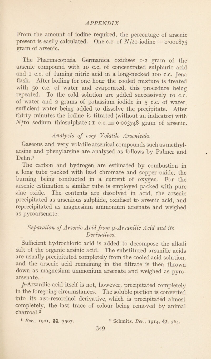 From the amount of iodine required, the percentage of arsenic present is easily calculated. One c.c. of N/20-iodine = o,ooi875 gram of arsenic. The Pharmacopoeia Germanica oxidises 0*2 gram of the arsenic compound with 10 c.c. of concentrated sulphuric acid and 1 c.c. of fuming nitric acid in a long-necked 100 c.c. Jena flask. After boiling for one hour the cooled mixture is treated with 50 c.c. of water and evaporated, this procedure being repeated. To the cold solution are added successively 10 c.c. of water and 2 grams of potassium iodide in 5 c.c. of water, sufficient water being added to dissolve the. precipitate. After thirty minutes the iodine is titrated (without an indicator) with N/io sodium thiosulphate : 1 c.c. = 0-003748 gram of arsenic. Analysis of very Volatile Arsenicals. Gaseous and very volatile arsenical compounds such as methyl- arsine and phenylarsine are analysed as follows by Palmer and Dehn.1 The carbon and hydrogen are estimated by combustion in a long tube packed with lead chromate and copper oxide, the burning being conducted in a current of oxygen. For the arsenic estimation a similar tube is employed packed with pure zinc oxide. The contents are dissolved in acid, the arsenic precipitated as arsenious sulphide, oxidised to arsenic acid, and reprecipitated as magnesium ammonium arsenate and weighed as pyroarsenate. Separation of Arsenic Acid from p-Arsanilic Acid and its Derivatives. Sufficient hydrochloric acid is added to decompose the alkali salt of the organic arsinic acid. The substituted arsanilic acids are usually precipitated completely from the cooled acid solution, and the arsenic acid remaining in the filtrate is then thrown down as magnesium ammonium arsenate and weighed as pyro- arsenate. _/>-Arsanilic acid itself is not, however, precipitated completely in the foregoing circumstances. The soluble portion is converted into its azo-resorcinol derivative, which is precipitated almost completely, the last trace of colour being removed by animal charcoal.2 1 Ber., igoi, 34, 3597* 2 Schmitz, Ber., 1914, 47, 364.