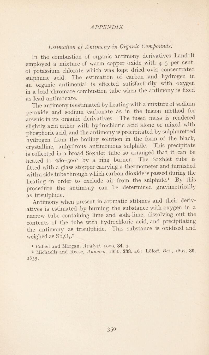 Estimation of Antimony in Organic Compounds. In the combustion of organic antimony derivatives Landolt employed a mixture of warm copper oxide with 4-5 per cent, of potassium chlorate which was kept dried over concentrated sulphuric acid. The estimation of carbon and hydrogen in an organic antimonial is effected satisfactorily with oxygen in a lead chromate combustion tube when the antimony is fixed as lead antimonate. The antimony is estimated by heating with a mixture of sodium peroxide and sodium carbonate as in the fusion method for arsenic in its organic derivatives. The fused mass is rendered slightly acid either with hydrochloric acid alone or mixed with phosphoric acid, and the antimony is precipitated by sulphuretted hydrogen from the boiling solution in the form of the black, crystalline, anhydrous antimonious sulphide. This precipitate is collected in a broad Soxhlet tube so arranged that it can be heated to 280-300° by a ring burner. The Soxhlet tube is fitted with a glass stopper carrying a thermometer and furnished with a side tube through which carbon dioxide is passed during the heating in order to exclude air from the sulphide.1 By this procedure the antimony can be determined gravimetrically as trisulphide. Antimony when present in aromatic stibines and their deriv- atives is estimated by burning the substance with oxygen in a narrow tube containing lime and soda-lime, dissolving out the contents of the tube with hydrochloric acid, and precipitating the antimony as trisulphide. This substance is oxidised and weighed as Sb204.2 1 Cahen and Morgan, Analyst, 1909, 34, 3, 2 Michaelis and Reese, Annalen, 1886, 233, 46; Loloff, Ber., 1897, 30, 2835.