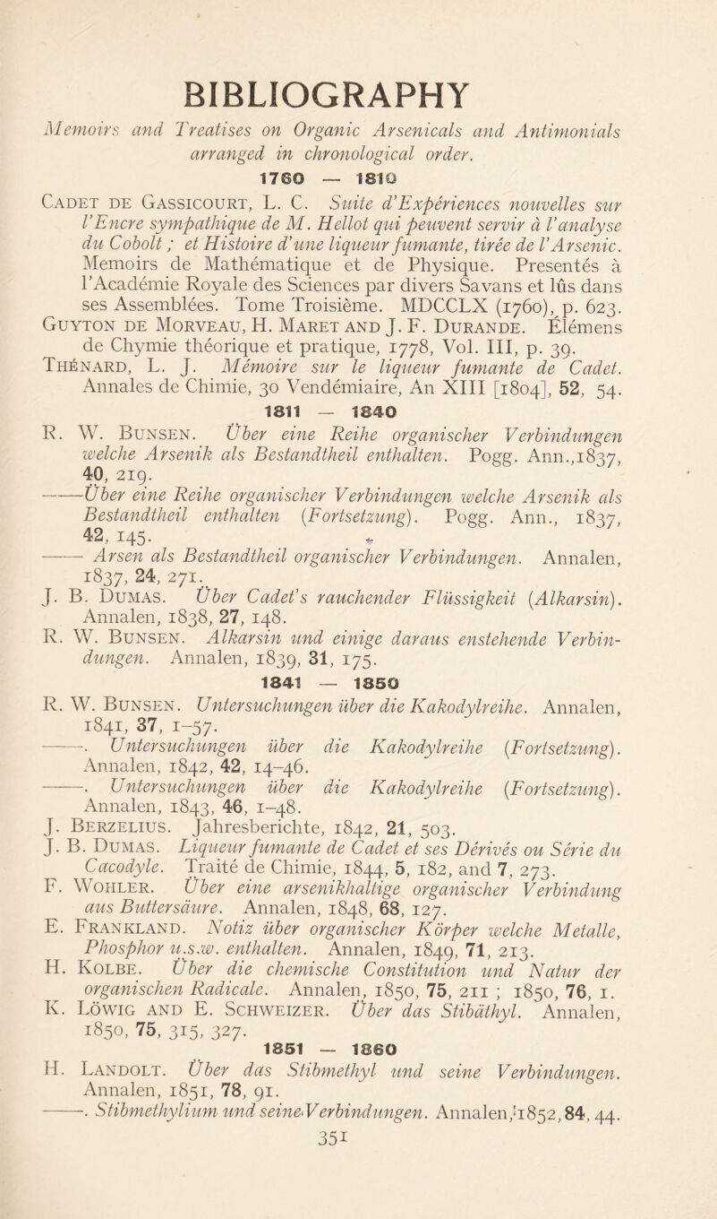 BIBLIOGRAPHY Memoirs and Treatises on Organic Arsenicals and Antimonials arranged in chronological order. 1760 — 1810 Cadet de Gassicourt, L. C. Suite d’Experiences nouvelles sur I’Encre sympathique de M. Hellot qui peuvent servir a Vanalyse du Cobolt ; et Histoire d’une liqueur fumante, tiree de VArsenic. Memoirs de Mathematique et de Physique. Presentes a l’Academie Royale des Sciences par divers Savans et lus dans ses Assemblies. Tome Troisieme. MDCCLX (1760), p. 623. Guyton de Morveau, H. Maret and J. F. Durande. Elemens de Chymie theorique et pratique, 1778, Vol. Ill, p. 39. fHhNARD, L. J. Memoire sur le liqueur fumante de Cadet. Annales de Chimie, 30 Vendemiaire, An XIII [1804], 52, 54. 1811 — 1840 R. W. Bunsen. Uber eine Reihe organischer Verbindungen welche Arsenik als Bestandtheil enthalten. Pogg. Ann.,1837, 40, 219. Uber eine Reihe organischer Verbindungen welche Arsenik als Bestandtheil enthalten (Fortsetzung). Pogg. Ann., 1837, 42, 145. Arsen als Bestandtheil organischer Verbindungen. Annalen, 1837, 271. J. B. Dumas. Uber Cadet’s rauchender Flussigkeit (Alkarsin). Annalen, 1838, 27, 148. R. W. Bunsen. Alkarsin und einige daraus enstehende Verbin- dungen. Annalen, 1839, 31, 175. 1841 — 1850 R. YV. Bunsen. Untersuchungen uber die Kakodylreihe. Annalen, 1841, 37, 1-57. . Untersuchungen uber die Kakodylreihe (Fortsetzung). Annalen, 1842, 42, 14-46. . C nter suchungen uber die Kakodylreihe {Fortsetzung). Annalen, 1843, 46, 1-48. J. Berzelius, jahresberichte, 1842, 21, 503. J. B. Dumas. Fiqueur fumante de Cadet et ses Derives ou Serie du Cacodyle. Traite de Chimie, 1844, 5, 182, and 7, 273. F. Wohler. Uber eine arsenikhaltige organischer Verbindung aus Buttersdure. Annalen, 1848, 68, 127. E. Frankland. Notiz uber organischer Korper welche Metalle, Phosphor u.s.w. enthalten. Annalen, 1849, 71, 213. H. Kolbe. Uber die chemische Constitution und Natur der organischen Radicate. Annalen, 1850, 75, 211 ; 1850, 76, 1. K. Lowig and E. Schweizer. Uber das Stibdthyl. Annalen, 1850, 75, 315, 327. 1851 — 1860 H. Landolt. Uber das Stibmethyl und seine Verbindungen. Annalen, 1851, 78, 91. . Stibmethylium und seineVerbindungen. Annalen,'1852,84, 44. 35i