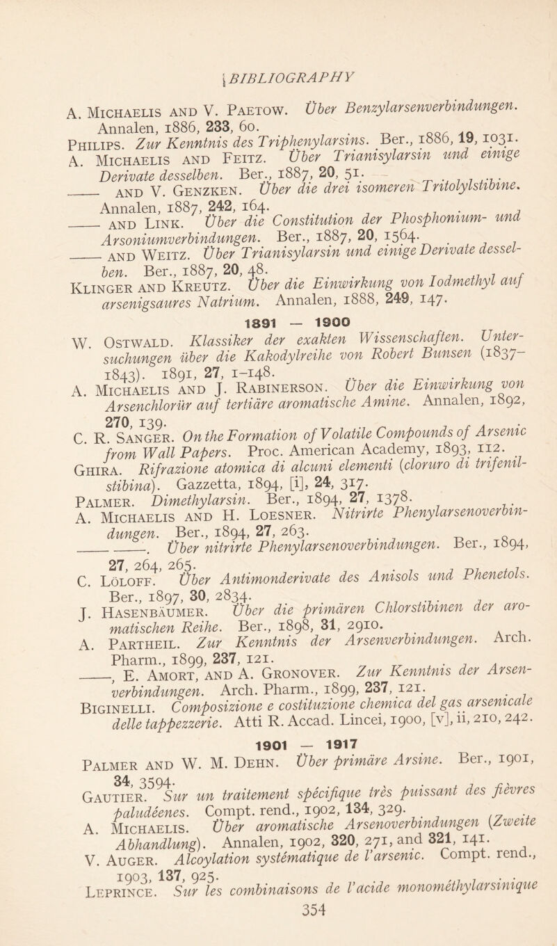 A. Michaelis and V. Paetow. Vber Benzylarsenverbindungen. Annalen, 1886, 233, 60. . Philips Zur Kenntnis des Triphenylarsms. Per., 1880,19,1031. A. Michaelis and Feitz. Vber Trianisylarsm und eimge Derivate desselben. Ber., 1887, 20, 51; AND y. Genzken. Vber die drei isomeren 1 ntolylstibine. Annalen, 1887, 242, 164. # # , AND Link. Vber die Constitution der Phosphonium- und Arsoniumverbindungen. Ber., 1887, 20, 1564- . AND Weitz. Vber Trianisylarsin und eimge Derivate desset- ben. Ber., 1887, 20,48. . . t T , ,7 7 „ , Klinger and Kreutz. Vber die Emwirkung von Iodmethyt auj arsenigsdures Natrium. Annalen, 1888, 249, 147* 1891 — 1900 W. Ostwald. Klassiker der exakten Wissenschaften. Unter- suchungen uber die Kakodylreihe von Robert Bunsen (183/“ 1843). 1891, 27, 1-148. .. . A. Michaelis and J. Rabinerson. Uber die Emwirkung von Arsenchlorur auf tertidre aromatische Amine. Annalen, 1892, C. R. Sanger. On the Formation of Volatile Compounds of Arsenic from Wall Papers. Proc. American Academy, 1893, 112. Ghira. Rifrazione atomica di alcuni dementi (cloruro di tnfenil- stibina). Gazzetta, 1894, [i], 24, 317. Palmer. Dimethylarsin. Ber., 1894, 27, iyjo. A. Michaelis and H. Loesner. Nitride Phenylarsenoverbm- dungen. Ber., 1894, 27, 263. .. Uber nitride Phenylarsenoverbmdungen. Ber., 1094, 27 26^- 265* C. Loloff. Vber Antimonderivate des Anisols und Phenetols. Ber., 1897, 30, 2834. . _77 , J. Hasenbaumer. Vber die primdren Chlorstibmen der aro matischen Reihe. Ber., 1898, 31, 2910. t A. Partheil. Zur Kenntnis der Arsenverbmdungen. Aren. Pharm., 1899, 237, 121. . ? E, Amort, and A. Gronover. Zur Kenntnis der Arsen- verbindungen. Arch. Pharm., 1899* 237, 121. . Biginelli. Composizione e costituzione chemica del gas arsemca e delle tappezzerie. Atti R. Accad. Lincei, 1900, [v], ii, 210, 242. 1901 — 1917 Palmer and W. M. Dehn. Vber primdre Arsine. Ber., 1901, 34,3594. . Gautier. Sur un traitement specifique tres puissant des jievres paludeenes. Compt. rend., 1902, 134, 329. A. Michaelis. Vber aromatische Arsenoverbmdungen [Zweite Abhandlung). Annalen, 1902, 320, 271, and 321, 141. V. Auger. Alcoylation systematique de l arsenic. Lompt. renu., 1903, 137, 925. . ,j7 7 . . Leprince. Sur les combinaisons de I’acide monomethylarsmique