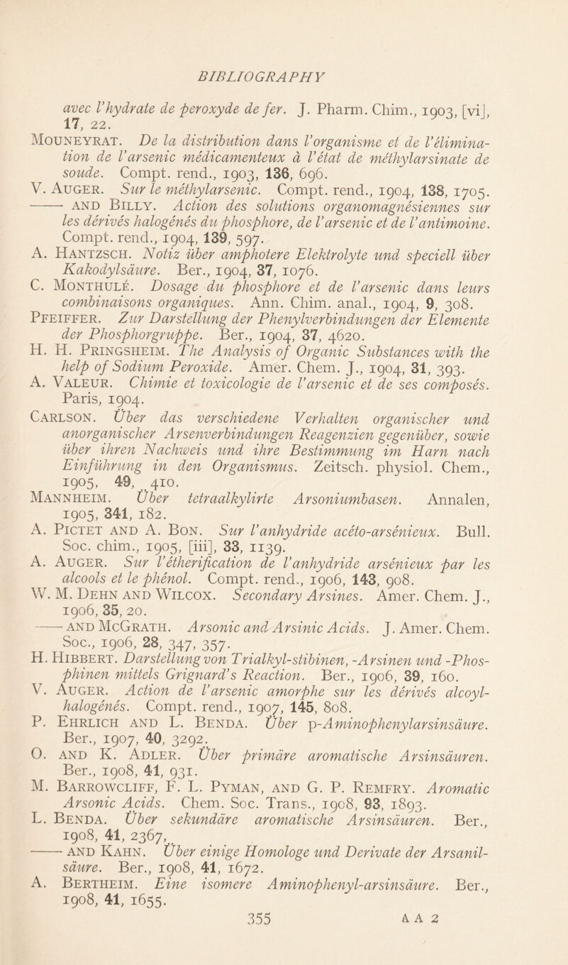 avec Vhydrate de peroxyde de fer. J. Pharm. Chim., 1903, [vij, 17, 22. Mouneyrat. De la distribution dans Vorganisme et de Velimina- tion de Varsenic medicamenteux a Vetat de methylarsinate de sonde. Compt. rend., 1903, 136, 696. V. Auger. Sur le methylarsenic. Compt. rend., 1904, 138, 1705. and Billy. Action des solutions organomagnesiennes sur les derives halogenes du phosphore, de Varsenic et de Vantimoine. Compt. rend., 1904, 139, 597. A. Hantzsch. Notiz uber amphotere Elektrolyte und speciell uber Kakodylsaure. Ber., 1904, 37, 1076. C. Monthule. Dosage du phosphore et de Varsenic dans leurs combinaisons organiques. Ann. Chim. anal., 1904, 9, 308. Pfeiffer. Zur Darstellung der Phenylverbindungen der Elemente der Phosphorgruppe. Ber., 1904, 37, 4620. H. H. Pringsheim. The Analysis of Organic Substances with the help of Sodium Peroxide. Amer. Chem. J., 1904, 31, 393. A. Valeur. Chimie et toxicologie de Varsenic et de ses composes. Paris, 1904. Carlson. Uber das verschiedene Verhalten organischer und anorganischer Arsenverbindungen Reagenzien gegenuber, sowie uber ihren Nachweis und ihre Bestimmung im Ham nach Einfuhrung in den Organismus. Zeitsch. physiol. Chem., 1905, 49, 410. Mannheim. Uber tetraalkylirte Arsoniumbasen. Annalen, 1905, 341, 182. A. Pictet and A. Bon. Sur Vanhydride aceto-arsenieux. Bull. Soc. chim., 1905, [iii], 33, 1139. A. Auger. Sur Vetherification de Vanhydride arsenieux par les alcools et le phenol. Compt. rend., 1906, 143, 908. W. M. Dehn and Wilcox. Secondary Arsines. Amer. Chem. J., 1906, 35, 20. —— and McGrath. Arsonic and Arsinic Acids. J. Amer. Chem. Soc., 1906, 28, 347, 357. H. Hibbert. Darstellung von Trialkyl-stibinen, -Arsinen und -Phos- phinen mittels Grignard’s Reaction. Ber., 1906, 39, 160. V. Auger. Action de l’arsenic amorphe sur les derives alcoyl- halogenes. Compt. rend., 1907, 145, 808. P. Ehrlich and L. Benda. Uber p-A minophenylar sins dure. Ber., 1907, 40, 3292. 0. and K. Adler. Uber primdre aromatische Arsinsauren. Ber., 1908, 41, 931. M. Barrowcliff, F. L. Pyman, and G. P. Remfry. Aromatic Arsonic Acids. Chem. Soc. Trans., 1908, 93, 1893. L. Benda. Uber sekundare aromatische Arsinsauren. Ber., 1908, 41, 2367, and Kahn. Uber einige Homologe und Derivate der Arsanil- saure. Ber., 1908, 41, 1672. A. Bertheim. Eine isomer e Aminophenyl-arsinsaure. Ber., 1908, 41, 1655.