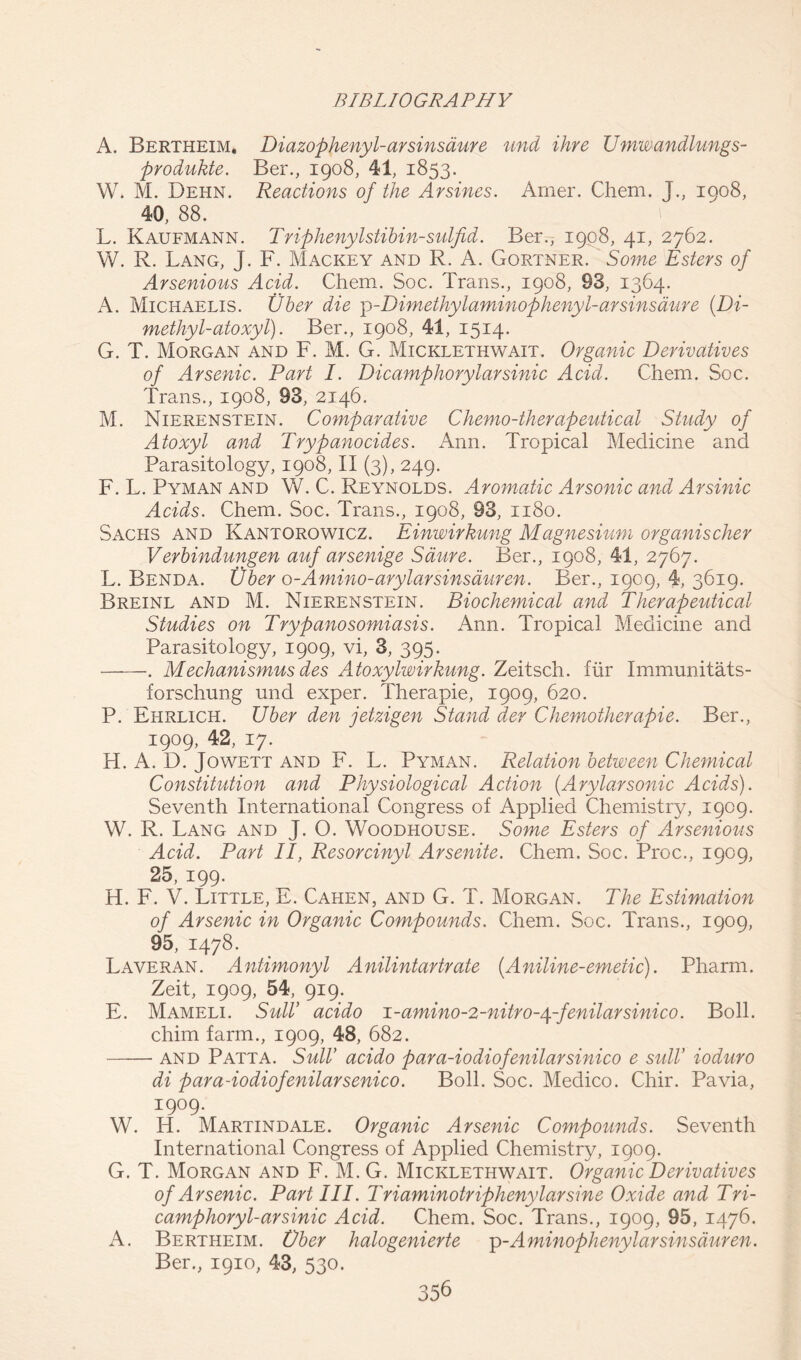 A. Bertheim. Diazophenyl-arsinsaure und ihre Umwandlungs- produkte. Ber., 1908, 41, 1853. W. M. Dehn. Reactions of the Arsines. Amer. Chem. J., 1908, 40, 88. L. Kaufmann. Triphenylstibin-sulfid. Ber., 1908, 41, 2762. W. R. Lang, J. F. Mackey and R. A. Gortner. Some Esters of Arsenious Acid. Chem. Soc. Trans., 1908, 93, 1364. A. Michaelis. liber die ])-Dimethylaminophenyl-arsinsaure {Di- methyl- atoxyl). Ber., 1908, 41, 1514. G. T. Morgan and F. M. G. Micklethwait. Organic Derivatives of Arsenic. Part I. Dicamphorylarsinic Acid. Chem. Soc. Trans., 1908, 93, 2146. M. Nierenstein. Comparative Chemo-therapeutical Study of Atoxyl and Trypanocides. Arm. Tropical Medicine and Parasitology, 1908, II (3), 249. F. L. Pyman and W. C. Reynolds. Aromatic Arsonic and Arsinic Acids. Chem. Soc. Trans., 1908, 93, 1180. Sachs and Kantorowicz. Einwirkung Magnesium organischer Verbindungen auf arsenige Same. Ber., 1908, 41, 2767. L. Benda. Uber o-Amino-arylarsinsauren. Ber., 1909, 4, 3619. Breinl and M. Nierenstein. Biochemical and Therapeutical Studies on Trypanosomiasis. Ann. Tropical Medicine and Parasitology, 1909, vi, 3, 395. . Mechanismus des AAoxylwirkung. Zeitsch. fur Immunitats- forschung und exper. Therapie, 1909, 620. P. Ehrlich. Uber den jetzigen Stand der Chemotherapie. Ber., 1909, 42, 17. H. A. D. Jowett and F. L. Pyman. Relation between Chemical Constitution and Physiological Action {Arylarsonic Acids). Seventh International Congress of Applied Chemistry, 1909. W. R. Lang and J. O. Woodhouse. Some Esters of Arsenious Acid. Part II, Resorcinyl Arsenite. Chem. Soc. Proc., 1909, 25, 199. H. F. V. Little, E. Cahen, and G. T. Morgan. The Estimation of Arsenic in Organic Compounds. Chem. Soc. Trans., 1909, 95, 1478. Laveran. Antimonyl Anilintartrate {Aniline-emetic). Pharm. Zeit, 1909, 54, 919. E. Mameli. Suit’ acido i-amino-2-nitro-^-fenilarsinico. Boll, chim farm., 1909, 48, 682. and Patta. Suit’ acido para-iodiofenilarsinico e sulV ioduro di para-iodiofenilarsenico. Boll. Soc. Medico. Chir. Pavia, 1909. W. H. Martindale. Organic Arsenic Compounds. Seventh International Congress of Applied Chemistry, 1909. G. T. Morgan and F. M. G. Micklethwait. Organic Derivatives of Arsenic. Part III. Triaminotriphenylarsine Oxide and Tri- camphor yl-arsinic Acid. Chem. Soc. Trans., 1909, 95, 1476. A. Bertheim. Vber halogenierte p-Aminophenylarsinsduren. Ber., 1910, 43, 530.