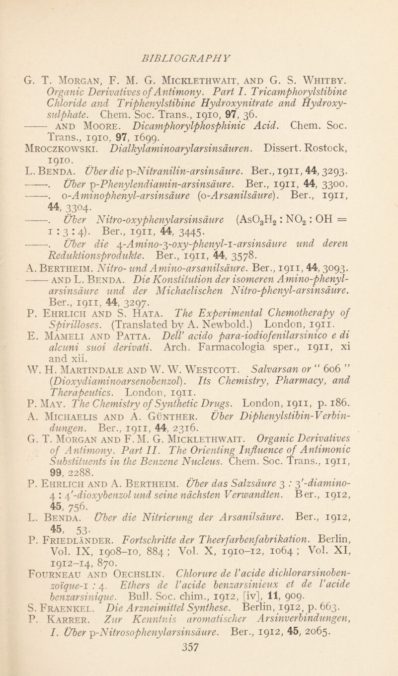 G. T. Morgan, F. M. G. Micklethwait, and G. S. Whitby. Organic Derivatives of Antimony. Part I. Tricamphorylstibine Chloride and Triphenylstibine Hydroxy nitrate and Hydroxy- sulphate. Chem. Soc. Trans., 1910, 97, 36. and Moore. Dicamphorylphosphinic Acid. Chem. Soc. Trans., 1910, 97, 1699. Mroczkowski. Dialkylaminoarylarsinsduren. Dissert. Rostock, 1910. L. Benda. fiber die p-Nitranilin-arsinsaure. Ber., 1911, 44, 3293- •. Uber ^-Phenylendiamin-arsinsaure. Ber., 1911, 44, 3300. -. o-Aminophenyl-ar sin same {o-Arsanilsaure). Ber., 1911, 44, 3304. . Uber Nitro-oxyphenylar sins dure (As03H2 : N02 : OH = 1:3:4). Ber., 1911, 44, 3445. . fiber die 4-Amino-^-oxy-phenyl-i-ar sins dure und deren Reduktionsprodukte. Ber., 1911, 44, 3578. A. Bertheim. Nitro- und Amino-arsanilsaure. Ber., 1911, 44, 3093- and L. Benda. Die Konstitution der isomeren Amino-phenyl- arsinsaure und der Michaelischen Nitro-phenyl-arsinsaure. Ber., 1911, 44, 3297. P. Ehrlich and S. Hata. The Experimental Chemotherapy of Spirilloses. (Translated by A. Newbold.) London, 1911. E. Mameli and Patta. Dell’ acido para-iodiofenilarsinico e di alcuni suoi derivati. Arch. Farmacologia sper., 1911, xi and xii. W. H. Martindale and W. W. Westcott. Salvarsan or “ 606 ” (Dioxydiaminoarsenobenzol). Its Chemistry, Pharmacy, and Therapeutics. London, 1911. P. May. The Chemistry of Synthetic Drugs. London , 1911, p. 186. A. Michaelis and A. Gunther, fiber Diphenylstibin-Verbin- dungen. Ber., 1911, 44, 2316. G. T. Morgan and F. M. G. Micklethwait. Organic Derivatives of Antimony. Part II. The Orienting Influence of Antimonic Substituents in the Benzene Nucleus. Chem. Soc. Trans., 1911, 99, 2288. P. Ehrlich and A. Bertheim. fiber das Salzsdure 3 : 3'-diamino- 4 : 4'-dioxybenzolund seine nachsten Verwandten. Ber., 1912, 45, 756. L. Benda, fiber die Nitrierung der Arsanilsaure. Ber., 1912, 45, 53- P. Friedlander. Fortschritte der Theerfarbenfabrikation. Berlin, Vol. IX, 1908-10, 884 ; Vol. X, 1910-12, 1064 ; Vol. XI, 1912-14, 870. Fourneau and Oechslin. Chlorure de Vacide dichlorarsinoben- zoique-i : 4. Ethers de Vacide benzarsinieux et de Vacide benzarsinique. Bull. Soc. chim., 1912, [iv], 11, 909. S. Fraenkel. Die Arzneimittel Synthese. Berlin, 1912, p. 663. P. Karrer. Zur Kenntnis aromatischer Arsinverbindungen, I. fiber p-Nitrosophenylarsinsaure. Ber., 1912, 45, 2065.