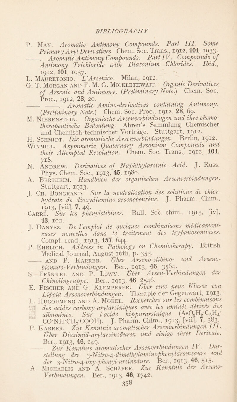 P. May. Aromatic Antimony Compounds. Part III. Some Primary Aryl Derivatives. Chem. Soc. Trans., 1912,101, 1033. . Aromatic Antimony Compounds. Part IV. Compounds of Antimony Trichloride with Diazonium Chlorides. Ibid., 1912, 101, 1037. L. Mauretonio. VArsenico. Milan, 1912. G. T. Morgan and F. M. G. Micklethwait. Organic Derivatives of Arsenic and Antimony. (.Preliminary Note.) Chem. Soc. Proc., 1912, 28, 20. . Aromatic Amino-derivatives containing Antimony. {Preliminary Note.) Chem. Soc. Proc., 19*2, 28, 69. M. Nierenstein. Organische Arsenverbindungen und ihre chemo- therapeutische Bedeutung. Ahren’s Sammlung Chemischer und Chemisch-technischer Vortrage. Stuttgart, 1912. H. Schmidt. Die aromatische Arsenverbindungen. Berlin, 1912. Winmill. Asymmetric Quaternary Arsonium Compounds and their Attempted Resolution. Chem. Soc. Trans., 19*2, 101, 71:8. N. Andrew. Derivatives of Naphthylarsinic Acid. J. Russ. Phys. Chem. Soc., 1913, 45, 1980. A. Bertheim. Handbuch der organischen Arsenverbindungen. Stuttgart, 1913. J. Ch. Bongrand. Sur la neutralisation des solutions de chlor- hydrate de dioxydiamino-arsenobenzene. J. Pharm. Chim., 1913, [vii], 7, 49. Carre. Sur les phenylstibines. Bull. Soc. chim., 1913. [1VJ> 13, 102. J. Danysz. De Vemploi de quelques combinaisons medicament- euses nouvelles dans le traitement des trypanosomiases. Compt. rend., 1913, 157, 644. _ . . P. Ehrlich. Address in Pathology on Chemiotherapy. British Medical Journal, August 16th, p. 353. and P. Karrer. Tiber Arseno-stibino- und Arseno- bismuto-Verbindungen. Ber.,^1913, 46, 3564. S. Frank el and P. Lowy. Ubey Arsen-Verbind ungen der Chinolingruppe. Ber., 1913, 46, 2546. E. Fischer and G. Klemperer. Uber eine neue Klasse von Lipoid Arsenoverbindungen. Therapie der Gegenwart, icpS- L. Hugoumenq and A. Morel. Recherches sur les combinaisons des acides carboxy-arylarsiniques avec les amines derives des i..: albumines. Sur Vacide hippurarsmique (As03rl2‘L6n4* CO-NH-CH2-COOH). J. Pharm. Chim., 1913, [vii], 7, 383. P. Karrer. Zur Kenntnis aromatischer Arsenverbindungen III. Tiber Diazimid-arylarsinsauren und einige ihrer Derivate. Ber., 1913, 46, 249. . Zur Kenntnis aromatischer Arsenverbindungen IV. Dar- stellung der 3-Nitro-/\.-dimethylaminophenylarsinsaure und der 3-Nitro-4-oxy-phenyl-arsinsdure. Ber., i9!3> ^6, 5*5• A. Michaelis and A. Schafer. Zur Kenntnis der Arseno- Verbindungen. Ber., 1913, 46, 1742.