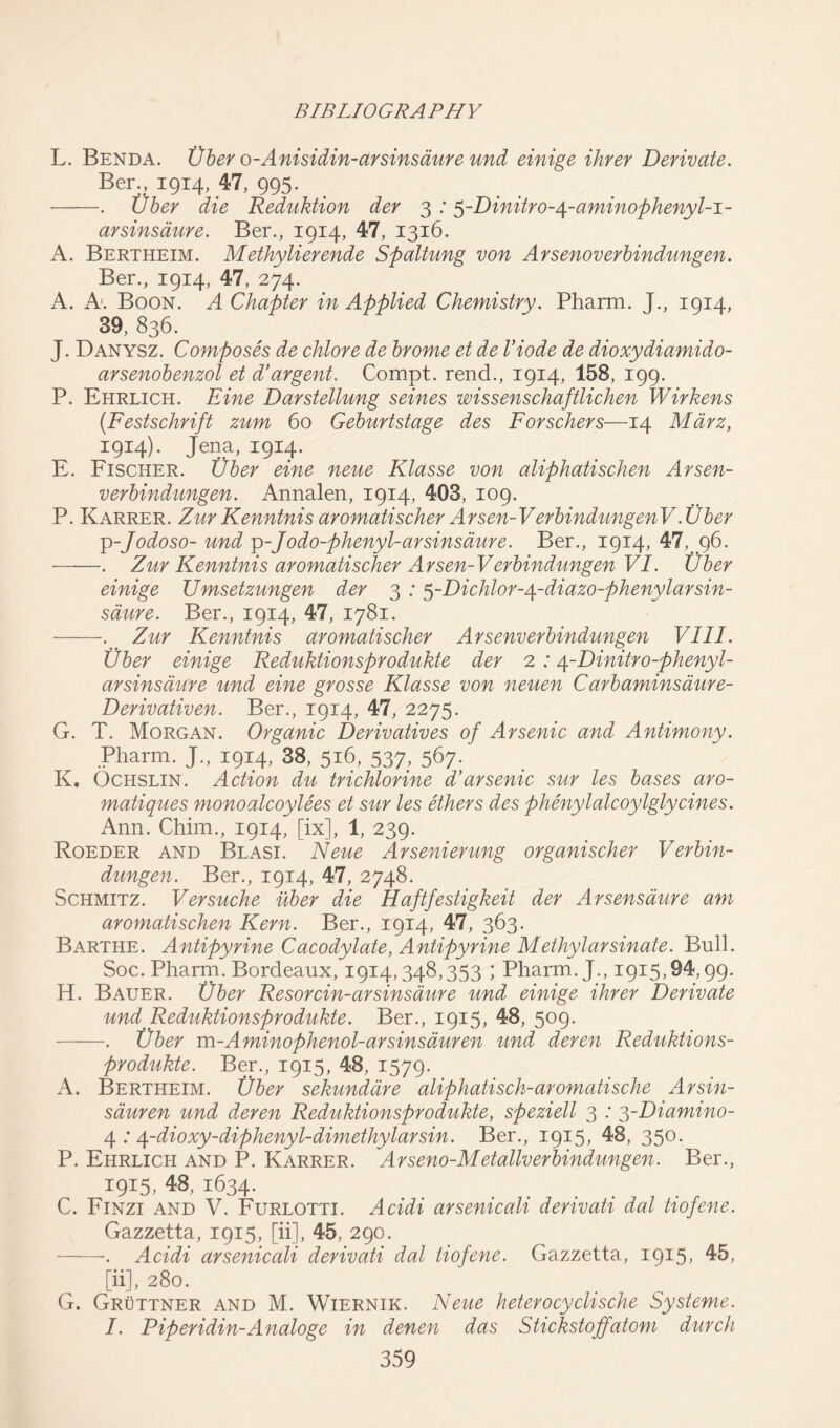 L. Benda. tiber o-Anisidin-arsinsaure und einige ihrer Derivate. Ber., 1914, 47, 995. . tiber die Reduction der 3 :5-Dinitro-^-aminophenyl-i- arsinsaure. Ber., 1914, 47, 1316. A. Bertheim. Methylierende Spaltung von Arsenoverbindungen. Ber., 1914, 47, 274. A. A. Boon. A Chapter in Applied Chemistry. Pharm. J., 1914, 39, 836. J. Danysz. Composes de chlore de brome et de Viode de dioxydiamido- arsenobenzol et d’argent. Compt. rend., 1914, 158, 199. P. Ehrlich. Eine Darstellung seines wissenschaftlichen Wirkens (Festschrift zum 60 Geburtstage des Forschers—14 Mdrz, 1914). Jena, 1914. E. Fischer. tiber eine neue Klasse von aliphatischen Arsen- verbindungen. Annalen, 1914, 403, 109. P. Karrer. Zur Kenntnisaromatischer Arsen-V erbindungenV.Uber -p-Jodoso- und p-Jodo-phenyl-arsinsaure. Ber., 1914, 47,. 96. . Zur Kenntnis aromatischer Arsen-V erbindungen VI. Uber einige Umsetzungen der 3 : $-Dichlor-/\-diazo-phenylarsin- saure. Ber., 1914, 47, 1781. ... Zur Kenntnis aromatischer Arsenverbindungen VIII. Uber einige Reduktionsprodukte der 2 :4-Dinitro-phenyl- arsinsaure und eine grosse Klasse von neuen Carbaminsdure- Derivativen. Ber., 1914, 47, 2275. G. T. Morgan. Organic Derivatives of Arsenic and Antimony. Pharm. J., 1914, 38, 516, 537, 567. K. Ochslin. Action du trichlorine d’arsenic sur les bases aro- matiques monoalcoylees et sur les ethers des phenylalcoylglycines. Ann. Chim., 1914, [ix], 1, 239. Roeder and Blasi. Neue Arsenierung organischer Verbin- dungen. Ber., 1914, 47, 2748. Schmitz. Versuche uber die Haftfestigkeit der Arsens dure am aromatischen Kern. Ber., 1914, 47, 363. Barthe. Antipyrine Cacodylate, Antipyrine Methylarsinate. Bull. Soc. Pharm. Bordeaux, 1914,348,353 ; Pharm. J., 1915,94,99. H. Bauer. Uber Resorcin-arsinsaure und einige ihrer Derivate und Reduktionsprodukte. Ber., 1915, 48, 509- . tiber m-A minophenol-arsinsduren und deren Reduktions- produkte. Ber., 1915, 48, 1579. A. Bertheim. tiber sekunddre aliphatisch-aromatische Arsin- sauren und deren Reduktionsprodukte, speziell 3 : 3-Diamino- 4 : 4-dioxy-diphenyl-dimethylarsin. Ber., 1915, 48, 350- P. Ehrlich and P. Karrer. Arseno-Metallverbindungen. Ber., 1915, 48, 1634. C. Finzi and V. Furlotti. Acidi arsenicali derivati dal tiofene. Gazzetta, 1915, [ii], 45, 290. . Acidi arsenicali derivati dal tiofene. Gazzetta, 1915, 45, [ii], 280. G. Gruttner and M. Wiernik. Neue heterocyclische Systeme. I. Piperidin-A naloge in denen das Stickstoffatom durch