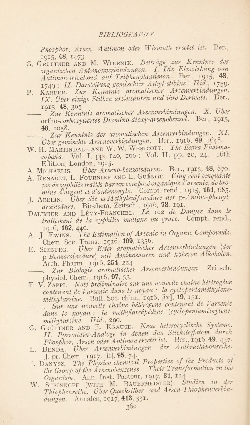 Phosphor, Arsen, Antimon oder Wismuth ersetzt ist. Ber., 1915, 48, 1473- ... . G. Gruttner and M. Wiernik. Beitrdge zur Kenntnis der organischen Antimonverbindungen. P Die Einwirkung von Antimon-trichlorid auf Triphenylantimon. Ber., i9^5> 48, 1749 ; II. Darstellung gemischter Alkyl-stibine. Ibid., 1759. P. Karrer. Zur Kenntnis aromatischer Arsenverbindungen. IX. Vber einige Stilben-arsinsduren und ihre Derivate. Ber., 1915, 48, 305. .. .. Zur Kenntnis aromatischer Arsenverbindungen. X. Uber ortlio-carboxyliertes Diamino-dioxy-arsenobenzol. Ber., 1915? 48, 1058. . Zur Kenntnis der aromatischen Arsenverbindungen. XI. Vber gemischte Arsenoverbindungen. Ber., 1916, 49, 1648. W. H. Martindale and W. W. Westcott. The Extra Pharma- copoeia. Vol. I, pp. 140, 160 ; Vol. II, pp. 20, 24. 16th Edition, London, 1915. A. Michaelis. Vber Arseno-benzolsauren. Ber., 1915, 48, 870. A. Renault, L. Fournier and L. Guenot. Cinq cent cinquante cas de syphilis traites par un compose organique d’arsenic, de bro- mine d’argent et d’antimonyle. Compt. rend., 1915, 161, 685. J. Abelin. Vber die w-Methylsulfonsdure der p-Amino-phenyl- arsinsaure. Biochem. Zeitsch., 1916, 78, 191. Dalimier and Levy-Franchel. Le 102 de Danysz dans le traitement de la syphilis mahgne ou grave. Ccmpt. rend., 1916,162,440. . . . • , A. J. Ewins. The Estimation of Arsenic m Organic Compounds. Chem. Soc. Trans., 1916, 109, 1356. E. Sieburg. Vber Ester aromatischer Arsenverbindungen (der ■p-Benzarsinsaure) mit Aminosauren und hoheren Alkoholen. Arch. Pharm., 1916, 254, 224. . Zur Biologie aromatischer Arsenverbindungen. Zeitsch. physiol. Chem., 1916, 97, 53. „ j? y. Zappi. Note preliminaire sur une nouvelle chaine heterogene contenant de Varsenic dans le noyau: la cyclopentamethylene- methylarsine. Bull. Soc. cltim., 1916. [’v]> 19, r51 • Sur une nouvelle chaine heterogene contenant de l arsenic ' dans le noyau: la methylarsepedine (cyclopentamethylene- methylarsine. Ibid., 290. G. Gruttner and E. Krause. Neue heterocyclische Systeme. II. Pyrrolidin-A naloge in denen das Stic kstoffatom durch Phosphor Arsen oder Antimon ersetzt ist. Bei.,1916 49, 437* L. Benda. Vber Arsenverbindungen der Anthrachinonreihe. J. pr. Chem., 1917, [ii], 95,74- , J7 „ , , f J. Danysz. The Physico-chemical Properties of the Products oj the Group of the Arsenobenzenes. Their Transformation in the Organism. Ann. Inst. Pasteur, I9*7> 114/ . W Steinkopf (with M. Bauermeister). Stud ten m act Thiophenreihe. Vber Quecksilber- und Arsen-Thiophenverbin- dungen. Annalen, 1917* 413, 331.