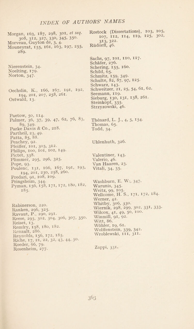 Morgan, 163, 187, 298, 301, et seq. 308, 312, 327, 330, 345, 35°- Morveau, Guyton de, 3, 4. Mouneyrat, 155, 161, 163, i97> 255> 289. Nierenstein, 34. Noelting, 179. Norton, 347. Oechslin, K., 166, 167, 191, 192, 194, 201, 207, 258, 261. Ostwald, 13. Paetow, 5°, 114- „ _ Q Palmer, 36, 37, 39, 47, 62> 7°> y3, 89, 349- Parke Davis & Co., 218. Partheil, 23, 49. Patta, 85, 88. Peachey, 92. Pfeiffer, 101, 305, 312. Philips, 100, 101, 102, 149- Pictet, 338. Plimmer, 295, 296, 325. Pope, 93- Poulenc, 131, 166, 167, 191, 193, 194, 201, 230, 258, 260. Predari, 91, 108, 109. Pringsheim, 344- o Pyman, 156, 158, 171, 172, 180, 182, 185. Rabinerson, 220. Ranken, 296, 325. Ravaut, P., 290, 291. Reese, 293, 302, 304, 306, 307, 350. Reiset, 13. Remfry, 158, 180, 182. Renault. 286. Reynolds, 156, 172, 185. Riche, 17, 21, 22, 32, 43, 44, 50. Roeder, 66, 79. Rosenheim, 277. Rostock (Dissertations), 103, 105 107, 112, 114, 119, 125, 3°2 3I3, 322- Rudorff, 46. Sachs, 97, 101, no, 117. Schafer, 276. Schering, 155, 160. Schild, 65. Schmitz, 159, 349- Schulte, 82, 87, 97, 125. Schwarz, 143. Schweitzer, 21, 25, 54, 61, 62. Seemann, 119. Sieburg, 130, 131, 138, 261. Steinkopf, 335. Strzyzowski, 46. Thenard, L. J., 4, 5, 154- Thomas, 65. Todd, 34. Uhlenhuth, 326. Valentiner, 143. Valerio, 46. Van Haaren, 23. Vitali, 34, 35. Washburn, E. W;, 347. Warunis, 345. Weitz, 99, 105. Wellcome, H. S., 171, 172, i84- Werner, 42. Whitby, 306, 330. Wiernik, 298, 299, 302, 331, 333* Wilcox, 41, 49> 5°> IO°- Winmill, 91, 92. Witt, 86. Wohler, 19, 61. Wolffenstein, 339, 342- Wroblewski, m, 311. Zappi, 331.