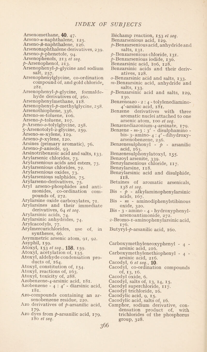 Arsenomethane, 40, 47. Arseno-a-naphthalene, 125. Arseno-/3-naphthalene, 126. Arsenonaphthalene derivatives, 239. Arseno-7?-phenetole, 94. xArsenophenols, 213 et seq. 7»-Arsenophenol, 213. Arsenophenyl-p-glycine and sodium salt, 257. Arsenophenylglycine, co-ordination compound of, and gold chloride, 281. Arsenophenyl-7>-glycine, formalde- hyde derivatives of, 260. Arsenophenylmethane, 118. Arsenophenyl-7?-methylglycine, 258. Arsenothiophene, 336. Arseno-m-toluene, 106. Arseno-7?-toluene, 107. 7>-Arseno-o-tolylglycine, 258. 5-Arsenotolyl-2-glycine, 259. Arseno-m-xylene, 119. Arseno-7>-xylene, 120. Arsines (primary aromatic), 76. Arseno-p-anisole, 93. Arsinotribenzoic acid and salts, 133. Arylarsenic chlorides, 73. Arylarsenious acids and esters, 73. Arylarsenious chlorides, 72. Arylarsenious oxides, 73. Arylarsenious sulphides, 75. Arylarseno-derivatives, 75. Aryl arseno-phosphides and anti- monides, co-ordination com- pounds of, 272. Arylarsine oxide carboxylates, 71. Arylarsines and their immediate derivatives, 64 et seq. Arylarsinic acids, 74. Arylarsinic anhydrides, 74. Arylcacodyls, 77. Arylmercurichlorides, use of, in syntheses, 66. Asymmetric arsenic atom, 91, 92. Asyphil, 159. Atoxyl, 153 et seq., 158, 159- Atoxyl, acetylation of, 155. Atoxyl, aldehyde condensation pro- ducts of, 164. Atoxyl, constitution of, 154. Atoxyl, reactions of, 163. Atoxyl, toxicity of, 288. Azobenzene-4-arsinic acid, 181. Azobenzene -4:4'- diarsinic acid, 181. Azo-compounds containing an ar- senobenzene residue, 220. Azo derivatives of T’-arsanilic acid, 179. Azo dyes from ^-arsanilic acid, 179. 180 et seq. Bechamp reaction, 153 et seq. Benzarsenious acid, 129. A-Benzarsenious acid, anhydride and salts, 131. 7>-Benzarsenious chloride, 131. 7>-Benzarsenious iodide, 130. Benzarsinic acid, 106, 128. Benzarsinic acids and their deriv- atives, 128. o-Benzarsinic acid and salts, 133. m-Benzarsinic acid, anhydride and salts, 133. 7?-Benzarsinic acid and salts, 129, 130. Benzeneazo -2:4- tolylenediamino- 4/-arsinic acid, 181. Benzene derivatives with three aromatic nuclei attached to one arsenic atom, 100 et seq. Benzenediazonium-4-arsinate, 179. Benzene - m-3 : 3' - disulphamino - bis- 3- amino- 4:4'- dihydroxy- arsenobenzene, 256. Benzenesulphonyl - p - arsanilic acid, 163. Benzenesulphonylatoxyl, 155. Benzoyl arsenite, 339. Benzylarsenious chloride, 117. Benzylarsine, 118. Benzylarsinic acid and disulphide, 118. Betaines of aromatic arsenicals, 138 et seq. Bis - p - alkylaminophenylarsinic acids, 167. Bis - m - aminodiphenylstibinous oxide, 320. Bis - 3 - amino - 4 - hydroxyphenyl- arsenoantimonide, 272. 2 -Bromo-1 -aminophenylarsinic acid, 176. Butyryl-7?-arsanilic acid, 160. Carboxymethyleneoxyphenyl - 4 - arsinic acid, 216. Carboxymethylenethiophenyl - 4 - arsinic acid, 216. Cacodyl, 6 et seq., 10. Cacodyl, co-ordination compounds of, 13, 16. Cacodyl oxide, 6. Cacodyl, salts of, 13, 14, 15. Cacodyl superchloride, 117. Cacodyl trichloride, 16. Cacodylic acid, 9, 15. Cacodylic acid, salts of, 16. Camphor, sodium derivative, con- densation product of, with trichlorides of the phosphorus group, 328.