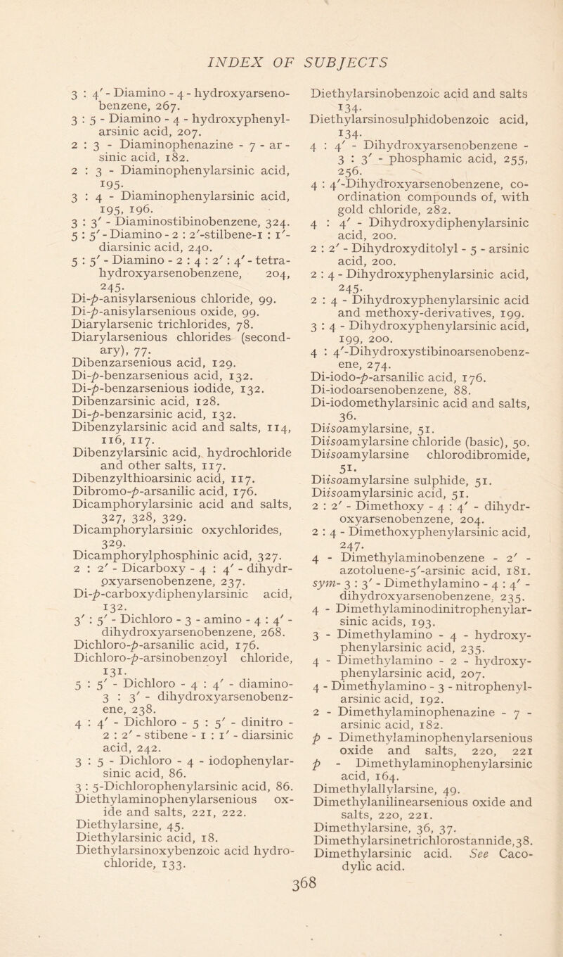 3:4'- Diamino - 4 - hydroxyarseno- benzene, 267. 3:5- Diamino - 4 - hydroxyphenyl- arsinic acid, 207. 2:3- Diaminophenazine - 7 - ar - sinic acid, 182. 2:3- Diaminophenylarsinic acid, 195. 3:4- Diaminophenylarsinic acid, 195, 196. 3:3'- Diaminostibinobenzene, 324. 5 : 5'-Diamino-2 : 2/-stilbene-i : T- diarsinic acid, 240. 5:5'- Diamino - 2 : 4 : 2': 4' - tetra- hydroxyarsenobenzene, 204, 245- Di-^>-anisylarsenious chloride, 99. Di-7>-anisylarsenious oxide, 99. Diarylarsenic trichlorides, 78. Diarylarsenious chlorides (second- ary), 77. Dibenzarsenious acid, 129. Di-p-benzarsenious acid, 132. Di-/?-benzarsenious iodide, 132. Dibenzarsinic acid, 128. Di-7>-benzarsinic acid, 132. Dibenzylarsinic acid and salts, 114, 116, 117. Dibenzylarsinic acid, hydrochloride and other salts, 117. Dibenzylthioarsinic acid, 117. Dibromo-^»-arsanilic acid, 176. Dicamphorylarsinic acid and salts, 327, 328, 329. Dicamphorylarsinic oxychlorides, 329- Dicamphorylphosphinic acid, 327. 2:2'- Dicarboxy -4:4'- dihydr- oxyarsenobenzene, 237. Di-^-carboxydiphenylarsinic acid, 132. 3' : 5' - Dichloro - 3 - amino -4:4'- dihydroxyarsenobenzene, 268. Dichloro-/>-arsanilic acid, 176. Dichloro-/?-arsinobenzoyl chloride, I3i- 5:5'- Dichloro -4:4'- diamino- 3:3'- dihydroxyarsenobenz- ene, 238. 4:4'- Dichloro - 5 : 5' - dinitro - 2:2'- stibene -1:1'-diarsinic acid, 242. 3:5- Dichloro - 4 - iodophenylar- sinic acid, 86. 3 : 5-Dichlorophenylarsinic acid, 86. Diethylaminophenylarsenious ox- ide and salts, 221, 222. Diethylarsine, 45. Diethylarsinic acid, 18. Diethylarsinoxybenzoic acid hydro- chloride, 133. Diethylarsinobenzoic acid and salts 134- Diethylarsinosulphidobenzoic acid, I34- 4:4'- Dihydroxyarsenobenzene - 3:3'- phosphamic acid, 255, 256.^ 4 : 4/-Dihydroxyarsenobenzene, co- ordination compounds of, with gold chloride, 282. 4:4'- Dihydroxydiphenylarsinic acid, 200. 2 : 2' - Dihydroxyditolyl - 5 - arsinic acid, 200. 2:4- Dihydroxyphenylarsinic acid, 245- 2:4- Dihydroxyphenylarsinic acid and methoxy-derivatives, 199. 3:4- Dihydroxyphenylarsinic acid, 199, 200. 4 : 4/-Dihydroxystibinoarsenobenz- ene, 274. Di-iodo-7>-arsanilic acid, 176. Di-iodoarsenobenzene, 88. Di-iodomethylarsinic acid and salts, 36. Diisoamylarsine, 51. Diisoamylarsine chloride (basic), 50. Diisoamylarsine chlorodibromide, 51* Diisoamylarsine sulphide, 51. Difsoamylarsinic acid, 51. 2:2'- Dimethoxy -4:4- dihydr- oxyarsenobenzene, 204. 2:4- Dimethoxyphenylarsinic acid, 247. 4 - Dimethylaminobenzene - 2' - azotoluene-5'-arsinic acid, 181. sym- 3:3'- Dimethylamino -4:4'- dihydroxyarsenobenzene, 235. 4 - Dimethylaminodinitrophenylar- sinic acids, 193. 3 - Dimethylamino - 4 - hydroxy- phenylarsinic acid, 235. 4 - Dimethylamino - 2 - hydroxy- phenylarsinic acid, 207. 4 - Dimethylamino - 3 - nitrophenyl- arsinic acid, 192. 2 - Dimethylaminophenazine - 7 - arsinic acid, 182. p - Dimethylaminophenylarsenious oxide and salts, 220, 221 p - Dimethylaminophenylarsinic acid, 164. Dimethylallylarsine, 49. Dimethylanilinearsenious oxide and salts, 220, 221. Dimethylarsine, 36, 37. Dimethylarsinetrichlorostannide, 3 8. Dimethylarsinic acid. See Caco- dylic acid.