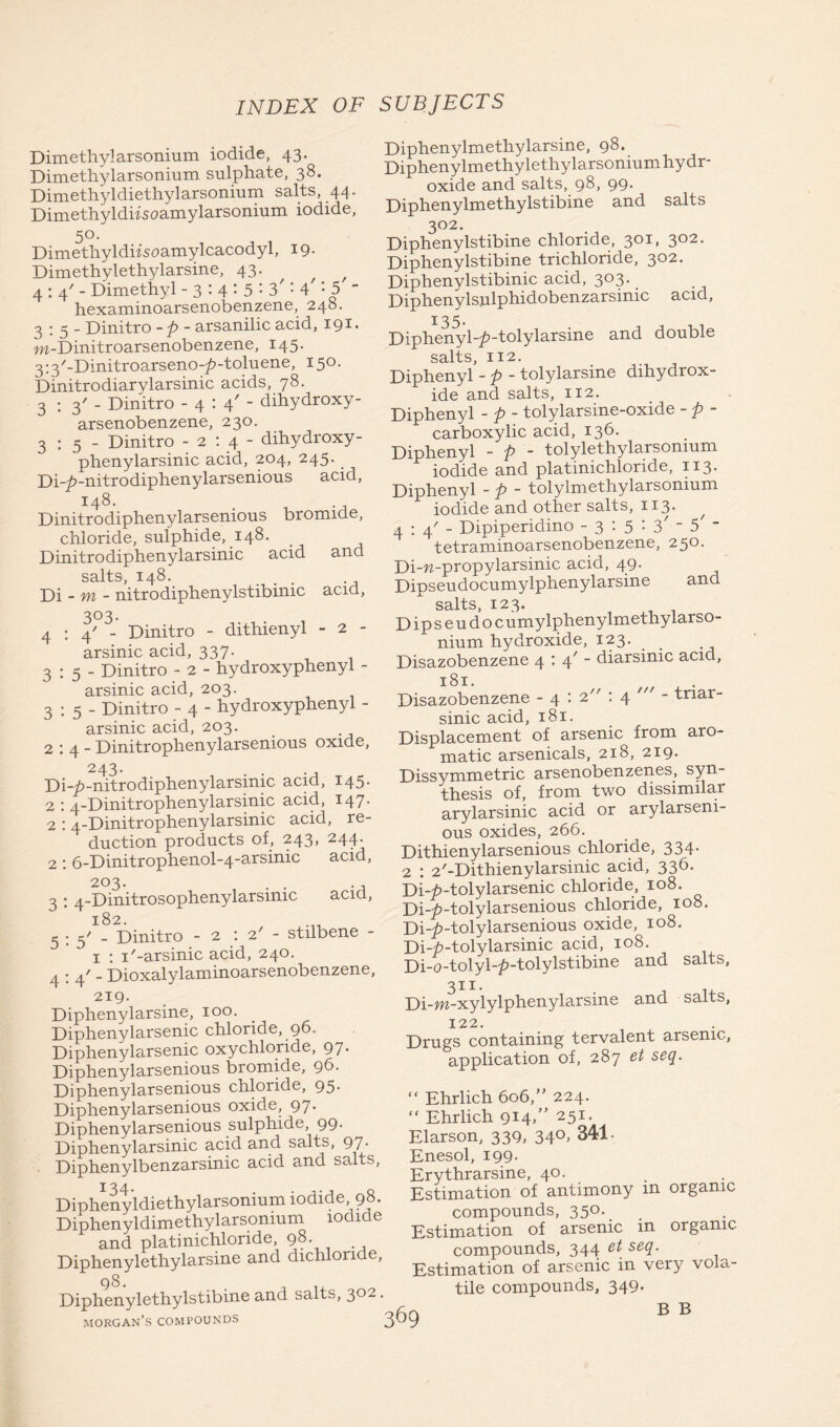 Dimethylarsonium iodide, 43. Dimethylarsonium sulphate, 38. Dimethyldiethylarsonium salts, 44. Dimethyldiisoamylarsonium iodide, 5°. Dimethyldiisoamylcacodyl, 19. Dimethylethylarsine, 43. f 4:4'- Dimethyl - 3 : 4 : 5 : 3': 4 : 5 _ hexaminoarsenobenzene, 248. 2 ; 3 - Dinitro - p - arsanilic acid, 191 • m-Dinitroarsenobenzene, 145. 3:3/-Dinitroarseno-^>-toluene, 150. Dinitrodiarylarsinic acids, 78. 3:3'- Dinitro -4:4'- dihydroxy- arsenobenzene, 230. 3:5- Dinitro -2:4- dihydroxy - phenylarsinic acid, 204, 245. _ Di-^-nitrodiphenylarsenious acid, 1:48. Dinitrodiphenylarsenious bromide, chloride, sulphide, 148. Dinitro diphenylarsinic acid and salts, 148. Di - m - nitrodiphenylstibinic acid, 303. 4:4'- Dinitro - dithienyl - 2 - arsinic acid, 337. 3:5- Dinitro - 2 - hydroxyphenyl - arsinic acid, 203. 3:5- Dinitro - 4 - hydroxyphenyl - arsinic acid, 203. 2:4- Dinitrophenylarsenious oxide, 243. Di-7>-nitrodiphenylarsimc acid, 145. 2 : 4-Dinitrophenylarsinic acid, 147. 2 : 4-Dinitrophenylarsinic acid, re- duction products of, 243, 244. 2: 6-Dinitrophenol-4-arsinic acid, 203. . . ., 3 : 4-Dinitrosophenylarsinic acici, 182. 5:5' - Dinitro - 2 : 2' - stilbene 1 : I'-arsinic acid, 240. 4 : 4' - Dioxalylaminoarsenobenzene, 219. Diphenylarsine, 100. Diphenylarsenic chloride, 96. Diphenylarsenic oxychloride, 97. Diphenylarsenious bromide, 96. Diphenylarsenious chloride, 95- Diphenylarsenious oxide, 97 Diphenylarsenious sulphide, 99. Diphenylarsinic acid and salts, 97. Diphenylbenzarsinic acid and salts, Diphenyldiethylarsonium iodide 98. Diphenyldimethylarsonmm iodide and platinichlonde, 98. Diphenylethylarsine and dichloride, 98. Diphenylethylstibine and salts, 302. Diphenylmethylarsine, 98. Diphenylmethylethylarsonium hydr- oxide and salts, 98, 99. Diphenylmethylstibine and salts 302. Diphenylstibine chloride, 301, 302. Diphenylstibine trichloride, 302. Diphenylstibinic acid, 303. _ Diphenylsnlphidobenzarsinic acid, 135. Diphenyl-/>-tolylarsine and double salts, 112. Diphenyl - p - tolylarsine dihydrox- ide and salts, 112. Diphenyl - p - tolylarsine-oxide - p - carboxylic acid, 136. Diphenyl - p - tolylethylarsomum iodide and platinichloride, 113. Diphenyl - p - tolylmethylarsonium iodide and other salts, 113. 4:4'- Dipiperidino - 3 : 5 : 3' “ 5' ~ tetraminoarsenobenzene, 250. Di-w-propylarsinic acid, 49. Dipseudocumylphenylarsine and salts, 123. Dipseud o cumylphenylmethylarso- nium hydroxide, 123. Disazobenzene 4:4'- diarsinic acid, Disazobenzene - 4 : 2 : 4 - triar- sinic acid, 181. Displacement of arsenic from aro- matic arsenicals, 218, 219. Dissymmetric arsenobenzen.es, syn- thesis of, from two dissimilar arylarsinic acid or arylarseni- ous oxides, 266. Dithienylarsenious chloride, 334. 2 : 2'-Dithienylarsinic acid, 336. Di-^-tolylarsenic chloride, 108. Di-7>-tolylarsenious chloride, 108, Di-7>-tolylarsenious oxide, 108. Di-h-tolylarsinic acid, 108. Di-o-tolyl-^-tolylstibine and salts, Di-w-xylylphenylarsine and salts, 122. Drugs containing tervalent arsenic, application of, 287 et seq. “ Ehrlich 606,” 224. “ Ehrlich 914/’ 25x- Elarson, 339, 34°> 341. Enesol, 199. Erythrarsine, 40. Estimation of antimony in organic compounds, 35°*. Estimation of arsenic in organic- compounds, 344 et seq. Estimation of arsenic in very vola- tile compounds, 349. B B