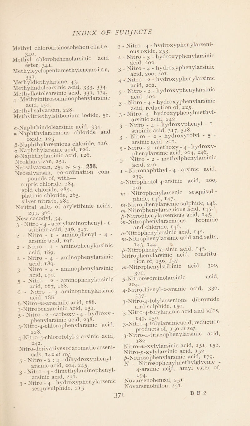 Methyl chloroarsinosobehe n o 1 a t e, 340. Methyl chlorobehenolarsinic acid ester, 341. Methylcyclopentamethylenears i n e, 331* Methyldiethylarsme, 43. Methylindolearsinic acid, 333, 334. Methylketolearsinic acid, 333, 334; 4 - Methylnitrosoaminophenylarsinic acid, 192. Methyl salvarsan, 228. Methyltriethylstibonium iodide, 58. a-Naphthindolearsinic acid, 334. a-Naphthylarsenious chloride and oxide, 125. j8-Naphthylarsenious chloride, 126. a-Naphthylarsinic acid, 126. /3-Naphthylarsinic acid, 126. Neokharsivan, 251. Neosalvarsan, 251 et seq., 253. Neosalvarsan, co-ordination com- pounds of, with— cupric chloride, 284. gold chloride, 285. platinic chloride, 285. silver nitrate, 284. Neutral salts of arylstibinic acids, 299, 300. New cacodyl, 34. 3 - Nitro - 4 - acetylaminophenyl - 1- stibinic acid, 316, 317. 2 - Nitro - 1 - aminophenyl - 4 - arsinic acid, 191. 2 - Nitro - 3 - aminophenylarsinic acid, 189. 2 - Nitro - 4 - aminophenylarsinic acid, 189. 3 - Nitro - 4 - aminophenylarsinic acid, 190. 5 - Nitro - 2 - aminophenylarsinic acid, 187, 188. 6 - Nitro - 3 aminophenylarsinic acid, 188. 6-Nitro-m-arsanilic acid, 188. 3-Nitrobenzarsinic acid, 151. 5 - Nitro - 2 - carboxy - 4 - hydroxy - phenylarsinic acid, 238. 3- Nitro-4-chlorophenylarsinic acid, 228. 4- Nitro-5-chlorotolyl-2-arsimc acid, 242. Nitro-derivatives of aromatic arseni- cals, 142 et seq. 5 - Nitro -2:4- dihydroxyphenyl - arsinic acid, 204, 245. 3 - Nitro - 4 - dimethylaminophenyl- arsinic acid, 231. 3 - Nitro - 4 - hydroxyphenylarsemc sesquisulphide, 215. 371 3 - Nitro - 4 - hydroxyphenylarseni- ous oxide, 253. 2 - Nitro - 3 - hydroxyphenylarsimc acid, 202. 3 - Nitro - 4 - hydroxyphenylarsinic acid, 200, 201. 4 - Nitro - 2 - hydroxyphenylarsinic acid, 202. , . 5 - Nitro - 2 - hydroxyphenylarsinic acid, 202. 3 - Nitro - 4 - hydroxyphenylarsinic acid, reduction of, 225. 3 - Nitro - 4 - hydroxyphenylmethyl- arsinic acid, 242. 3 - Nitro - 4 - hydroxyphenyl - 1 stibinic acid, 317, 318. 3 - Nitro - 2 - hydroxytolyl - 5 - arsinic acid, 201. 5 - Nitro - 2 - methoxy - 4 - hydroxy- phenylarsinic acid, 204, 246. 5 - Nitro - 2 - methylphenylarsinic acid, 240. 1 - Nitronaphthyl - 4 * arsinic acid, 239. 2-Nitrophenol-4-arsinic acid, 200, 201. m - Nitrophenylarsenic sesquisul - phide, 146, 147. m-Nitrophenylarsenic sulphide, 140. m-Nitrophenylarsenious acid, 145.' p-Nitrophenylarsenious acid, 145. m-Nitrophenylarsenious bromide and chloride, 146. o-Nitrophenylarsinic acid, 145. w-Nitrophenylarsinic acid and salts, 143, 144. ^-Nitrophenylarsmic acid, 145. Nitrophenylarsinic acid, constitu- tion of, 156, 157. w-Nitrophenylstibimc acid, 3°°> 301. • • -a 3- Nitroresorcinolarsinic acia, 204. . 4- Nitrothienyl-2-arsimc acid, 330* 337. 3-Nitro-4-tolylarsenious dibromide and sulphide, 150. 3-Nitro-4-tolylarsinic acid and salts, 149. I5°- 3-Nitro-4-tolylarsinicacid, reduction products of, 150 et seq. 3-Nitro-4-triazophenylarsinic acid, 182. Nitro-m-xylylarsinic acid, 151, 152. Nitro-^-xylylarsinic acid, 152. ^-Nitrosophenylarsinic acid, 179. N - Nitrosophenylmethylglycine - 4-arsinic acyl, amyl ester of, 194. Novarsenobenzol, 251. Novarsenobillon, 251. B B 2