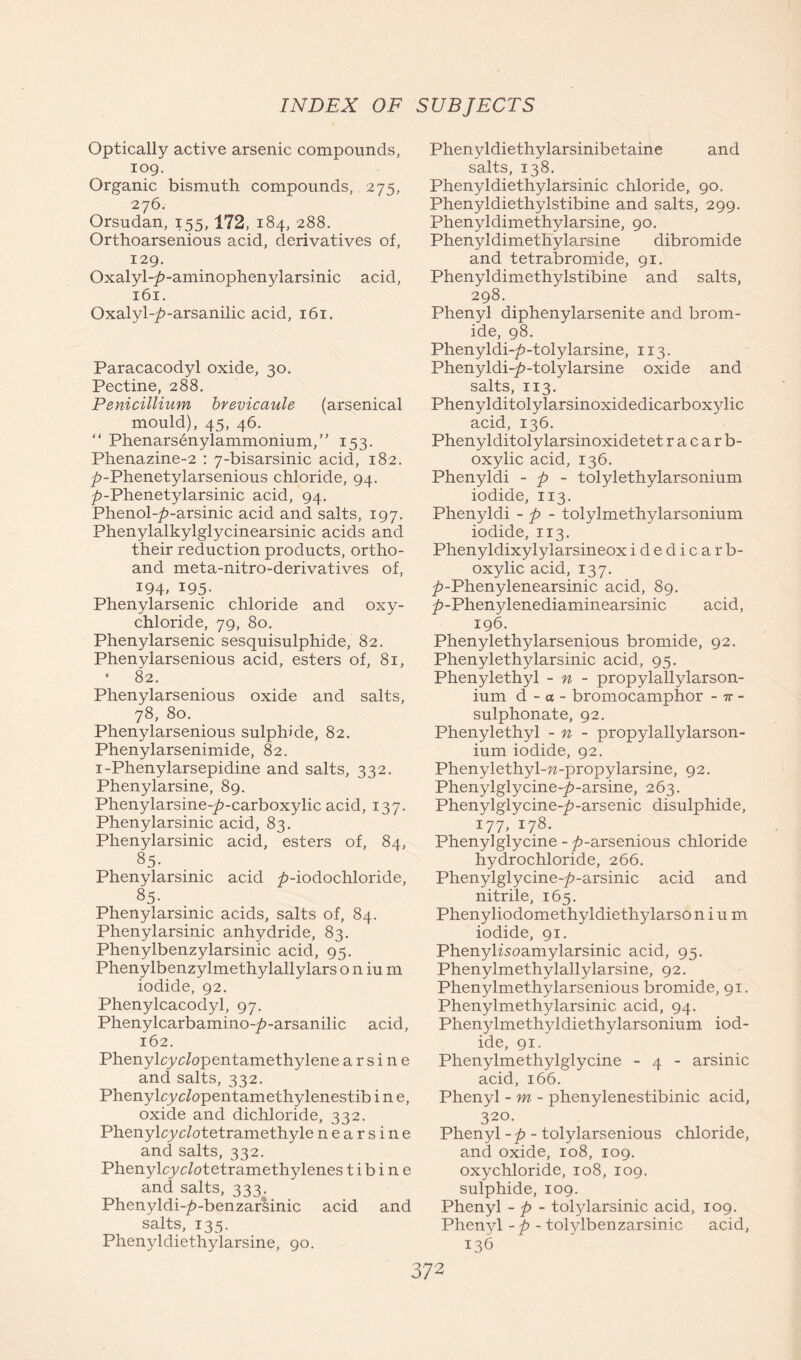 Optically active arsenic compounds, log. Organic bismuth compounds, 275, 276. Orsudan, 155,172, 184, 288. Orthoarsenious acid, derivatives of, 129. Oxalyl-£-aminophenylarsinic acid, 161. Oxalyl-^-arsanilic acid, 161. Paracacodyl oxide, 30. Pectine, 288. Penicillium brevicaule (arsenical mould), 45, 46. “ Phenarsenylammonium,” 153. Phenazine-2 : 7-bisarsinic acid, 182. ^>-Phenetylarsenious chloride, 94. ^-Phenetylarsinic acid, 94. Phenol-/)-arsinic acid and salts, 197. Phenylalkylglycinearsinic acids and their reduction products, ortho- and meta-nitro-derivatives of, 194. I95- Phenylarsenic chloride and oxy- chloride, 79, 80. Phenylarsenic sesquisulphide, 82. Phenylarsenious acid, esters of, 81, * 82. Phenylarsenious oxide and salts, 78, 80. Phenylarsenious sulphide, 82. Phenylarsenimide, 82. i-Phenylarsepidine and salts, 332. Phenylarsine, 89. Phenylarsine-/?-carboxylic acid, 137. Phenylarsinic acid, 83. Phenylarsinic acid, esters of, 84, 85. Phenylarsinic acid />-iodochloride, 85- Phenylarsinic acids, salts of, 84. Phenylarsinic anhydride, 83. Phenylbenzylarsinic acid, 95. Phenylbenzylmethylallylars o n iu m iodide, 92. Phenylcacodyl, 97. Phenylcarbamino-^-arsanilic acid, 162. Phenylcyc/opentamethylene arsine and salts, 332. Phenylcyc/opentamethylenestib i n e, oxide and dichloride, 332. Phenylcyc/otetramethyle nearsine and salts, 332. Phenylcyc/otetramethylenes t i b i n e and salts, 333. Phenyldi-^-benzarsinic acid and salts, 135. Phenyldiethylarsine, 90. Phenyldiethylarsinibetaine and salts, 138. Phenyldiethylarsinic chloride, 90. Phenyldiethylstibine and salts, 299. Phenyldimethylarsine, 90. Phenyldimethylarsine dibromide and tetrabromide, 91. Phenyldimethylstibine and salts, 298. Phenyl diphenylarsenite and brom- ide, 98. Phenyldi-^-tolylarsine, 113. Phenyldi-£-tolylarsine oxide and salts, 113. Phenylditolylarsinoxidedicarboxylic acid, 136. Phenylditolylarsinoxidetet racarb- oxylic acid, 136. Phenyldi - p - tolylethylarsonium iodide, 113. Phenyldi - p - tolylmethylarsonium iodide, 113. Phenyldixylylarsineox idedicarb- oxylic acid, 137. ^»-Phenylenearsinic acid, 89. ^-Phenylenediaminearsinic acid, 196. Phenylethylarsenious bromide, 92. Phenylethylarsinic acid, 95. Phenylethyl - n - propylallylarson- ium d - a - bromocamphor - n - sulphonate, 92. Phenylethyl - n - propylallylarson- ium iodide, 92. Phenylethyl-w-propylarsine, 92. Phenylglycine-^-arsine, 263. Phenylglycine-^-arsenic disulphide, 177, 178. Phenyl glycine -^-arsenious chloride hydrochloride, 266. Phenylglycine-^-arsinic acid and nitrile, 165. Phenyliodomethyldiethylarso nium iodide, 91. Phenylisoamylarsinic acid, 95. Phenylmethylallylarsine, 92. Phenylmethylarsenious bromide, 91. Phenylmethylarsinic acid, 94. Phenylmethyldiethylarsonium iod- ide, 91. Phenylmethylglycine - 4 - arsinic acid, 166. Phenyl - m - phenylenestibinic acid, 320. Phenyl -p - tolylarsenious chloride, and oxide, 108, 109. oxychloride, 108, 109. sulphide, 109. Phenyl - p - tolylarsinic acid, 109. Phenyl - p - tolylbenzarsinic acid, 136