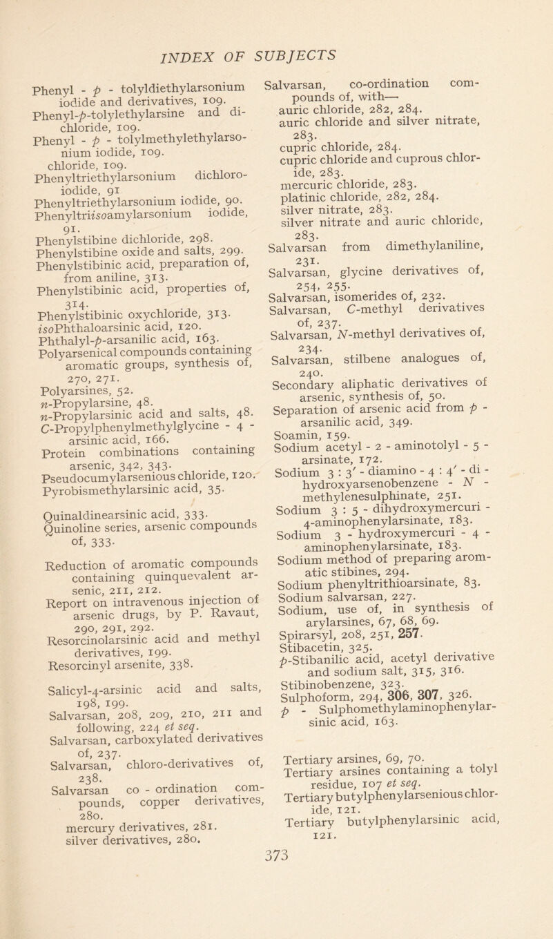 Phenyl - p - tolyldiethylarsonium iodide and derivatives, 109. Phenyl-£-tolylethylarsine and di- chloride, 109. Phenyl - p - tolylmethylethylarso- nium iodide, 109. chloride, 109. Phenyltriethylarsonium dichloro- iodide, 91 Phenyltriethylarsonium iodide, 90. Phenyltriisoamylarsonium iodide, 91. Phenylstibine dichloride, 298. Phenylstibine oxide and salts, 299. Phenylstibinic acid, preparation of, from aniline, 313. Phenylstibinic acid, properties of, 33:4. Phenylstibinic oxychloride, 313. fsoPhthaloarsinic acid, 120. Phthalyl-^-arsanilic acid, 163. Polyarsenical compounds containing aromatic groups, synthesis of, 270, 271. Polyarsines, 52. w-Propylarsine, 48. w-Propylarsinic acid and salts, 48. C-Propylphenylmethylglycine - 4 - arsinic acid, 166. Protein combinations containing arsenic, 342, 343. Pseudocumylarsenious chloride, 120. Pyrobismethylarsinic acid, 35. Quinaldinearsinic acid, 333. Quinoline series, arsenic compounds of, 333- Reduction of aromatic compounds containing quinquevalent ar- senic, 211, 212. Report on intravenous injection of arsenic drugs, by P. Ravaut, 290,291,292. Resorcinolarsinic acid and methyl derivatives, 199. Resorcinyl arsenite, 338. Salicyl-4-arsinic acid and salts, 198, 199. , Salvarsan, 208, 209, 210, 211 ana following, 224 et seq. Salvarsan, carboxylated derivatives of, 237. Salvarsan, chloro-derivatives of, 238. Salvarsan co - ordination com- pounds, copper derivatives, 280. mercury derivatives, 281. silver derivatives, 280. Salvarsan, co-ordination com- pounds of, with—• auric chloride, 282, 284. auric chloride and silver nitrate, 283. cupric chloride, 284. cupric chloride and cuprous chlor- ide, 283. mercuric chloride, 283. platinic chloride, 282, 284. silver nitrate, 283. silver nitrate and auric chloride, 283. Salvarsan from dimethylamhne, 231. Salvarsan, glycine derivatives of, 254- 255- Salvarsan, isomendes of, 232. Salvarsan, C-methyl derivatives of, 237. Salvarsan, iV-methyl derivatives of, 234. Salvarsan, stilbene analogues of, 24°- . x Secondary aliphatic derivatives of arsenic, synthesis of, 50. Separation of arsenic acid from p - arsanilic acid, 349. Soamin, 159. Sodium acetyl - 2 - ammotolyl - 5 - arsinate, 172. Sodium 3:3' diamino - 4 : 4' - cli - hydroxyarsenobenzene - N - methylenesulphinate, 251. Sodium 3:5- dihydroxymercuri - 4-aminophenylarsinate, 183. Sodium 3 - hydroxymercuri - 4 - aminophenylarsinate, 183. Sodium method of preparing arom- atic stibines, 294. Sodium phenyltrithioarsinate, 83. Sodium salvarsan, 227. Sodium, use of, in synthesis of arylarsines, 67, 68, 69. Spirarsyl, 208, 251, 257. Stibacetin, 325. . ^-Stibanilic acid, acetyl derivative and sodium salt, 315, 316. Stibinobenzene, 323. Sulphoform, 294, 306, 307, 326. p - Sulphomethylaminophenylar- sinic acid, 163. Tertiary arsines, 69, 70. Tertiary arsines containing a tolyl residue, 107 et seq. Tertiary butylphenylarsenious chlor- ide, 121. . . Tertiary butylphenyl arsinic acid, 121.