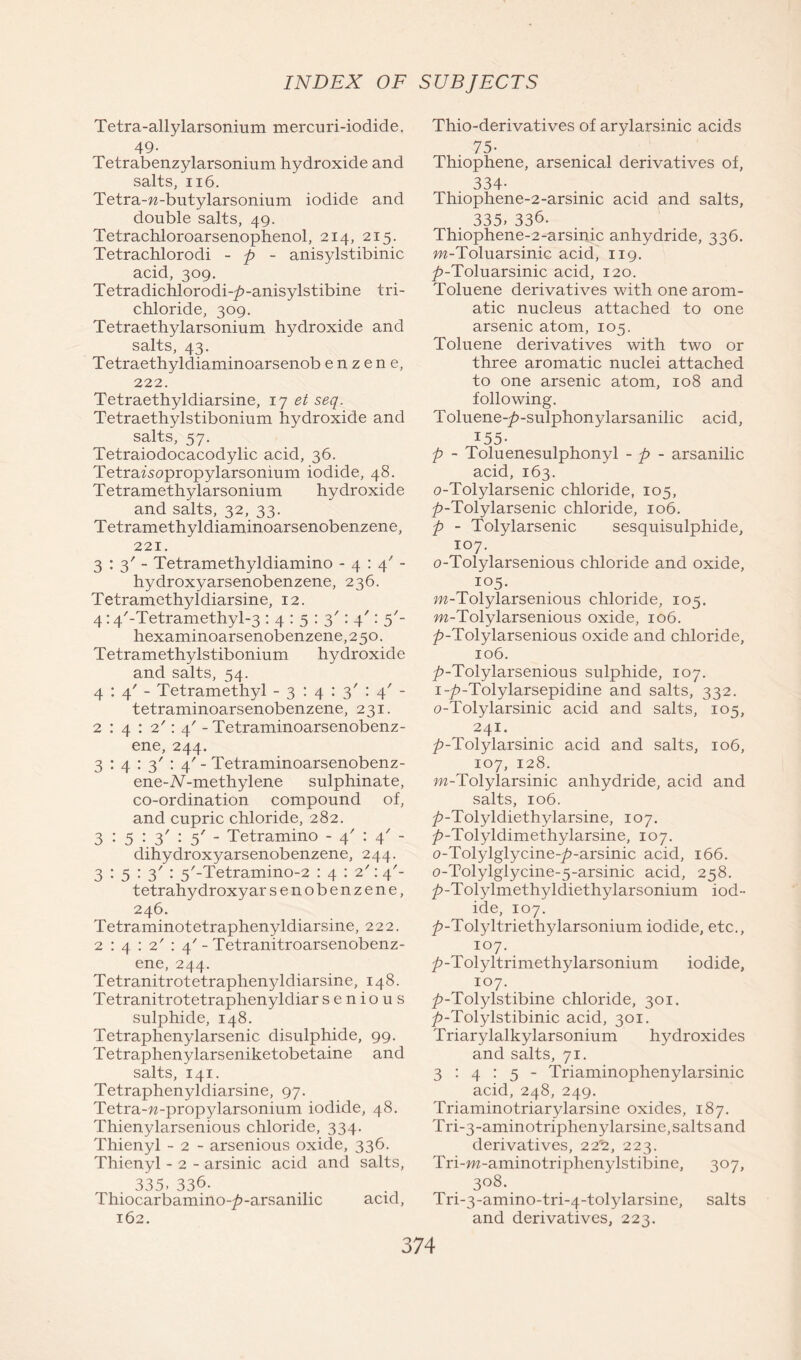 Tetra-allylarsonium mercuri-iodide. 49- Tetrabenzylarsonium hydroxide and salts, 116. Tetra-w-butylarsonium iodide and double salts, 49. Tetrachloroarsenophenol, 214, 215. Tetrachlorodi - p - anisylstibinic acid, 309. Tetradichlorodi-^>-anisylstibine tri- chloride, 309. Tetraethylarsonium hydroxide and salts, 43. Tetraethyldiaminoarsenob e n z e n e, 222. Tetraethyldiarsine, 17 et seq. Tetraethylstibonium hydroxide and salts, 57. Tetraiodocacodylic acid, 36. Tetrafsopropylarsonium iodide, 48. Tetramethylarsonium hydroxide and salts, 32, 33. Tetramethyldiaminoarsenobenzene, 221. 3:3'- Tetramethyldiamino -4:4^- hydroxyarsenobenzene, 236. Tetramethyldiarsine, 12. 4:4/-Tetramethyl-3 : 4 : 5 : 3': 4': 5'- hexaminoarsenobenzene,250. Tetramethylstibonium hydroxide and salts, 54. 4:4'- Tetramethyl - 3 : 4 : 3' : 4' - tetraminoarsenobenzene, 231. 2 : 4 : 2': 4' - Tetraminoarsenobenz- ene, 244. 3 : 4 : 3' : 4'- Tetraminoarsenobenz- ene-iV-methylene sulphinate, co-ordination compound of, and cupric chloride, 282. 3 : 5 : 3' : 5' - Tetramino - 4' : 4' - dihydroxyarsenobenzene, 244. 3 : 5 : 3' : 5/-Tetramino-2 : 4 : 2': 4'- tetrahydroxyar senobenzene, 246. Tetraminotetraphenyldiarsine, 222. 2 : 4 : 2' : 4' - Tetranitroarsenobenz- ene, 244. Tetranitrotetraphenyldiarsine, 148. Tetranitrotetraphenyldiar s e n i o u s sulphide, 148. Tetraphenylarsenic disulphide, 99. Tetraphenylarseniketobetaine and salts, 141. Tetraphenyldiarsine, 97. Tetra-w-propylarsonium iodide, 48. Thienylarsenious chloride, 334. Thienyl - 2 - arsenious oxide, 336. Thienyl - 2 - arsinic acid and salts, 335.336. Thiocarbamino-/>-arsanilic acid, 162. Thio-derivatives of arylarsinic acids 75- Thiophene, arsenical derivatives of, 334- Thiophene-2-arsinic acid and salts, . 335. 336. Thiophene-2-arsinic anhydride, 336. m-Toluarsinie acid, 119. 7>-Toluarsinic acid, 120. Toluene derivatives with one arom- atic nucleus attached to one arsenic atom, 105. Toluene derivatives with two or three aromatic nuclei attached to one arsenic atom, 108 and following. Toluene-£-sulphonylarsanilic acid, I55- p - Toluenesulphonyl - p - arsanilic acid, 163. o-Tolylarsenic chloride, 105, 7>-Tolylarsenic chloride, 106. p - Tolylarsenic sesquisulphide, 107. 0- Tolylarsenious chloride and oxide, 105. m-Tolylarsenious chloride, 105. m-Tolylarsenious oxide, 106. 7>-Tolylarsenious oxide and chloride, 106. 7>-Tolylarsenious sulphide, 107. 1- jfr-Tolylarsepidine and salts, 332. o-Tolylarsinic acid and salts, 105, 241. 7>-Tolylarsinic acid and salts, 106, 107. 128. w-Tolylarsinic anhydride, acid and salts, 106. />-Tolyldiethylarsine, 107. 7>-Tolyldimethylarsine, 107. o-Tolylglycine-7?-arsinic acid, 166. o-Tolylglycine-5-arsinic acid, 258. 7?-Tolylmethyldiethylarsonium iod- ide, 107. 7>-Tolyltriethylarsonium iodide, etc., 107. 7>-Tolyltrimethylarsonium iodide, 107. ^-Tolylstibine chloride, 301. />-Tolylstibinic acid, 301. Triarylalkylarsonium hydroxides and salts, 71. 3:4:5- Triaminophenylarsinic acid, 248, 249. Triaminotriarylarsine oxides, 187. Tri-3-aminotriphenylarsine, salts and derivatives, 22% 223. Tri-w-aminotriphenylstibine, 307, 308. Tri-3-amino-tri-4-tolylarsine, salts and derivatives, 223.