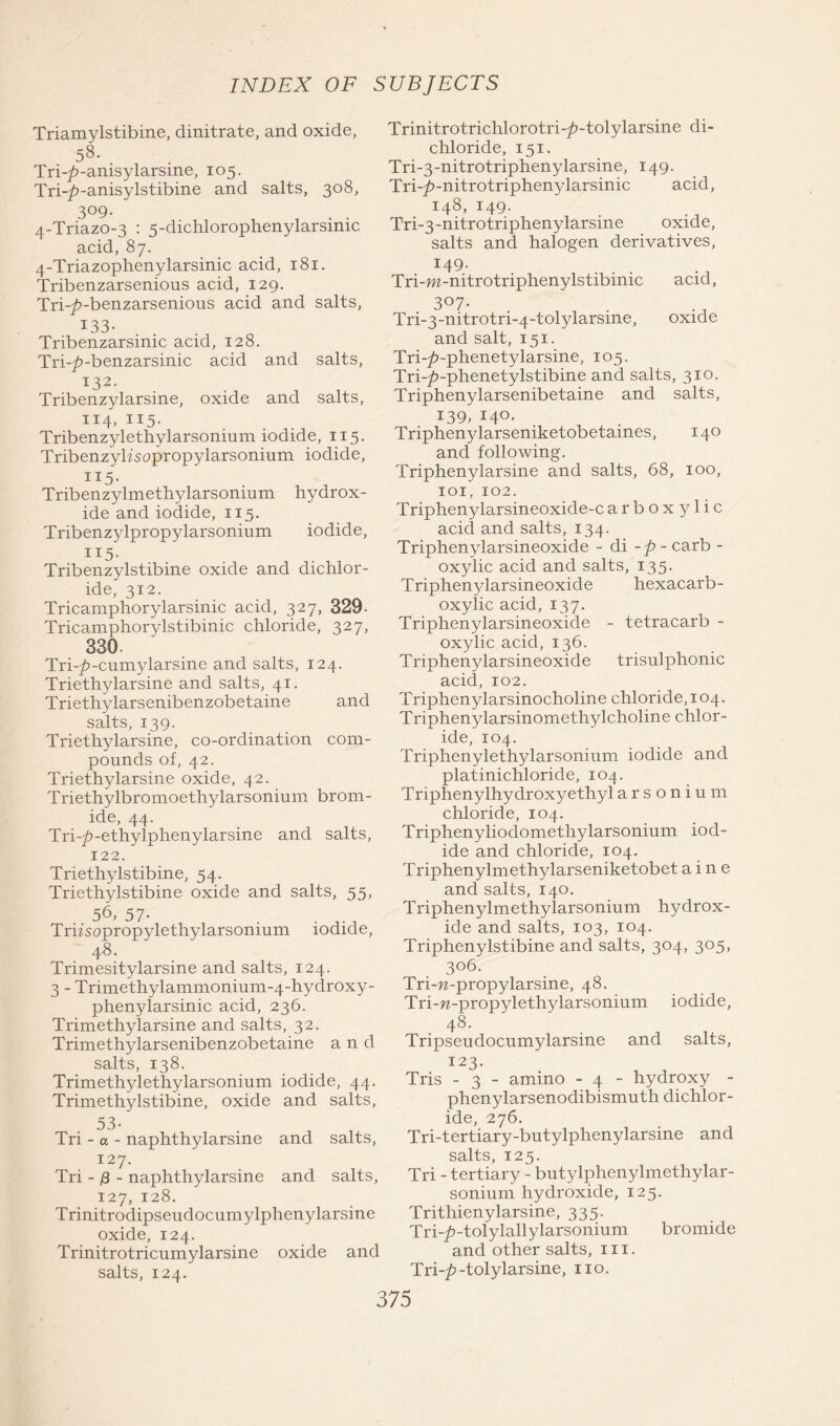 Triamylstibine, dinitrate, and oxide, 58- Tri-/>-anisylarsine, 105. Tri~£>-anisylstibine and salts, 308, 3°9- , , . . 4-Triazo-3 : 5-dichlorophenylarsimc acid, 87. 4-Triazophenylarsinic acid, 181. Tribenzarsenious acid, 129. Tri-^-benzarsenious acid and salts, 133- Tribenzarsinic acid, 128. Tri-^-benzarsinic acid and salts, 132. Tribenzylarsine, oxide and salts, 114, 115. Tribenzylethylarsonium iodide, 115. Tribenzylfsopropylarsonium iodide, 115. Tribenzylmethylarsonium hydrox- ide and iodide, 115. Tribenzylpropylarsonium iodide, H5- Tribenzylstibine oxide and dichlor- ide, 312. Tricamphorylarsinic acid, 327, 329- Tricamphorylstibinic chloride, 327, 330. Tri-p-cumylarsine and salts, 124. Triethylarsine and salts, 41. Triethylarsenibenzobetaine and salts, 139. Triethylarsine, co-ordination com- pounds of, 42. Triethylarsine oxide, 42. Triethylbromoethylarsonium brom- ide, 44. Tri-p-ethylphenylarsine and salts, 122. Triethylstibine, 54. Triethylstibine oxide and salts, 55, 56, 57- . . ^ Triisopropylethylarsonmm iodide, 48. Trimesitylarsine and salts, 124. 3 - Trimethylammonium-4-hydroxy- phenylarsinic acid, 236. Trimethylarsine and salts, 32. Trimethylarsenibenzobetaine and salts, 138. Trimethylethylarsonium iodide, 44. Trimethylstibine, oxide and salts, Tri - a - naphthylarsine and salts, 127. Tri -13 - naphthylarsine and salts, 127, 128. Trinitrodipseudocumylphenylarsine oxide, 124. Trinitrotricumylarsine oxide and salts, 124. Trinitrotrichlorotri-^>-tolylarsine di- chloride, 151. Tri-3-nitrotriphenylarsine, 149. Tri-^-nitrotriphenylarsinic acid, 148, 149. Tri-3-nitrotriphenylarsine oxide, salts and halogen derivatives, *49- Tri-m-nitrotriphenylstibimc acid, 3°7- Tri-3-nitrotri-4-tolylarsme, oxide and salt, 151. Tri-^-phenetylarsine, 105. Tri-^-phenetylstibine and salts, 310. Triphenylarsenibetaine and salts, 139, 140. Triphenylarseniketobetaines, 140 and following. Triphenylarsine and salts, 68, 100, 101, 102. Triphenylarsineoxide-c arboxylic acid and salts, 134. Triphenylarsineoxide - di -p- carb - oxylic acid and salts, 135. Triphenylarsineoxide hexacarb- oxylic acid, 137. Triphenylarsineoxide - tetracarb - oxylic acid, 136. Triphenylarsineoxide trisulphonic acid, 102. Triphenylarsinocholine chloride, 104. Triphenylarsinomethylcholine chlor- ide, 104. Triphenylethylarsonium iodide and platinichloride, 104. Triphenylhydroxy ethyl arsonium chloride, 104. Triphenyliodomethylarsonium iod- ide and chloride, 104. Triphenylmethylarseniketobet a i n e and salts, 140. Triphenylmethyiarsonium hydrox- ide and salts, 103, 104. Triphenylstibine and salts, 304, 305, 306. Tri-w-propylarsine, 48. Tri-w-propylethylarsonium iodide, 48. Tripseudocumylarsine and salts, 123. Tris - 3 - amino - 4 - hydroxy - phenylarsenodibismuth dichlor- ide, 276. Tri-tertiary-butylphenylarsine and salts, 125. Tri - tertiary - butylphenylmethylar- sonium hydroxide, 125. Trithienylarsine, 335. Trhp-tolylallylarsonium bromide and other salts, in. Tri-£-tolylarsine, no.