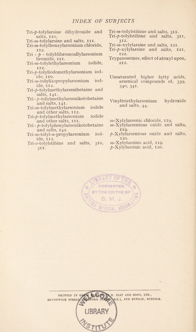 Tri-£-tolylarsine dihydroxide and salts, no. Tri-m-tolylarsine and salts, m. Tri-m-tolylbenzylarsonium chloride, 112. Tri - p - tolyldibromoallylarsonium bromide, iii. Tri -m-tolylethylarsonium iodide, 112. Tri-p-tolyliodomethylarsonium iod- ide, no. Tri -m-tolyksopropylarsonium iod- ide, 112. Tri-^>-tolylmethylarsenibetaine and salts, 141. Tri--£>-tolylmethylarseniketobetaine and salts, 141. Tri-m-tolylmethylarsonium iodide and other salts, 112. Tri-^-tolylmethylarsonium iodide and other salts, in. Tri - ^-tolylphenylarseniketobetaine and salts, 142. Tri-m-tolyl-w-propylarsonium iod- ide, 112. Tri-o-tolylstibine and salts, 310, 311- :7T m D V o Tri-w-tolylstibine and salts, 311. Tri-^-tolylstibine and salts, 311, 312. Tri-m-xylylarsine and salts, 121. Tri-£-xylylarsine and salts, 121, 122. Trypanosomes, effect of atoxyl upon, 212. Unsaturated higher fatty acids, arsenical compounds of, 339, 34°. 341- Vinyltriethylarsonium hydroxide and salts, 44. m-Xylylarsenic chloride, 119. m-Xylylarsenious oxide and salts, 119. ^>-Xylylarsenious oxide and salts, 120. m-Xylylarsinic acid, 119. ^-Xylylarsinic acid, 120. EDITOR OP \ .... IVi J -/ P.A 1 C1AT AND SONS, LTD., .E.l, AND BUNGAT, SUFFOLK. BRUNSWICK STKEE1