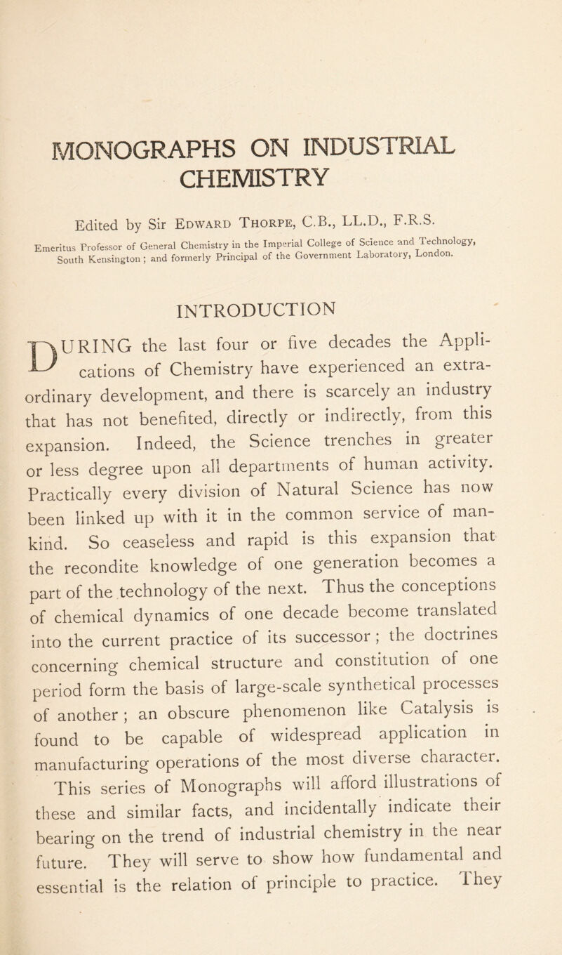 MONOGRAPHS ON INDUSTRIAL CHEMISTRY Edited by Sir Edward Thorpe, C.B., LL.D., F.R.S. Emeritus Professor of General Chemistry in the Imperial College of Science and Technology, South Kensington ; and formerly Principal of the Government Laboratory, London. INTRODUCTION DURING the last four or five decades the Appli- cations of Chemistry have experienced an extra- ordinary development, and there is scarcely an industry that has not benefited, directly or indirectly, from this expansion. Indeed, the Science trenches in greater or less degree upon all departments of human activity. Practically every division of Natural Science has now been linked up with it in the common service of man- kind. So ceaseless and rapid is this expansion that the recondite knowledge of one generation becomes a part of the technology of the next. Thus the conceptions of chemical dynamics of one decade become tianslatecl into the current practice of its successor ; the doctrines concerning chemical structure and constitution of one period form the basis of large-scale synthetical processes of another ; an obscure phenomenon like Catalysis is found to be capable of widespread application in manufacturing operations of the most diverse character. This series of Monographs will afford illustrations of these and similar facts, and incidentally indicate their bearing on the trend of industrial chemistry in the near future. They will serve to show now fundamental and essential is the relation of principle to practice. 1 hey