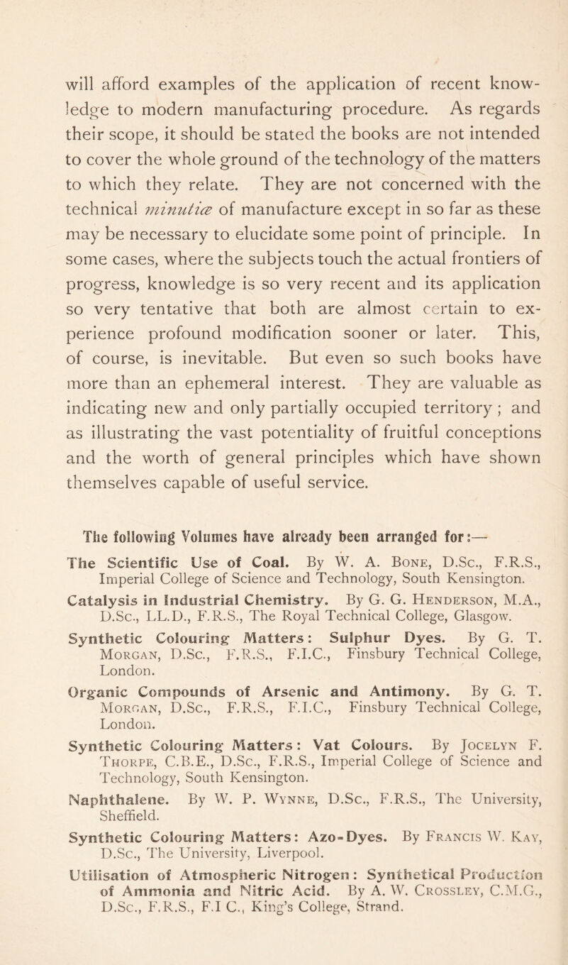 will afford examples of the application of recent know- ledge to modern manufacturing procedure. As regards their scope, it should be stated the books are not intended to cover the whole ground of the technology of the matters to which they relate. They are not concerned with the technical minutice of manufacture except in so far as these may be necessary to elucidate some point of principle. In some cases, where the subjects touch the actual frontiers of progress, knowledge is so very recent and its application so very tentative that both are almost certain to ex- perience profound modification sooner or later. This, of course, is inevitable. But even so such books have more than an ephemeral interest. They are valuable as indicating new and only partially occupied territory ; and as illustrating the vast potentiality of fruitful conceptions and the worth of general principles which have shown themselves capable of useful service. The following Volumes have already been arranged for:— The Scientific Use of Coal. By W. A. Bone, D.Sc., F.R.S., Imperial College of Science and Technology, South Kensington. Catalysis in Industrial Chemistry. By G. G. Henderson, M.A., D.Sc., LL.D., F.R.S., The Royal Technical College, Glasgow. Synthetic Colouring1 Matters: Sulphur Dyes. By G. T. Morgan, D.Sc., F.R.S., F.I.C., Finsbury Technical College, London. Organic Compounds of Arsenic and Antimony. By G. T. Morgan, D.Sc., F.R.S., F.I.C., Finsbury Technical College, London. Synthetic Colouring Matters: Vat Colours. By Jocelyn F. Thorpe, C.B.E., D.Sc., F.R.S., Imperial College of Science and Technology, South Kensington. Naphthalene. By W. P. Wynne, D.Sc., F.R.S., The University, Sheffield. Synthetic Colouring Matters: Azo~Dyes. By Francis W. Kay, D.Sc., The University, Liverpool. Utilisation of Atmospheric Nitrogen: Synthetical Production of Ammonia and Nitric Acid. By A. W. Crossley, C.M.G., D.Sc., F.R.S., F.I C., King’s College, Strand.