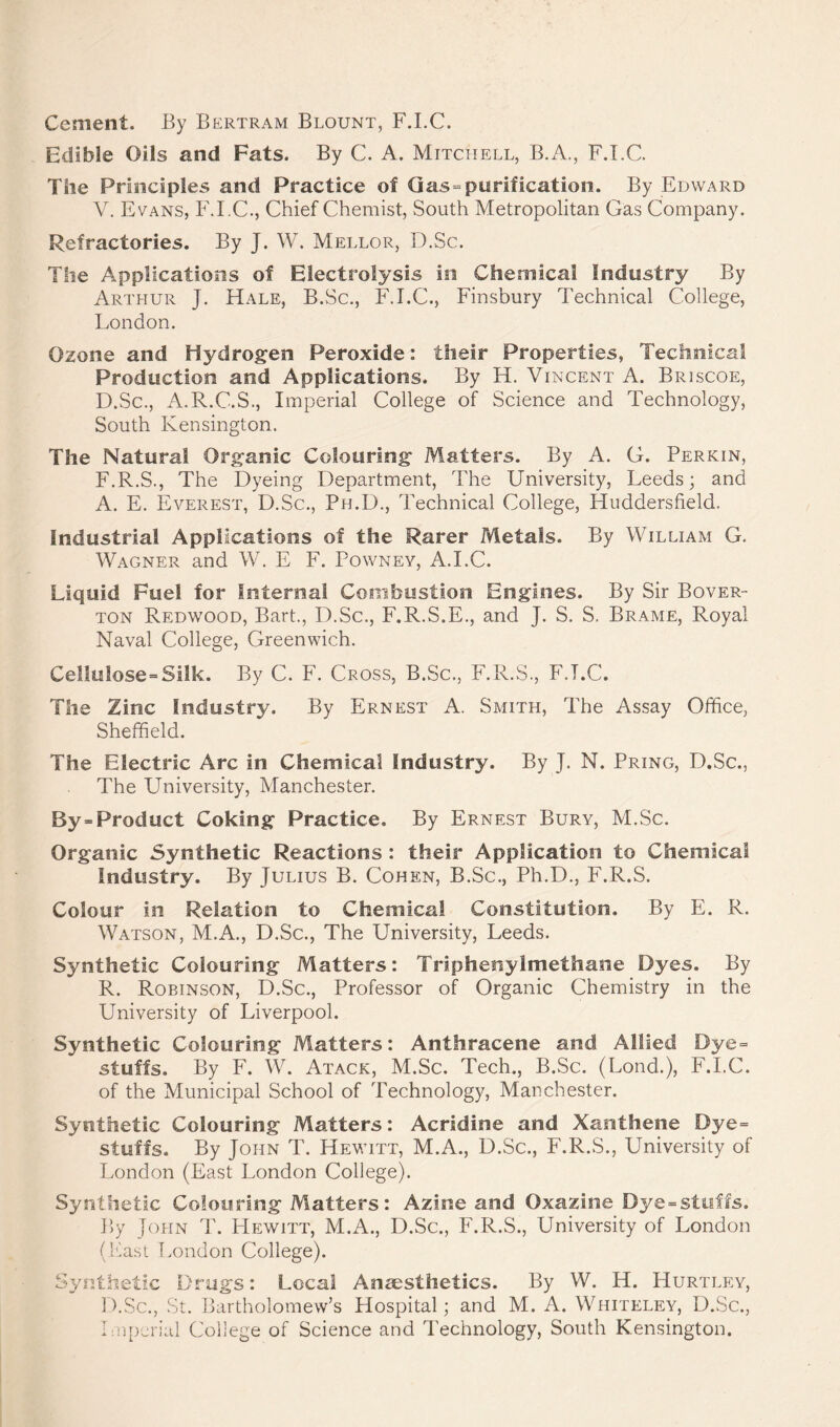 Cement. By Bertram Blount, F.I.C. Edible Oils and Fats. By C. A. Mitchell, B.A., F.I.C. The Principles and Practice of (las-purification. By Edward V. Evans, F.I.C., Chief Chemist, South Metropolitan Gas Company. Refractories. By J. W. Mellor, D.Sc. The Applications of Electrolysis in Chemical Industry By Arthur J. Hale, B.Sc., F.I.C., Finsbury Technical College, London. Ozone and Hydrogen Peroxide: their Properties, Technical Production and Applications. By H. Vincent A. Briscoe, D.Sc., A.R.C.S., Imperial College of Science and Technology, South Kensington. The Natural Organic Colouring Matters. By A. G. Perkin, F.R.S., The Dyeing Department, The University, Leeds; and A. E. Everest, D.Sc., Ph.D., Technical Gollege, Huddersfield. Industrial Applications of the Rarer Metals. By William G. Wagner and W. E F. Powney, A.I.C. Liquid Fuel for Internal Combustion Engines. By Sir Bover- ton Redwood, Bart., D.Sc., F.R.S.E., and J. S. S. Brame, Royal Naval College, Greenwich. Cellulose = Silk. By C. F. Cross, B.Sc., F.R.S., F.I.C. The Zinc Industry. By Ernest A. Smith, The Assay Office, Sheffield. The Electric Arc in Chemical Industry. By J. N. Pring, D.Sc., The University, Manchester. By = Product Coking Practice. By Ernest Bury, M.Sc. Organic Synthetic Reactions : their Application to Chemical Industry. By Julius B. Cohen, B.Sc., Ph.D., F.R.S. Colour in Relation to Chemical Constitution. By E. R. Watson, M.A., D.Sc., The University, Leeds. Synthetic Colouring Matters: Triphenylmethane Dyes. By R. Robinson, D.Sc., Professor of Organic Chemistry in the University of Liverpool. Synthetic Colouring Matters: Anthracene and Allied Dye= stuffs. By F. W. Atack, M.Sc. Tech., B.Sc. (Fond.), F.I.C. of the Municipal School of Technology, Manchester. Synthetic Colouring Matters: Acridine and Xanthene Dye= stuffs. By John T. Hewitt, M.A., D.Sc., F.R.S., University of London (East London College). Synthetic Colouring Matters: Azkie and Oxazine Dye-stuffs. By John T. Hewitt, M.A., D.Sc., F.R.S., University of London (Fast London College). Synthetic Drugs: Local Anaesthetics. By W. H. Hurtley, D.Sc., St. Bartholomew’s Hospital; and M. A. Whiteley, D.Sc., Imperial College of Science and Technology, South Kensington.