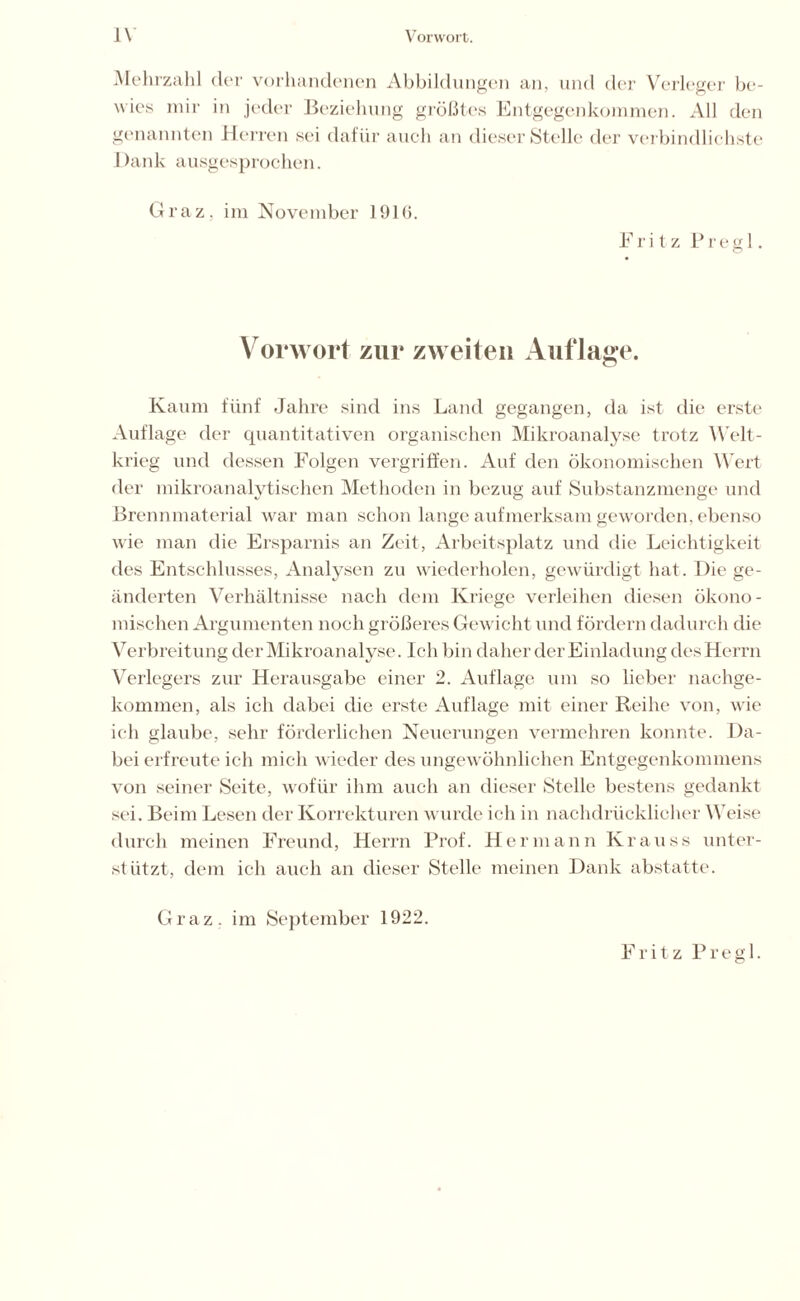 Mehrzahl der vorhandenen Abbildungen an, und der Verleger be- wies mir in jeder Beziehung größtes Entgegenkommen. All den genannten Herren sei dafür auch an dieser Stelle der verbindlichste I)ank ausgesprochen. Graz, im November 1916. Fritz P r e g1. Vorwort zur zweiten Auflage. Kaum fünf Jahre sind ins Land gegangen, da ist die erste Auflage der quantitativen organischen Mikroanalyse trotz Welt- krieg und dessen Folgen vergriffen. Auf den ökonomischen Wert der mikroanalytischen Methoden in bezug auf Substanzmenge und Brennmaterial war man schon lange aufmerksam geworden, ebenso wie man die Ersparnis an Zeit, Arbeitsplatz und die Leichtigkeit des Entschlusses, Analysen zu wiederholen, gewürdigt hat. Die ge- änderten Verhältnisse nach dem Kriege verleihen diesen ökono- mischen Argumenten noch größeres Gewicht und fördern dadurch die Verbreitung der Mikroanalyse. Ich bin daher der Einladung des Herrn Verlegers zur Herausgabe einer 2. Auflage um so lieber nachge- kommen, als ich dabei die erste Auflage mit einer Reihe von, wie ich glaube, sehr förderlichen Neuerungen vermehren konnte. Da- bei erfreute ich mich wieder des ungewöhnlichen Entgegenkommens von seiner Seite, wofür ihm auch an dieser Stelle bestens gedankt sei. Beim Lesen der Korrekturen wurde ich in nachdrücklicher Weise durch meinen Freund, Herrn Prof. Hermann Krauss unter- stützt, dem ich auch an dieser Stelle meinen Dank abstatte. Fritz Pregl. Graz, im September 1922.