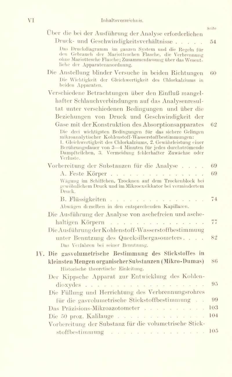 Seite Über die bei der Ausführung der Analyse erforderlichen Druck- und Geschwindigkeitsverhältnisse 54 Das Druckdiagramm im ganzen System und die Regeln für den Gebrauch der Mariotteschen Flasche, die Verbrennung ohne Mariottesche Flasche; Zusammenfassung über das Wesent- liche der Apparatenanordnung. Die Anstellung blinder Versuche in beiden Richtungen 60 Die Wichtigkeit der Gleichwertigkeit des Chlorkalziums in beiden Apparaten. Verschiedene Betrachtungen über den Einfluß mangel- hafter Schlauchverbindungen auf das Analysenresul- tat unter verschiedenen Bedingungen und über die Beziehungen von Druck und Geschwindigkeit der Gase mit der Konstruktion des Absorptionsapparates 62 Die drei wichtigsten Bedingungen für das sichere Gelingen mikroanalytischer Kohlenstoff-Wasserstoffbestimmungen: 1. Gleichwertigkeit des Chlorkalziums, 2. Gewährleistung einer Berührungsdauer von 3—4 Minuten für jedes durchströmende Dampfteilchen, 3. Vermeidung fehlerhafter Zuwächse oder Verluste. Vorbereitung der Substanzen für die Analyse .... 69 A. Feste Körper 69 Wägung im Schiffchen, Trocknen auf dem Trockenblock bei gewöhnlichem Druck und im Mikroexsikkator bei vermindertem Druck. B. Flüssigkeiten 74 Abwägen derselben in den entsprechenden Kapillaren. Die Ausführung der Analyse von aschefreien und asche- haltigen Körpern 77 Die Ausführung der Kohlenstoff'-Wasserstoff bestimmuug unter Benutzung des Quecksilbergasometers.... 82 Das Verfahren bei seiner Benutzung. IV. Die gasvolumetrische Bestimmung des Stickstoffes in kleinsten Mengen organischer Substanzen (Mikro-Burnus) 86 Historische theoretische Einleitung. Der Kippsche Apparat zur Entwicklung des Kohlen- dioxydes 95 Die Füllung und Herrichtung des Verbrennungsrohres für die gasvolumetrische Stickstoffbestimmung . . 99 Das Präzisions-Mikroazotometer 103 Die 50 proz. Kalilauge 104 Vorbereitung der Substanz für die volumetrische Stick- stoff best im mung