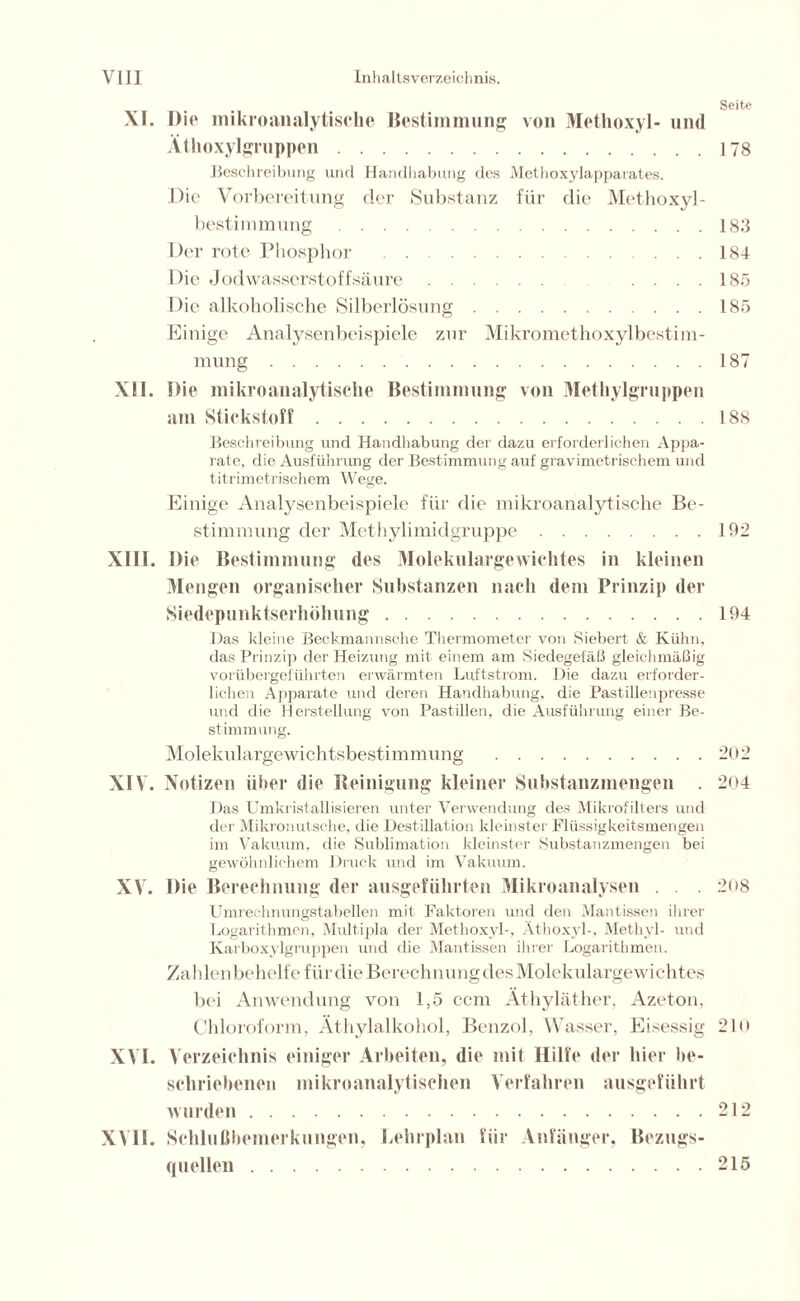 Seite XI. Die mikroanalytische Bestimmung von Methoxyl- und Ätlioxylgruppen 178 Beschreibung und Handhabung des Methoxylapparates. Die Vorbereitung der Substanz für die Methoxyl- bestimmung 183 Der rote Phosphor 184 Die Jodwasserstoffsäure .... 185 Die alkoholische Silberlösung 185 Einige Analysenbeispiele zur Mikromethoxylbestim- mung 187 XII. Die mikroanalytische Bestimmung von Methylgruppen am Stickstoff 188 Beschreibung und Handhabung der dazu erforderlichen Appa- rate, die Ausführung der Bestimmung auf gravimetrischem und titrimetrischem Wege. Einige Analysenbeispiele für die mikroanalytische Be- stimmung der Methylimidgruppe 192 XIII. Die Bestimmung des Molekulargewichtes in kleinen Mengen organischer Substanzen nach dem Prinzip der Siedepunktserhöhung 194 Das kleine Beckmannsche Thermometer von Siebert & Kühn, das Prinzip der Heizung mit einem am Siedegefäß gleichmäßig vorübergeführten erwärmten Luftstrom. Die dazu erforder- lichen Apparate und deren Handhabung, die Pastillenpresse und die Herstellung von Pastillen, die Ausführung einer Be- stimmung. Molekulargewichtsbestimmung 202 XIV. Notizen über die Reinigung kleiner Substanzmengen . 204 Das Umkristallisieren unter Verwendung des Mikrofilters und der Mikronutsehe, die Destillation kleinster Flüssigkeitsmengen im Vakuum, die Sublimation kleinster Substanzmengen bei gewöhnlichem Druck und im Vakuum. XV. Die Berechnung der ausgeführten Mikroanalysen . . . 2<>8 Umrechnungstabellen mit Faktoren und den Mantissen ihrer Logarithmen, Multipla der Methoxyl-, Athoxyl-, Methyl- und Karboxylgruppen und die Mantissen ihrer Logarithmen. Zahlenbehelfe für die Berechnung des Molekulargewichtes bei Anwendung von 1,5 ccm Äthyläther, Azeton, Chloroform, Äthylalkohol, Benzol, Wasser, Eisessig 21 o XVI. Verzeichnis einiger Arbeiten, die mit Hilfe der hier be- schriebenen mikroanalytischen Verfahren ausgeführt wurden 212 XVII. Schlußbemerkungen, Lehrplan für Anfänger, Bezugs- quellen 215