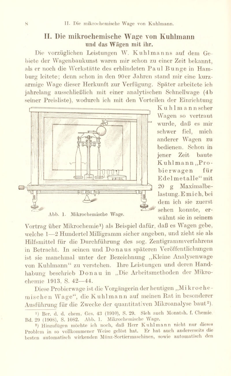TI. Die mikrochemische Wage von Kuhlmann lind das Wägen mit ilir. Die vorzüglichen Leistungen W. Kühl man ns auf dem Ge- biete der Wagenbaukunst waren mir schon zu einer Zeit bekannt, als er noch die Werkstätte des erblindeten Paul Bunge in Ham- burg leitete; denn schon in den 90er Jahren stand mir eine kurz- armige Wage dieser Herkunft zur Verfügung. Später arbeitete ich jahrelang ausschließlich mit einer analytischen Schnellwage (4b seiner Preisliste), wodurch ich mit den Vorteilen der Einrichtung K u h Iman n scher Wagen so vertraut wurde, daß es mir schwer fiel, mich anderer Wagen zu bedienen. Schon in jener Zeit baute Kühl mann „Pro- bierwagen für Edel metalle“ mit 20 g Maximalbe- lastung. E m i c h, bei dem ich sie zuerst sehen ko mite, er- Abb. 1. Mikrochemische Wage. wähnt sie m semem Vortrag über Mikrochemie1) als Beispiel dafür, daß es Wagen gebe, welche 1—2 Hundertel Milligramm sicher angeben, und zieht sie als Hilfsmittel für die Durchführung des sog. Zentigrammverfahrens in Betracht. In seinen und Donaus späteren Veröffentlichungen ist sie manchmal unter der Bezeichnung „Kleine Analysen wage von Kuhlmann“ zu verstehen. Ihre Leistungen und deren Hand- habung beschrieb Donau in „Die Arbeitsmethoden der Mikro- chemie 1913. S. 42—44. Diese Probierwage ist die Vorgängerin der heutigen „Mi kroche- mischen Wage“, die Kuhlmann auf meinen Rat in besonderer Ausführung für die Zwecke der quantitativen Mikroanalyse baut-). 1) Ber. d. d. chem. Ges. 4ß (1910), S. 29. Sich auch Monatsh. f. Chemie Bd. 29 (1908), S. 10S2. Abb. 1. Mikrochemische Wage. 2) Hinzufügen möchte ich noch, daß Herr Kuhlmann nicht nur dieses Problem in so vollkommener Weise gelöst hat. Er hat auch andererseits die besten automatisch wirkenden Münz-Sortiermaschinen, sowie automatisch den