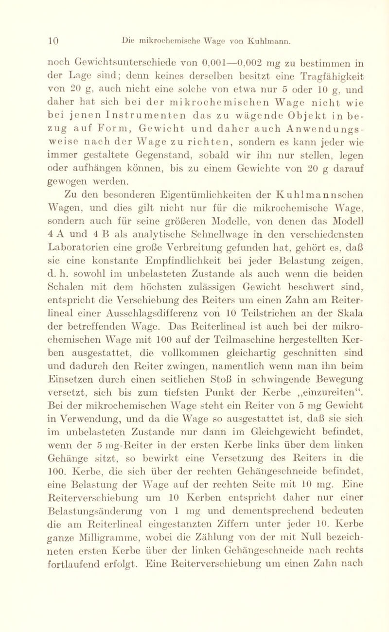 noch Gewichtsunterschiede von 0,001—0,002 mg zu bestimmen in der Lage sind; denn keines derselben besitzt eine Tragfähigkeit von 20 g, auch nicht eine solche von etwa nur 5 oder 10 g, und daher hat sich bei der mikrochemischen Wage nicht wie bei jenen Instrumenten das zu wägende Objekt in be- zug auf Form, Gewicht und daher auch Anwendungs- weise nach der Wage zu richten, sondern es kann jeder wie immer gestaltete Gegenstand, sobald wir ihn nur stellen, legen oder aufhängen können, bis zu einem Gewichte von 20 g darauf gewogen werden. Zu den besonderen Eigentümlichkeiten der Kuhlmannschen Wagen, und dies gilt nicht nur für die mikrochemische Wage, sondern auch für seine größeren Modelle, von denen das Modell 4 A und 4 B als analytische Schnellwage in den verschiedensten Laboratorien eine große Verbreitung gefunden hat, gehört es, daß sie eine konstante Empfindlichkeit bei jeder Belastung zeigen, d. h. sowohl im unbelasteten Zustande als auch wenn die beiden Schalen mit dem höchsten zulässigen Gewicht beschwert sind, entspricht die Verschiebung des Reiters um einen Zahn am Reiter- lineal einer Ausschlagsdifferenz von 10 Teilstrichen an der Skala der betreffenden Wage. Das Reiterlineal ist auch bei der mikro- chemischen Wage mit 100 auf der Teilmaschine hergestellten Ker- ben ausgestattet, die vollkommen gleichartig geschnitten sind und dadurch den Reiter zwingen, namentlich wenn man ihn beim Einsetzen durch einen seitlichen Stoß in schwingende Bewegung versetzt, sich bis zum tiefsten Punkt der Kerbe ,,einzureiten“. Bei der mikrochemischen Wage steht ein Reiter von 5 mg Gewicht in Verwendung, und da die Wage so ausgestattet ist, daß sie sich im unbelasteten Zustande nur dann im Gleichgewicht befindet, wenn der 5 mg-Reiter in der ersten Kerbe links über dem linken Gehänge sitzt, so bewirkt eine Versetzung des Reiters in die 100. Kerbe, die sich über der rechten Gehängeschneide befindet, eine Belastung der Wage auf der rechten Seite mit 10 mg. Eine Reiterverschiebung um 10 Kerben entspricht daher nur einer Belastungsänderung von 1 mg und dementsprechend bedeuten die am Reiterlineal eingestanzten Ziffern unter jeder 10. Kerbe ganze Milligramme, wobei die Zählung von der mit Null bezeich- neten ersten Kerbe über der linken Gehängeschneide nach rechts fortlaufend erfolgt. Eine Reiterverschiebung um einen Zahn nach