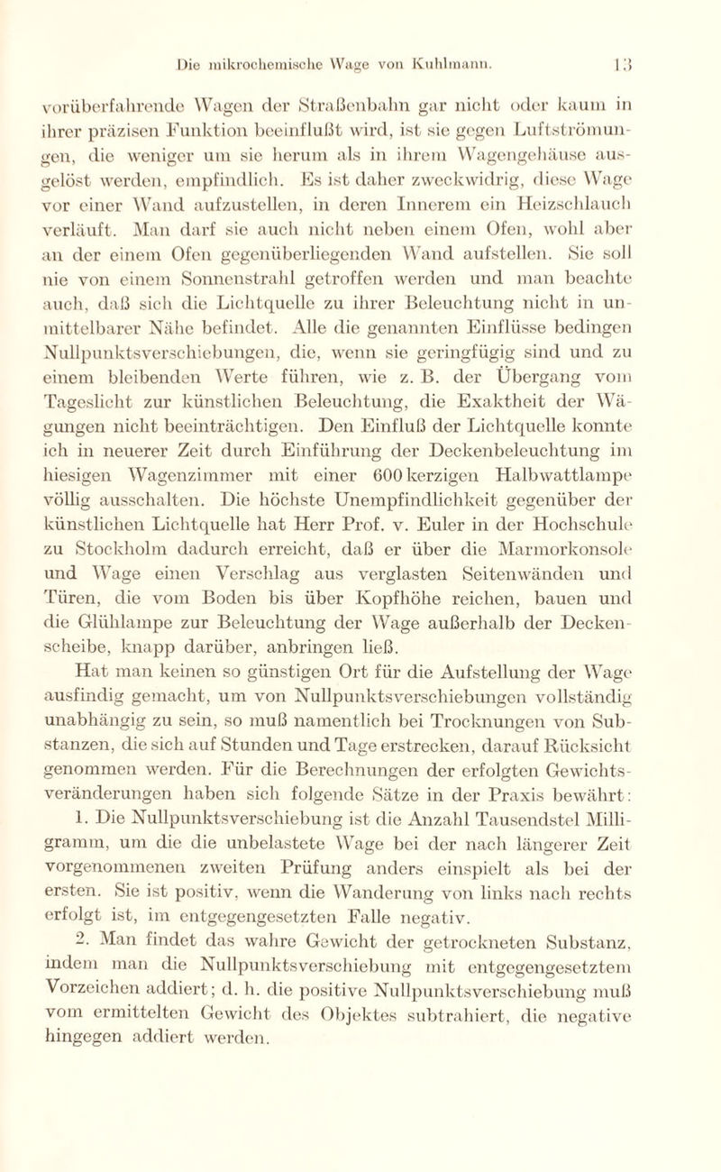 vorüberfahrende Wagen der Straßenbahn gar nicht oder kaum in ihrer präzisen Funktion beeinflußt wird, ist sie gegen Luftströmun- gen, die weniger um sie herum als in ihrem Wagengehäuse aus- gelöst werden, empfindlich. Es ist daher zweckwidrig, diese Wage vor einer Wand aufzustellen, in deren Innerem ein Heizschlauch verläuft. Man darf sie aucli nicht neben einem Ofen, wohl aber an der einem Ofen gegenüberliegenden Wand aufstellen. Sie soll nie von einem Sonnenstrahl getroffen werden und man beachte auch, daß sich die Lichtquelle zu ihrer Beleuchtung nicht in un- mittelbarer Nähe befindet. Alle die genannten Einflüsse bedingen Nullpunktsverschiebungen, die, wenn sie geringfügig sind und zu einem bleibenden Werte führen, wie z. B. der Übergang vom Tageslicht zur künstlichen Beleuchtung, die Exaktheit der Wä- gungen nicht beeinträchtigen. Den Einfluß der Lichtquelle konnte ich in neuerer Zeit durch Einführung der Deckenbeleuchtung im hiesigen Wagenzimmer mit einer 600 herzigen Halbwattlampe völlig ausschalten. Die höchste Unempfindlichkeit gegenüber der künstlichen Lichtquelle hat Herr Prof. v. Euler in der Hochschule zu Stockholm dadurch erreicht, daß er über die Marmorkonsole und Wage einen Verschlag aus verglasten Seiten wänden und Türen, die vom Boden bis über Kopfhöhe reichen, bauen und die Glühlampe zur Beleuchtung der Wage außerhalb der Decken scheibe, knapp darüber, anbringen ließ. Hat man keinen so günstigen Ort für die Aufstellung der Wage ausfindig gemacht, um von Nullpunktsverschiebungen vollständig unabhängig zu sein, so muß namentlich bei Trocknungen von Sub- stanzen, die sich auf Stunden und Tage erstrecken, darauf Rücksicht genommen werden. Für die Berechnungen der erfolgten Gewichts- veränderungen haben sich folgende Sätze in der Praxis bewährt: 1. Die Nullpunktsverschiebung ist die Anzahl Tausendstel Milli- gramm, um die die unbelastete Wage bei der nach längerer Zeit vorgenommenen zweiten Prüfung anders einspielt als bei der ersten. Sie ist positiv, wenn die Wanderung von links nach rechts erfolgt ist, im entgegengesetzten Falle negativ. 2. Man findet das wahre Gewicht der getrockneten Substanz, indem man die Nullpunkts Verschiebung mit entgegengesetztem Vorzeichen addiert; d. h. die positive Nullpunktsverschiebung muß vom ermittelten Gewicht des Objektes subtrahiert, die negative hingegen addiert werden.