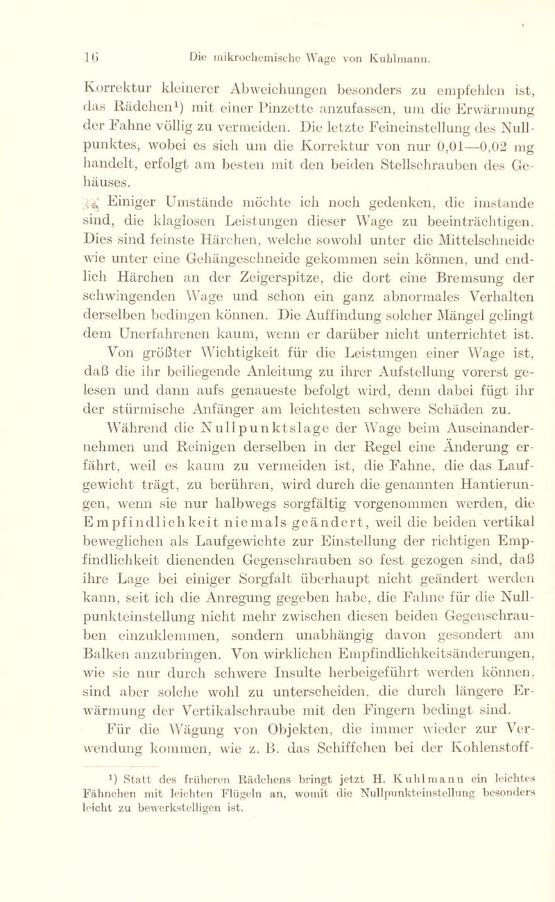 Korrektur kleinerer Abweichungen besonders zu empfehlen ist, das Rädchen1) mit einer Pinzette anzufassen, um die Erwärmung der Fahne völlig zu vermeiden. Die letzte Feineinstellung des Null- punktes, wobei es sich um die Korrektur von nur 0,01—0,02 mg handelt, erfolgt am besten mit den beiden Stellschrauben des Ge- häuses. ^ Einiger Umstände möchte ich noch gedenken, die imstande sind, die klaglosen Leistungen dieser Wage zu beeinträchtigen. Dies sind feinste Härchen, welche sowohl unter die Mittelschneide wie unter eine Gehängeschneide gekommen sein können, und end- lich Härchen an der Zeigerspitze, die dort eine Bremsung der schwingenden Wage und schon ein ganz abnormales Verhalten derselben bedingen können. Die Auffindung solcher Mängel gelingt dem Unerfahrenen kaum, wenn er darüber nicht unterrichtet ist. Von größter Wichtigkeit für die Leistungen einer Wage ist, daß die ihr beiliegende Anleitung zu ihrer Aufstellung vorerst ge- lesen und dann aufs genaueste befolgt wird, denn dabei fügt ihr der stürmische Anfänger am leichtesten schwere Schäden zu. Während die Nullpunktslage der Wage beim Auseinander- nehmen und Reinigen derselben in der Regel eine Änderung er- fährt, weil es kaum zu vermeiden ist, die Fahne, die das Lauf- gewicht trägt, zu berühren, wird durch die genannten Hantierun- gen, wenn sie nur halbwegs sorgfältig vorgenommen werden, die Empfindlichkeit niemals geändert, weil die beiden vertikal beweglichen als Laufgewichte zur Einstellung der richtigen Emp- findlichkeit dienenden Gegenschrauben so fest gezogen sind, daß ihre Lage bei einiger Sorgfalt überhaupt nicht geändert werden kann, seit ich die Anregung gegeben habe, die Fahne für die Null- punkteinstellung nicht mehr zwischen diesen beiden Gegenschrau- ben einzuklemmen, sondern unabhängig davon gesondert am Balken anzubringen. Von wirklichen Empfindlichkeitsänderungen, wie sie nur durch schwere Insulte herbeigeführt werden können, sind aber solche wohl zu unterscheiden, die durch längere Er- wärmung der Vertikalschraube mit den Fingern bedingt sind. Für die Wägung von Objekten, die immer wieder zur Ver- wendung kommen, wie z. B. das Schiffchen bei der Kohlenstoff- 1) Statt des früheren Rädchens bringt jetzt H. Kuhlmann ein leichtes Fähnchen mit leichten Flügeln an, womit die Nullpunkteinstellung besonders leicht zu bewerkstelligen ist.