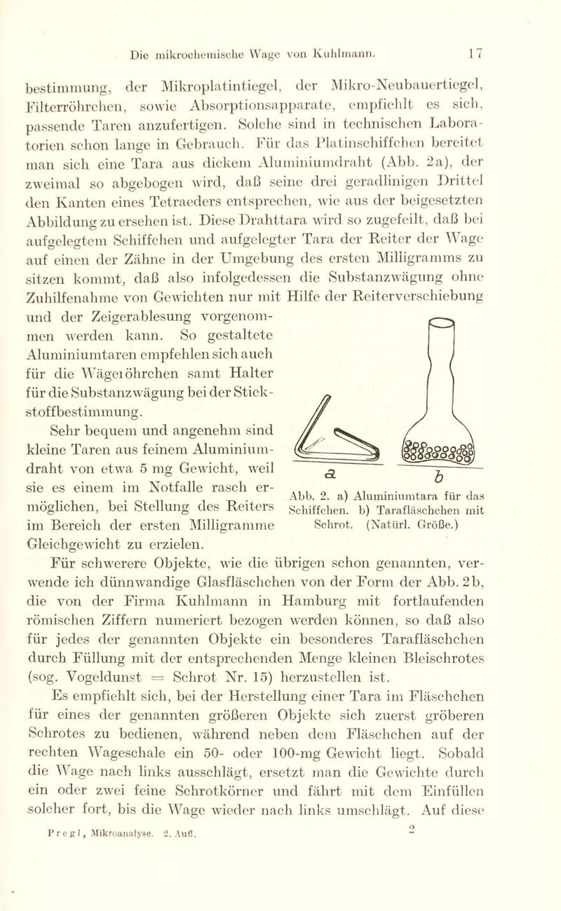 bestimmung, der Mikroplatintiegel, der Mikro-Neubauertiegel, Filterröhrchen, sowie Absorptionsapparate, empfiehlt es sich, passende Taren anzufertigen. Solche sind in technischen Labora- torien schon lange in Gebrauch. Für das Platinschiffchen bereitet man sich eine Tara aus dickem Aluminiumdraht (Abb. 2a), der zweimal so abgebogen wird, daß seine drei geradlinigen Drittel den Kanten eines Tetraeders entsprechen, wie aus der beigesetzten Abbildung zu ersehen ist. Diese Drahttara wird so zugefeilt, daß bei aufgelegtem Schiffchen und aufgelegter Tara der Reiter der Wage auf einen der Zähne in der Umgebung des ersten Milligramms zu sitzen kommt, daß also infolgedessen die Substanzwägung ohne Zuhilfenahme von Gewichten nur mit Hilfe der Reiterverschiebung und der Zeigerablesung vorgenom- men werden kann. So gestaltete Aluminiumtaren empfehlen sich auch für die Wägeiöhrchen samt Halter für die Substanzwägung bei der Stick- stof fbestimmung. Sehr bequem und angenehm sind kleine Taren aus feinem Aluminium- draht von etwra 5 mg Gewicht, weil sie es einem im Notfälle rasch er- möglichen, bei Stellung des Reiters im Bereich der ersten Milligramme Gleichgewicht zu erzielen. Für schwerere Objekte, wie die übrigen schon genannten, ver- wende ich dünnwandige Glasfläschchen von der Form der Abb. 2b, die von der Firma Kuhlmann in Hamburg mit fortlaufenden römischen Ziffern numeriert bezogen werden können, so daß also für jedes der genannten Objekte ein besonderes Tarafläschchen durch Füllung mit der entsprechenden Menge kleinen Bleischrotes (sog. Vogeldunst = Schrot Nr. 15) herzustcllen ist. Es empfiehlt sich, bei der Herstellung einer Tara im Fläschchen für eines der genannten größeren Objekte sich zuerst gröberen Schrotes zu bedienen, während neben dem Fläschchen auf der rechten Wageschale ein 50- oder 100-mg Gewicht liegt. Sobald die Wage nach links ausschlägt, ersetzt man die Gewichte durch ein oder zwei feine Schrotkörner und fährt mit dem Einfüllen solcher fort, bis die Wage wieder nach links umschlägt. Auf diese Abb. 2. a) Aluminiumtara für das Schiffchen, b) Tarafläschchen mit Schrot. (Natürl. Größe.) P r e g I, Mikroanalyse. 2. Auf!. o