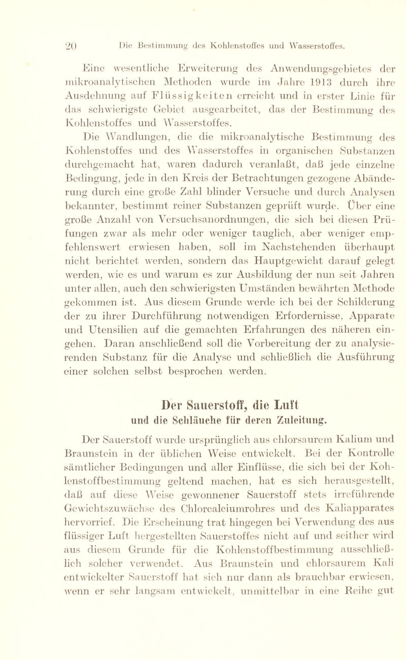 Eine wesentliche Erweiterung des Anwendungsgebietes der mikroanalytischen Methoden wurde im Jahre 1913 durch ihre Ausdehnung auf Flüssigkeiten erreicht und in erster Linie für das schwierigste Gebiet ausgearbeitet, das der Bestimmung des Kohlenstoffes und Wasserstoffes. Die Wandlungen, die die mikroanalytische Bestimmung des Kohlenstoffes und des Wasserstoffes in organischen Substanzen durchgemacht hat, waren dadurch veranlaßt, daß jede einzelne Bedingung, jede in den Kreis der Betrachtungen gezogene Abände- rung durch eine große Zahl blinder Versuche und durch Analysen bekannter, bestimmt reiner Substanzen geprüft wurde. Über eine große Anzahl von Versuchsanordnungen, die sich bei diesen Prü- fungen zwar als mehr oder weniger tauglich, aber weniger emp- fehlenswert erwiesen haben, soll im Nachstehenden überhaupt nicht berichtet werden, sondern das Hauptgewicht darauf gelegt werden, wie es und warum es zur Ausbildung der nun seit Jahren unter allen, auch den schwierigsten Umständen bewährten Methode gekommen ist. Aus diesem Grunde werde ich bei der Schilderung der zu ihrer Durchführung notwendigen Erfordernisse, Apparate und Utensilien auf die gemachten Erfahrungen des näheren ein- gehen. Daran anschließend soll die Vorbereitung der zu analysie- renden Substanz für die Analyse und schließlich die Ausführung einer solchen selbst besprochen werden. Der Sauerstoff, die Luft und die Schläuche für deren Zuleitung. Der Sauerstoff wurde ursprünglich aus chlorsaurem Kalium und Braunstein in der üblichen Weise entwickelt. Bei der Kontrolle sämtlicher Bedingungen und aller Einflüsse, die sich bei der Koh- lenstoffbestimmung geltend machen, hat es sich herausgestellt, daß auf diese Weise gewonnener Sauerstoff stets irreführende Gewichtszuwächse des Chlorcalciumrohres und des Kaliapparates hervorrief. Die Erscheinung trat hingegen bei Verwendung des aus flüssiger Luft hergestellten Sauerstoffes nicht auf und seither wird aus diesem Grunde für die Kohlenstoffbestimmung ausschließ- lich solcher verwendet. Aus Braunstein und chlorsaurem Kali entwickelter Sauerstoff hat sich nur dann als brauchbar erwiesen, wenn er sehr langsam entwickelt, unmittelbar in eine Reihe gut